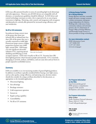 LEDs may offer potential benefits in terms of controlling light levels (dimming)
and color appearance. However, not all LED devices are compatible with all
dimmers, so manufacturer guidelines should be followed. As LED driver and
control technology continues to evolve, this is expected to be an area of great
innovation in lighting. Dimming, color control, and integration with occupancy
and photoelectric controls offer potential for increased energy efficiency and
user satisfaction.
No IR or UV emissions
Incandescent lamps convert most
of the power they draw into
infrared (IR) or radiated heat; less
than 10% of the power they use is
actually converted to visible light.
Fluorescent lamps convert a higher
proportion of power into visible
light, around 20%. HID lamps
can emit significant ultraviolet
radiation (UV), requiring special
shielding and diffusing to avoid
occupant exposure. LEDs emit virtually no IR or UV. Excessive heat (IR)
from lighting presents a burn hazard to people and materials. UV is extremely
damaging to artwork, artifacts, and fabrics, and can cause skin and eye burns in
people exposed to unshielded sources.
Summary
LEDs are available in an ever-increasing number of general lighting products.
In addition to attributes typically considered before buying a new light source,
such as color quality, energy efficiency, and operating costs, decision makers
should also consider the unique attributes described in this document, as
appropriate to the intended application:
•	 Directional lighting
•	 Size advantage
•	 Breakage resistance
•	 Cold temperature operation
•	 Instant on
•	 Rapid cycling capability
•	 Controllability
•	 No IR or UV emissions
PNNL-SA-58430
January 2008
Printed on 30% post-consumer
recycled paper.
Research that Works!LED Application Series: Using LEDs to Their Best Advantage
A Strong Energy Portfolio
for a Strong America
Energy efficiency and clean, renewable
energy will mean a stronger economy,
a cleaner environment, and greater
energy independence for America.
Working with a wide array of state,
community, industry, and university
partners, the U.S. Department of
Energy’s Office of Energy Efficiency
and Renewable Energy invests in a
diverse portfolio of energy technologies.
For more information contact:
EERE Information Center
1-877-EERE-INF
(1-877-337-3463)
www.eere.energy.gov
For Program Information
on the Web:
http://www.netl.doe.gov/ssl
DOE sponsors a comprehensive
program of SSL research,
development, and commercialization.
For Program Information:
Kelly Gordon
Pacific Northwest National Laboratory
Phone: (503) 417-7558
E-mail: kelly.gordon@pnl.gov
Photo credit: Scott Rosenfeld
Bringing you a prosperous future where
energy is clean, reliable, and affordable
 
