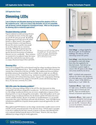 Standard dimming controls
Typical residential incandescent lamp dimmers
are essentially electronic switches that toggle
on and off 120 times per second. By delaying
the beginning of each half-cycle of AC power
(known as “phase control”), they regulate
the amount of power to the lamp filament.
Because this occurs so quickly, most people
do not detect flicker, but see continuous
dimming. Although the general operation
of such electronic dimmers is the same, the
specific electrical characteristics of residential
dimmers can vary considerably. These variations
are immaterial to incandescent lamps, but matter
greatly when used with electronic devices such
as compact fluorescent lamps (CFLs) and LEDs.
Dimming CFLs
Some screw-in (integral) CFLs can be dimmed using line-voltage incandescent dimmers but
must be specifically designed to do so. They typically dim only to about 20% of maximum
intensity, due to limitations of the low-cost ballast. More sophisticated electronic ballasts
providing continuous dimming below 5% are available, but are simply not cost-effective
for use in screw-in CFLs. Some fixtures (e.g., torchieres) successfully use pin-based CFLs
in combination with on-board dimming controls. Four-pin CFLs using separate dimming
ballasts can be dimmed via line voltage or 0-10 volt DC control, with dimming range as
low as 1%, but more commonly 5% or 20%.
Will LEDs solve the dimming problem?
LEDs face a dimming challenge similar to that of CFLs: their electronics are often
incompatible with dimmers designed for incandescents. An LED driver connected directly
to a line-voltage incandescent dimmer may not receive enough power to operate at lower
dimming levels or it may be damaged by current spikes. Some LED products can be used
with line-voltage incandescent dimmers, but the dimmer and the LED driver electronics
must be carefully matched. Because of variability in installed dimmers, it is not possible
to guarantee that a given LED fixture will work with all dimmers. Some LED light fixture
manufacturers publish lists of specific dimmer products tested and approved for use with
their fixtures.
More sophisticated LED dimmers use low-voltage controls (either variable resistors or 0-10
volt DC control) connected separately to the electronic driver. Full AC power is provided
to the driver enabling the electronic controls to operate at all times, thus allowing LEDs
to be uniformly dimmed (typically down to 5% or lower). However, they may require
additional low-voltage wiring for retrofit applications.
Dimming LEDs
Lack of effective and affordable dimming has hampered the adoption of CFLs in
the residential sector. LEDs are in theory fully dimmable, but are not compatible
with all dimmer controls designed for incandescent lamps. What are the prospects
for dimming LEDs in residential applications?
LED Application Series:
Terms
Line voltage – a voltage supplied by
the electric grid. In US residential
buildings, this refers to 120-volt
alternating current (AC) power.
Low voltage – some electrical devices
are designed to work with voltage
lower than that supplied by the
electrical system. Such devices use
a transformer or power supply to
convert 120v AC power to the voltage
and current needed by the device.
CCT – correlated color temperature
indicates the relative color appearance
of a white light source, from yellowish-
white or “warm” (2700-3000 K) to
bluish-white or “cool” (5000+ K).
Luminous efficacy – light output
of a light source, divided by nominal
wattage, given in lumens per watt
(lm/W). Does not include driver,
thermal, or luminaire optical losses.
Luminaire efficacy – light output of
a luminaire, divided by total wattage
to the power supply, given in lumens
per watt (lm/W). Luminaire efficacy
accounts for all driver, thermal, and
luminaire optical losses.
Building Technologies ProgramLED Application Series: Dimming LEDs
Photo credit: Miro™ Dimmer photo courtesy of Watt Stopper/Legrand
Alternating current (AC) wave form, showing
one complete cycle. AC cycles at 60 hertz,
or 60 times per second. Typical household
dimmers switch off the current twice per
cycle, or 120 times per second.
 