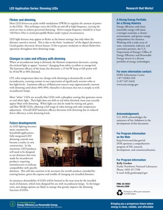 Research that Works!LED Application Series: Dimming LEDs
Bringing you a prosperous future where
energy is clean, reliable, and affordable
PNNL-SA-59321
February 2008
Printed on 30% post-consumer
recycled paper.
A Strong Energy Portfolio
for a Strong America
Energy efficiency and clean,
renewable energy will mean
a stronger economy, a cleaner
environment, and greater energy
independence for America.
Working with a wide array of
state, community, industry, and
university partners, the U.S.
Department of Energy’s Office of
Energy Efficiency and Renewable
Energy invests in a diverse
portfolio of energy technologies.
For more information contact:
EERE Information Center
1-877-EERE-INF
(1-877-337-3463)
www.eere.energy.gov
Acknowledgement:
U.S. DOE acknowledges the
assistance of Ian Ashdown in the
development of this document.
For Program Information
on the Web:
http://www.netl.doe.gov/ssl
DOE sponsors a comprehensive
program of SSL research,
development, and commercialization.
For Program Information:
Kelly Gordon
Pacific Northwest National Laboratory
Phone: (503) 417-7558
E-mail: kelly.gordon@pnl.gov
Flicker and dimming
Most LED drivers use pulse width modulation (PWM) to regulate the amount of power
to the LEDs. This technique turns the LEDs on and off at high frequency, varying the
total on time to achieve perceived dimming. Driver output frequency should be at least
120 Hertz (Hz) to avoid perceptible flicker under typical circumstances.
LED light fixtures may appear to flicker at the lowest settings, but only when the
dimmer control is moved. This is due to the finite “resolution” of the digital electronics.
Good-quality electronic drivers feature 12-bit or greater resolution to obtain flicker-free
operation throughout their dimming range.
Changes in color and efficacy with dimming
When an incandescent lamp is dimmed, the filament temperature decreases, causing
the emitted light to appear “warmer,” changing from white to yellow to orange/red.
The luminous efficacy of the lamp also decreases: a 15 lm/W lamp at full power will
be 10 lm/W at 50% dimmed.
CFL color temperature does not change with dimming as dramatically as with
incandescents, running counter to our expectation of significantly warmer color at
low light levels. Luminous efficacy of fluorescent sources stays approximately constant
with dimming until about 40%-50%; thereafter it decreases, but not as steeply as with
incandescent lamps.
Most “white” LEDs are actually blue LEDs with a phosphor coating that generates warm
or cool white light. Their light does not shift to red when dimmed; some may actually
appear bluer with dimming. White light can also be made by mixing red, green,
and blue (RGB) LEDs, allowing a full range of color mixing and color temperature
adjustment. Overall LED luminaire efficacy decreases with dimming due to reduced
driver efficiency at low dimming levels.
Future developments
As LED lighting becomes
more common for
household applications,
fully integrated LED
dimming controls may
become a reality in new
construction. In the
meantime, LED products
will need to be designed
to use dimmers that were
made for incandescent
products, requiring
manufacturers to indicate
compatibility with specific
dimmers. This will also continue to be necessary for retrofit products intended for
existing homes, given the expense and trouble of changing out installed dimmers.
In summary, dimmability of LEDs will be limited in the near term by the installed
stock of dimmers, which were designed for use with incandescent lamps. In the longer
term, new design options are likely to emerge that greatly improve the dimming
function of LEDs.
 