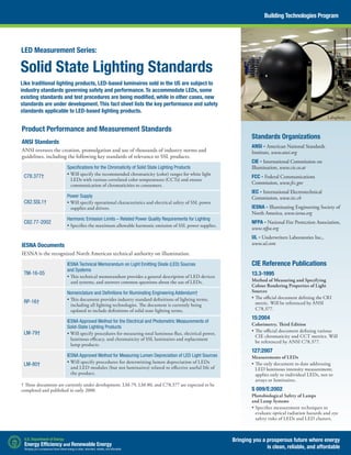Solid State Lighting Standards
Like traditional lighting products, LED-based luminaires sold in the US are subject to
industry standards governing safety and performance. To accommodate LEDs, some
existing standards and test procedures are being modified, while in other cases, new
standards are under development. This fact sheet lists the key performance and safety
standards applicable to LED-based lighting products.
Standards Organizations
ANSI - American National Standards
Institute, www.ansi.org
CIE - International Commission on
Illumination, www.cie.co.at
FCC - Federal Communications
Commission, www.fcc.gov
IEC - International Electrotechnical
Commission, www.iec.ch
IESNA - Illuminating Engineering Society of
North America, www.iesna.org
NFPA - National Fire Protection Association,
www.nfpa.org
UL - Underwriters Laboratories Inc.,
www.ul.com
CIE Reference Publications
13.3-1995
Method of Measuring and Specifying
Colour Rendering Properties of Light
Sources
•	The official document defining the CRI
metric. Will be referenced by ANSI
C78.377.
15:2004
Colorimetry, Third Edition
•	The official document defining various
CIE chromaticity and CCT metrics. Will
be referenced by ANSI C78.377.
127:2007
Measurements of LEDs
•	The only document to date addressing
LED luminous intensity measurement;
applies only to individual LEDs, not to
arrays or luminaires.
S 009/E:2002
Photobiological Safety of Lamps
and Lamp Systems
•	Specifies measurement techniques to
evaluate optical radiation hazards and eye
safety risks of LEDs and LED clusters.
Bringing you a prosperous future where energy
is clean, reliable, and affordable
Building Technologies Program
Product Performance and Measurement Standards
ANSI Standards
ANSI oversees the creation, promulgation and use of thousands of industry norms and
guidelines, including the following key standards of relevance to SSL products.
C78.377†
Specifications for the Chromaticity of Solid State Lighting Products
• Will specify the recommended chromaticity (color) ranges for white light
LEDs with various correlated color temperatures (CCTs) and ensure
communication of chromaticities to consumers.
C82.SSL1†
Power Supply
• Will specify operational characteristics and electrical safety of SSL power
supplies and drivers.
C82.77-2002
Harmonic Emission Limits – Related Power Quality Requirements for Lighting
• Specifies the maximum allowable harmonic emission of SSL power supplies.
IESNA Documents
IESNA is the recognized North American technical authority on illumination.
TM-16-05
IESNA Technical Memorandum on Light Emitting Diode (LED) Sources
and Systems
• This technical memorandum provides a general description of LED devices
and systems, and answers common questions about the use of LEDs.
RP-16†
Nomenclature and Definitions for Illuminating Engineering Addendum†
• This document provides industry standard definitions of lighting terms,
including all lighting technologies. The document is currently being
updated to include definitions of solid state lighting terms.
LM-79†
IESNA Approved Method for the Electrical and Photometric Measurements of
Solid-State Lighting Products
• Will specify procedures for measuring total luminous flux, electrical power,
luminous efficacy, and chromaticity of SSL luminaires and replacement
lamp products.
LM-80†
IESNA Approved Method for Measuring Lumen Depreciation of LED Light Sources
• Will specify procedures for determining lumen depreciation of LEDs
and LED modules (but not luminaires) related to effective useful life of
the product.
† These documents are currently under development. LM-79, LM-80, and C78.377 are expected to be
completed and published in early 2008.
Labsphere
LED Measurement Series:
 