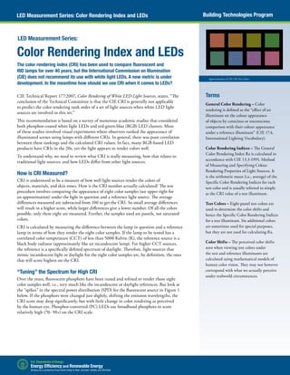 Building Technologies ProgramLED Measurement Series: Color Rendering Index and LEDs
Approximation of CIE CRI Test Colors
Color Rendering Index and LEDs
The color rendering index (CRI) has been used to compare fluorescent and
HID lamps for over 40 years, but the International Commission on Illumination
(CIE) does not recommend its use with white light LEDs. A new metric is under
development. In the meantime how should we use CRI when it comes to LEDs?
CIE Technical Report 177:2007, Color Rendering of White LED Light Sources, states, “The
conclusion of the Technical Committee is that the CIE CRI is generally not applicable
to predict the color rendering rank order of a set of light sources when white LED light
sources are involved in this set.”
This recommendation is based on a survey of numerous academic studies that considered
both phosphor-coated white light LEDs and red-green-blue (RGB) LED clusters. Most
of these studies involved visual experiments where observers ranked the appearance of
illuminated scenes using lamps with different CRIs. In general, there was poor correlation
between these rankings and the calculated CRI values. In fact, many RGB-based LED
products have CRIs in the 20s, yet the light appears to render colors well.
To understand why, we need to review what CRI is really measuring, how that relates to
traditional light sources, and how LEDs differ from other light sources.
How is CRI Measured?
CRI is understood to be a measure of how well light sources render the colors of
objects, materials, and skin tones. How is the CRI number actually calculated? The test
procedure involves comparing the appearance of eight color samples (see upper right for
an approximation) under the light in question and a reference light source. The average
differences measured are subtracted from 100 to get the CRI. So small average differences
will result in a higher score, while larger differences give a lower number. Of all the colors
possible, only these eight are measured. Further, the samples used are pastels, not saturated
colors.
CRI is calculated by measuring the difference between the lamp in question and a reference
lamp in terms of how they render the eight color samples. If the lamp to be tested has a
correlated color temperature (CCT) of less than 5000 Kelvin (K), the reference source is a
black body radiator (approximately like an incandescent lamp). For higher CCT sources,
the reference is a specifically defined spectrum of daylight. Therefore, light sources that
mimic incandescent light or daylight for the eight color samples are, by definition, the ones
that will score highest on the CRI.
“Tuning” the Spectrum for High CRI
Over the years, fluorescent phosphors have been tuned and refined to render those eight
color samples well, i.e., very much like the incandescent or daylight references. But look at
the “spikes” in the spectral power distribution (SPD) for the fluorescent source in Figure 1
below. If the phosphors were changed just slightly, shifting the emission wavelengths, the
CRI score may drop significantly, but with little change in color rendering as perceived
by the human eye. Phosphor-converted (PC) LEDs use broadband phosphors to score
relatively high (70- 90+) on the CRI scale.
LED Measurement Series:
Terms
General Color Rendering – Color
rendering is defined as the “effect of an
illuminant on the colour appearance
of objects by conscious or unconscious
comparison with their colour appearance
under a reference illuminant” (CIE 17.4,
International Lighting Vocabulary).
Color Rendering Indices – The General
Color Rendering Index Ra is calculated in
accordance with CIE 13.3-1995, Method
of Measuring and Specifying Colour
Rendering Properties of Light Sources. It
is the arithmetic mean (i.e., average) of the
Specific Color Rendering Indices for each
test color and is usually referred to simply
as the CRI value of a test illuminant.
Test Colors – Eight pastel test colors are
used to determine the color shifts and
hence the Specific Color Rendering Indices
for a test illuminant. Six additional colors
are sometimes used for special purposes,
but they are not used for calculating Ra.
Color Shifts – The perceived color shifts
seen when viewing test colors under
the test and reference illuminants are
calculated using mathematical models of
human color vision. They may not however
correspond with what we actually perceive
under realworld circumstances.
 