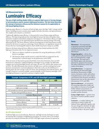 Building Technologies ProgramLED Measurement Series: Luminaire Efficacy
Photo credit: Luminaire Testing Laboratory
Luminaire Efficacy
The use of light-emitting diodes (LEDs) as a general light source is forcing changes
in test procedures used to measure lighting performance. This fact sheet describes
the concept of luminaire efficacy and the technical reasons for its applicability to
LED-based lighting fixtures.
Lighting energy efficiency is a function of both the light source (the light “bulb” or lamp) and the
fixture, including necessary controls, power supplies and other electronics, and optical elements.
The complete unit is known as a luminaire.
Traditionally, lighting energy efficiency is characterized in terms of lamp ratings and fixture
efficiency. The lamp rating indicates how much light (in lumens) the lamp will produce when
operated at standard room/ambient temperature (25 degrees C). The luminous efficacy of a light
source is typically given as the rated lamp lumens divided by the nominal wattage of the lamp,
abbreviated lm/W. The fixture efficiency indicates the proportion of rated lamp lumens actually
emitted by the fixture; it is given as a percentage. Fixture efficiency is an appropriate measure for
fixtures that have interchangeable lamps for which reliable lamp lumen ratings are available.
However, the lamp rating and fixture efficiency measures have limited usefulness for LED
lighting at the present time, for two important reasons:
1)	 There is no industry standard test procedure for rating the performance of LED
devices or packages.
2)	 The luminaire design and the manner in which the LEDs are integrated into the
luminaire have a material impact on the performance of the LEDs.
These two issues are discussed in greater detail below. Given these limitations, how can LED
luminaires be compared to traditional lighting technologies? As an example, the table below
compares two recessed downlight fixtures, one using a 26-watt CFL and the other using an array
of LEDs. The table differentiates data related to the light source and data resulting from actual
luminaire measurements. Luminaire photometry shows that in this case the LED fixture is
drawing about the same wattage as the CFL fixture, but providing less than half the lumens. This
example is based on a currently available, commercial-grade, six-inch diameter downlight. LED
downlight performance is expected to continue to improve rapidly.
No LED rating standard
Traditional light sources (incandescent, fluorescent, and high-intensity discharge) are rated
for luminous flux according to established test procedures. In contrast, there is no standard
procedure for rating the luminous flux of LEDs. LED light output estimates (as reported on
LED Measurement Series:
Example: Comparison of CFL and LED Downlight Luminaires
CFL LED
Light Source
Lamp lumen rating 1800 lm
Light source wattage 26 W 3 W
LED manufacturer declared “typical luminous flux” ~100 lm per LED*
Number of lamps/LEDs per fixture 1 10
Luminaire Measurements
Luminaire lumens 1062 lm 475 lm
Measured luminaire wattage 26 W 28 W
Fixture efficiency 59%
Luminaire efficacy 40 lm/W 17 lm/W
Items in italics are not based on industry standard test procedures as published by ANSI/IESNA.
*Depends on specific LED used. Estimate is based on “typical luminous flux” declared by LED manufacturer on the product datasheet, which
assumes 25C LED junction temperature.
Terms
Photometry – the measurement
of quantities associated with light,
including luminance, luminous
intensity, luminous flux, and
illuminance.
Integrating sphere – a device that
enables geometrically total luminous
flux to be determined by a single
measurement. The usual type is
the Ulbricht sphere with associated
photometric equipment for measuring
the indirect illuminance of the inner
surface of the sphere.
Goniophotometer – an apparatus
for measuring the directional light
distribution characteristics of light
sources, luminaires, media, and surfaces.
Goniophotometry can be used to obtain
total luminaire flux (lumens) and efficacy
(lumens/watt), but not the color metrics
(chromaticity, CCT, and CRI).
Spectroradiometer – an instrument
for measuring radiant flux (visible and
non-visible) as a function of wavelength.
Visible radiation measurements can
be converted into luminous intensity
(candela) and flux (lumens).
Lamp or light source – a generic term
for a device created to produce optical
radiation.
Luminaire – a complete lighting unit
consisting of a lamp or lamps and
ballast(s) (when applicable) together with
the parts designed to distribute the light,
to position and protect the lamps, and to
connect the lamps to the power supply.
 