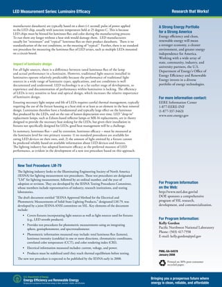 Research that Works!LED Measurement Series: Luminaire Efficacy
Bringing you a prosperous future where
energy is clean, reliable, and affordable
PNNL-SA-54578
January 2008
Printed on 30% post-consumer
recycled paper.
A Strong Energy Portfolio
for a Strong America
Energy efficiency and clean,
renewable energy will mean
a stronger economy, a cleaner
environment, and greater energy
independence for America.
Working with a wide array of
state, community, industry, and
university partners, the U.S.
Department of Energy’s Office of
Energy Efficiency and Renewable
Energy invests in a diverse
portfolio of energy technologies.
For more information contact:
EERE Information Center
1-877-EERE-INF
(1-877-337-3463)
www.eere.energy.gov
For Program Information
on the Web:
http://www.netl.doe.gov/ssl
DOE sponsors a comprehensive
program of SSL research,
development, and commercialization.
For Program Information:
Kelly Gordon
Pacific Northwest National Laboratory
Phone: (503) 417-7558
E-mail: kelly.gordon@pnl.gov
manufacturer datasheets) are typically based on a short (<1 second) pulse of power applied
to the LED chip, usually with junction temperature held at 25 degrees C. This is because
LED chips must be binned for luminous flux and color during the manufacturing process.
To run them any longer without a heat sink would damage them. LED manufacturers
usually list “minimum” and “typical” luminous flux on their product datasheets. There is no
standardization of the test conditions, or the meaning of “typical.” Further, there is no standard
test procedure for measuring the luminous flux of LED arrays, such as multiple LEDs mounted
on a circuit board.
Impact of luminaire design
For all light sources, there is a difference between rated luminous flux of the lamp
and actual performance in a luminaire. However, traditional light sources installed in
luminaires operate relatively predictably because the performance of traditional light
sources in a wide range of luminaire types, applications, and use conditions is well
documented and understood. LED technology is at a far earlier stage of development, so
experience and documentation of performance within luminaires is lacking. The efficiency
of LEDs is very sensitive to heat and optical design, which increases the relative importance
of luminaire design.
Ensuring necessary light output and life of LEDs requires careful thermal management, typically
requiring the use of the fixture housing as a heat sink or at least as an element in the heat removal
design. Luminaires therefore have a fundamental and typically large effect on the luminous
flux produced by the LEDs, and on the rate of lumen depreciation over time. LED “drop-in”
replacement lamps, such as Edison-based reflector lamps or MR-16 replacements, are in theory
designed to provide the necessary heat sinking for the LEDs, but given their installation in
fixtures not specifically designed for LEDs, good heat management will be a challenge.
In summary, luminous flux – and by extension, luminous efficacy – must be measured at
the luminaire level for two primary reasons: 1) no standard procedures are available for
rating LED devices on their own, and; 2) the amount of light emitted by a fixture cannot
be predicted reliably based on available information about LED devices and fixtures.
The lighting industry has adopted luminaire efficacy as the preferred measure of LED
performance, as evident in the development of a new test procedure based on this approach.
New Test Procedure: LM-79
The lighting industry looks to the Illuminating Engineering Society of North America
(IESNA) for lighting measurement test procedures. These test procedures are designated
“LM” for lighting measurement, followed by an ordinal number, and the year of
adoption or revision. They are developed by the IESNA Testing Procedures Committee,
whose members include representatives of industry, research institutions, and testing
laboratories.
The draft document entitled “IESNA Approved Method for the Electrical and
Photometric Measurements of Solid-State Lighting Products,” designated LM-79, was
developed by a joint IESNA-ANSI committee on SSL. Key elements of the document
include:
•	 Covers fixtures incorporating light sources as well as light sources used for fixtures
(e.g., LED retrofit products).
•	 Provides test procedures for photometric measurements using an integrating
sphere, goniophotometer, and spectroradiometer.
•	 Photometric information measured may include: total luminous flux (lumens),
luminous intensity (candelas) in one or more directions, chromaticity coordinates,
correlated color temperature (CCT), and color rendering index (CRI).
•	 Electrical information measured includes: current, voltage, and power.
•	 Products must be stabilized until they reach thermal equilibrium before testing.
The new test procedure is expected to be published by the IESNA early in 2008.
 