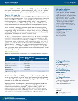 Research that Works!
recommends defining useful life as the point at which light output has declined to 70% of
initial lumens (abbreviated as L70
) for general lighting and 50% (L50
) for LEDs used for
decorative purposes. For some applications, a level higher than 70% may be required.
Measuring Light Source Life
The lifetimes of traditional light sources are rated through established test procedures. For
example, CFLs are tested according to LM-65, published by the Illuminating Engineering
Society of North America (IESNA). A statistically valid sample of lamps is tested at an
ambient temperature of 25° Celsius using an operating cycle of 3 hours ON and 20
minutes OFF. The point at which half the lamps in the sample have failed is the rated
average life for that lamp. For 10,000 hour lamps, this process takes about 15 months.
Full life testing for LEDs is impractical due to the long expected lifetimes. Switching
is not a determining factor in LED life, so there is no need for the on-off cycling used
with other light sources. But even with 24/7 operation, testing an LED for 50,000 hours
would take 5.7 years. Because the technology continues to develop and evolve so quickly,
products would be obsolete by the time they finished life testing.
The IESNA is currently developing a life testing procedure for LED products, based in part
on the ASSIST recommends approach. The proposed method involves operating the LED
component or system at rated current and voltage for 1,000 hours as a “seasoning period.”
This is necessary because the light output actually increases during the first 1,000 hours of
operation, for most LEDs. Then the LED is operated for another 5,000 hours. The radiant
output of the device is measured at 1,000 hours of operation; this is normalized to 100%.
Measurements taken between 1,000 and 6,000 hours are compared to the initial (1,000
hour) level. If the L70
and L50
levels have not been reached during the 6,000 hours, the data
are used to extrapolate those points.
LED Lifetime Characteristics
How do the lifetime projections for today’s white LEDs compare to traditional light sources?
Light Source
Range of Typical Rated Life
(hours)*
(varies by specific lamp type)
Estimated Useful Life (L70
)
Incandescent 750-2,000
Halogen incandescent 3,000-4,000
Compact fluorescent (CFL) 8,000-10,000
Metal halide 7,500-20,000
Linear fluorescent 20,000-30,000
High-Power White LED 35,000-50,000
*Source: lamp manufacturer data.
Electrical and thermal design of the LED system or fixture determine how long LEDs will
last and how much light they will provide. Driving the LED at higher than rated current will
increase relative light output but decrease useful life. Operating the LED at higher than design
temperature will also decrease useful life significantly.
Most manufacturers of high-power white LEDs estimate a lifetime of around 30,000 hours
to the 70% lumen maintenance level, assuming operation at 350 milliamps (mA) constant
current and maintaining junction temperature at no higher than 90°C. However, LED
durability continues to improve, allowing for higher drive currents and higher operating
temperatures. Specific manufacturer data should be consulted because some LEDs available
today are rated for 50,000 hours at 1000 mA with junction temperature up to 120°C.2
PNNL-SA-50957
August 2006
Printed on 30% post-consumer
recycled paper.
Lifetime of White LEDs
For Program Information
on the Web:
http://www.buildings.gov
http://www.netl.doe.gov/ssl
For Information on the
Next Generation Lighting
Industry Alliance:
www.nglia.org
For Program Information:
Kelly Gordon
Pacific Northwest National Laboratory
Phone: (503) 417-7558
E-mail: kelly.gordon@pnl.gov
A Strong Energy Portfolio
for a Strong America
Energy efficiency and clean, renewable
energy will mean a stronger economy, a
cleaner environment, and greater energy
independence for America. Working
with a wide array of state, community,
industry, and university partners, the
U.S. Department of Energy’s Office
of Energy Efficiency and Renewable
Energy invests in a diverse portfolio of
energy technologies.
For more information contact:
EERE Information Center
1-877-EERE-INF
(1-877-337-3463)
www.eere.energy.gov
2
Philips Lumileds Lighting. LUXEON K2 Emitter Datasheet DS51 (5/06)
 