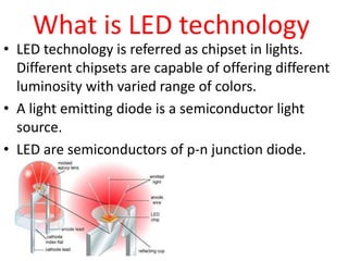 What is LED technology

• LED technology is referred as chipset in lights.
Different chipsets are capable of offering different
luminosity with varied range of colors.
• A light emitting diode is a semiconductor light
source.
• LED are semiconductors of p-n junction diode.

 