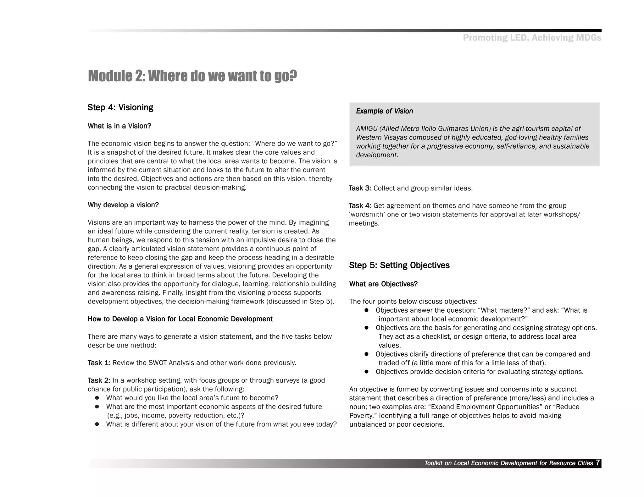 Promoting LED, Achieving MDGs



Module 2: Where do we want to go?
Step 4: Visioning
Step                                                                                   Example of Vision
                                                                                       Exam
                                                                                         ample

What is in a Vision?                                                                   AMIGU (Allied Metro Iloilo Guimaras Union) is the agri-tourism capital of
                                                                                       Western Visayas composed of highly educated, god-loving healthy families
The economic vision begins to answer the question: ““Where do we want to go?””         working together for a progressive economy, self-reliance, and sustainable
It is a snapshot of the desired future. It makes clear the core values and             development.
principles that are central to what the local area wants to become. The vision is
informed by the current situation and looks to the future to alter the current
into the desired. Objectives and actions are then based on this vision, thereby
connecting the vision to practical decision-making.                                  Task 3: Collect and group similar ideas.

Why develop a vision?
Why dev                                                                              Task 4: Get agreement on themes and have someone from the group
                                                                                     ‘‘wordsmith’’ one or two vision statements for approval at later workshops/
Visions are an important way to harness the power of the mind. By imagining          meetings.
an ideal future while considering the current reality, tension is created. As
human beings, we respond to this tension with an impulsive desire to close the
gap. A clearly articulated vision statement provides a continuous point of
reference to keep closing the gap and keep the process heading in a desirable
direction. As a general expression of values, visioning provides an opportunity      Step 5: Setting Objectives
                                                                                     Step Setting Objectives
for the local area to think in broad terms about the future. Developing the
vision also provides the opportunity for dialogue, learning, relationship building            Objectives?
                                                                                     What are Objectives?
and awareness raising. Finally, insight from the visioning process supports
development objectives, the decision-making framework (discussed in Step 5).         The four points below discuss objectives:
                                                                                             Objectives answer the question: ““What matters?”” and ask: ““What is
How to Develop a Vision for Local Economic Development
How to Dev              for                Dev                                                important about local economic development?””
                                                                                             Objectives are the basis for generating and designing strategy options.
There are many ways to generate a vision statement, and the five tasks below                  They act as a checklist, or design criteria, to address local area
describe one method:                                                                          values.
                                                                                             Objectives clarify directions of preference that can be compared and
Task 1: Review the SWOT Analysis and other work done previously.                              traded off (a little more of this for a little less of that).
                                                                                             Objectives provide decision criteria for evaluating strategy options.
Task 2: In a workshop setting, with focus groups or through surveys (a good
chance for public participation), ask the following:                                 An objective is formed by converting issues and concerns into a succinct
     What would you like the local area’’s future to become?                         statement that describes a direction of preference (more/less) and includes a
     What are the most important economic aspects of the desired future              noun; two examples are: ““Expand Employment Opportunities”” or ““Reduce
      (e.g., jobs, income, poverty reduction, etc.)?                                 Poverty.”” Identifying a full range of objectives helps to avoid making
     What is different about your vision of the future from what you see today?      unbalanced or poor decisions.




                                                                                                             Toolkit on Local Economic Development for Resource Cities
                                                                                                                                       Dev         for Resource          7
 