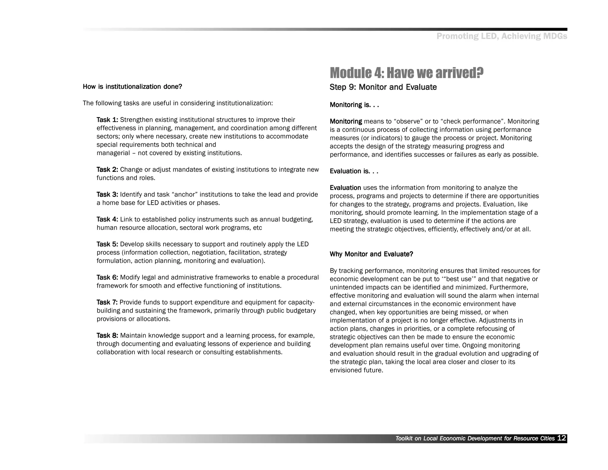 Promoting LED, Achieving MDGs



                                                                                     Module 4: Have we arrived?
How is institutionalization done?
How                                                                                  Step 9: Monitor and Evaluate
                                                                                     Step Monitor        Evaluat
                                                                                                           aluate
The following tasks are useful in considering institutionalization:                  Monitoring is. . .
                                                                                     Monitoring

    Task 1: Strengthen existing institutional structures to improve their            Monitoring means to ““observe”” or to ““check performance””. Monitoring
                                                                                     Monitoring
    effectiveness in planning, management, and coordination among different          is a continuous process of collecting information using performance
    sectors; only where necessary, create new institutions to accommodate            measures (or indicators) to gauge the process or project. Monitoring
    special requirements both technical and                                          accepts the design of the strategy measuring progress and
    managerial –– not covered by existing institutions.                              performance, and identifies successes or failures as early as possible.

    Task 2: Change or adjust mandates of existing institutions to integrate new      Evaluation is. . .
                                                                                     Evaluation
    functions and roles.
                                                                                     Evaluation uses the information from monitoring to analyze the
                                                                                     Evaluation
    Task 3: Identify and task ““anchor”” institutions to take the lead and provide   process, programs and projects to determine if there are opportunities
    a home base for LED activities or phases.                                        for changes to the strategy, programs and projects. Evaluation, like
                                                                                     monitoring, should promote learning. In the implementation stage of a
    Task 4: Link to established policy instruments such as annual budgeting,         LED strategy, evaluation is used to determine if the actions are
    human resource allocation, sectoral work programs, etc                           meeting the strategic objectives, efficiently, effectively and/or at all.

    Task 5: Develop skills necessary to support and routinely apply the LED
    process (information collection, negotiation, facilitation, strategy             Why Monitor and Evaluate?
                                                                                     Why Monitor     Evaluat
                                                                                                       aluate?
    formulation, action planning, monitoring and evaluation).
                                                                                     By tracking performance, monitoring ensures that limited resources for
    Task 6: Modify legal and administrative frameworks to enable a procedural        economic development can be put to ‘‘““best use’’”” and that negative or
    framework for smooth and effective functioning of institutions.                  unintended impacts can be identified and minimized. Furthermore,
                                                                                     effective monitoring and evaluation will sound the alarm when internal
    Task 7: Provide funds to support expenditure and equipment for capacity-
          7:                                                                         and external circumstances in the economic environment have
    building and sustaining the framework, primarily through public budgetary        changed, when key opportunities are being missed, or when
    provisions or allocations.                                                       implementation of a project is no longer effective. Adjustments in
                                                                                     action plans, changes in priorities, or a complete refocusing of
    Task 8: Maintain knowledge support and a learning process, for example,          strategic objectives can then be made to ensure the economic
    through documenting and evaluating lessons of experience and building            development plan remains useful over time. Ongoing monitoring
    collaboration with local research or consulting establishments.                  and evaluation should result in the gradual evolution and upgrading of
                                                                                     the strategic plan, taking the local area closer and closer to its
                                                                                     envisioned future.




                                                                                                           Toolkit on Local Economic Development for Resource Cities
                                                                                                                                     Dev         for Resource          12
 