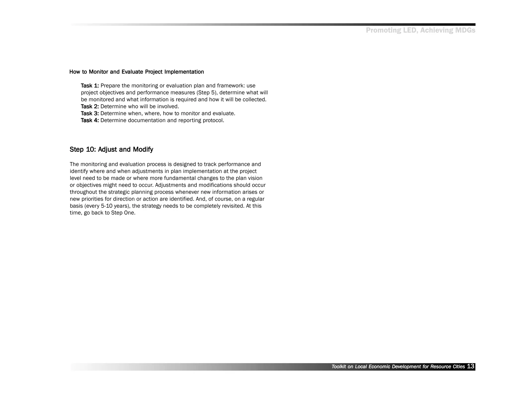 Promoting LED, Achieving MDGs




How to Monitor and Evaluate Project Implementation
How to Monitor     Evaluat Project Implementation
                     aluate

    Task 1: Prepare the monitoring or evaluation plan and framework: use
    project objectives and performance measures (Step 5), determine what will
    be monitored and what information is required and how it will be collected.
    Task 2: Determine who will be involved.
    Task 3: Determine when, where, how to monitor and evaluate.
    Task 4: Determine documentation and reporting protocol.




Step 10: Adjust and Modify
Step 10: Adjust

The monitoring and evaluation process is designed to track performance and
identify where and when adjustments in plan implementation at the project
level need to be made or where more fundamental changes to the plan vision
or objectives might need to occur. Adjustments and modifications should occur
throughout the strategic planning process whenever new information arises or
new priorities for direction or action are identified. And, of course, on a regular
basis (every 5-10 years), the strategy needs to be completely revisited. At this
time, go back to Step One.




                                                                                      Toolkit on Local Economic Development for Resource Cities
                                                                                                                Dev         for Resource          13
 