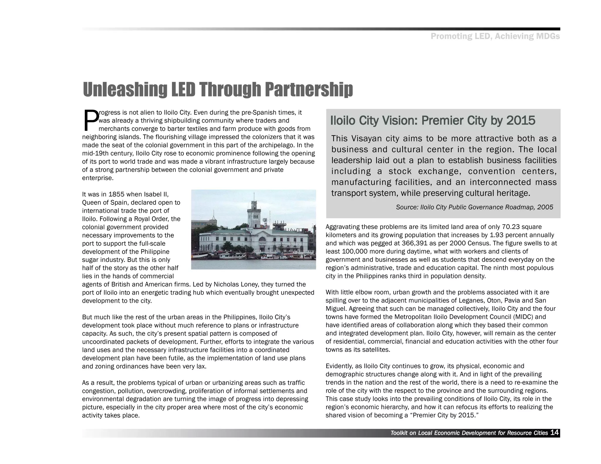 Promoting LED, Achieving MDGs




Unleashing LED Through Partnership
P
       rogress is not alien to Iloilo City. Even during the pre-Spanish times, it
       was already a thriving shipbuilding community where traders and               Iloilo City Vision: Premier City by 2015
                                                                                                                      by 201
       merchants converge to barter textiles and farm produce with goods from
neighboring islands. The flourishing village impressed the colonizers that it was     This Visayan city aims to be more attractive both as a
made the seat of the colonial government in this part of the archipelago. In the
mid-19th century, Iloilo City rose to economic prominence following the opening       business and cultural center in the region. The local
of its port to world trade and was made a vibrant infrastructure largely because      leadership laid out a plan to establish business facilities
of a strong partnership between the colonial government and private                   including a stock exchange, convention centers,
enterprise.
                                                                                      manufacturing facilities, and an interconnected mass
It was in 1855 when Isabel II,                                                        transport system, while preserving cultural heritage.
Queen of Spain, declared open to
                                                                                                             Source: Iloilo City Public Governance Roadmap, 2005
international trade the port of
Iloilo. Following a Royal Order, the
colonial government provided                                                        Aggravating these problems are its limited land area of only 70.23 square
necessary improvements to the                                                       kilometers and its growing population that increases by 1.93 percent annually
port to support the full-scale                                                      and which was pegged at 366,391 as per 2000 Census. The figure swells to at
development of the Philippine                                                       least 100,000 more during daytime, what with workers and clients of
sugar industry. But this is only                                                    government and businesses as well as students that descend everyday on the
half of the story as the other half                                                 region’’s administrative, trade and education capital. The ninth most populous
lies in the hands of commercial                                                     city in the Philippines ranks third in population density.
agents of British and American firms. Led by Nicholas Loney, they turned the
port of Iloilo into an energetic trading hub which eventually brought unexpected    With little elbow room, urban growth and the problems associated with it are
development to the city.                                                            spilling over to the adjacent municipalities of Leganes, Oton, Pavia and San
                                                                                    Miguel. Agreeing that such can be managed collectively, Iloilo City and the four
But much like the rest of the urban areas in the Philippines, Iloilo City’’s        towns have formed the Metropolitan Iloilo Development Council (MIDC) and
development took place without much reference to plans or infrastructure            have identified areas of collaboration along which they based their common
capacity. As such, the city’’s present spatial pattern is composed of               and integrated development plan. Iloilo City, however, will remain as the center
uncoordinated packets of development. Further, efforts to integrate the various     of residential, commercial, financial and education activities with the other four
land uses and the necessary infrastructure facilities into a coordinated            towns as its satellites.
development plan have been futile, as the implementation of land use plans
and zoning ordinances have been very lax.                                           Evidently, as Iloilo City continues to grow, its physical, economic and
                                                                                    demographic structures change along with it. And in light of the prevailing
As a result, the problems typical of urban or urbanizing areas such as traffic      trends in the nation and the rest of the world, there is a need to re-examine the
congestion, pollution, overcrowding, proliferation of informal settlements and      role of the city with the respect to the province and the surrounding regions.
environmental degradation are turning the image of progress into depressing         This case study looks into the prevailing conditions of Iloilo City, its role in the
picture, especially in the city proper area where most of the city’’s economic      region’’s economic hierarchy, and how it can refocus its efforts to realizing the
activity takes place.                                                               shared vision of becoming a ““Premier City by 2015.””

                                                                                                           Toolkit on Local Economic Development for Resource Cities
                                                                                                                                     Dev         for Resource          14
 