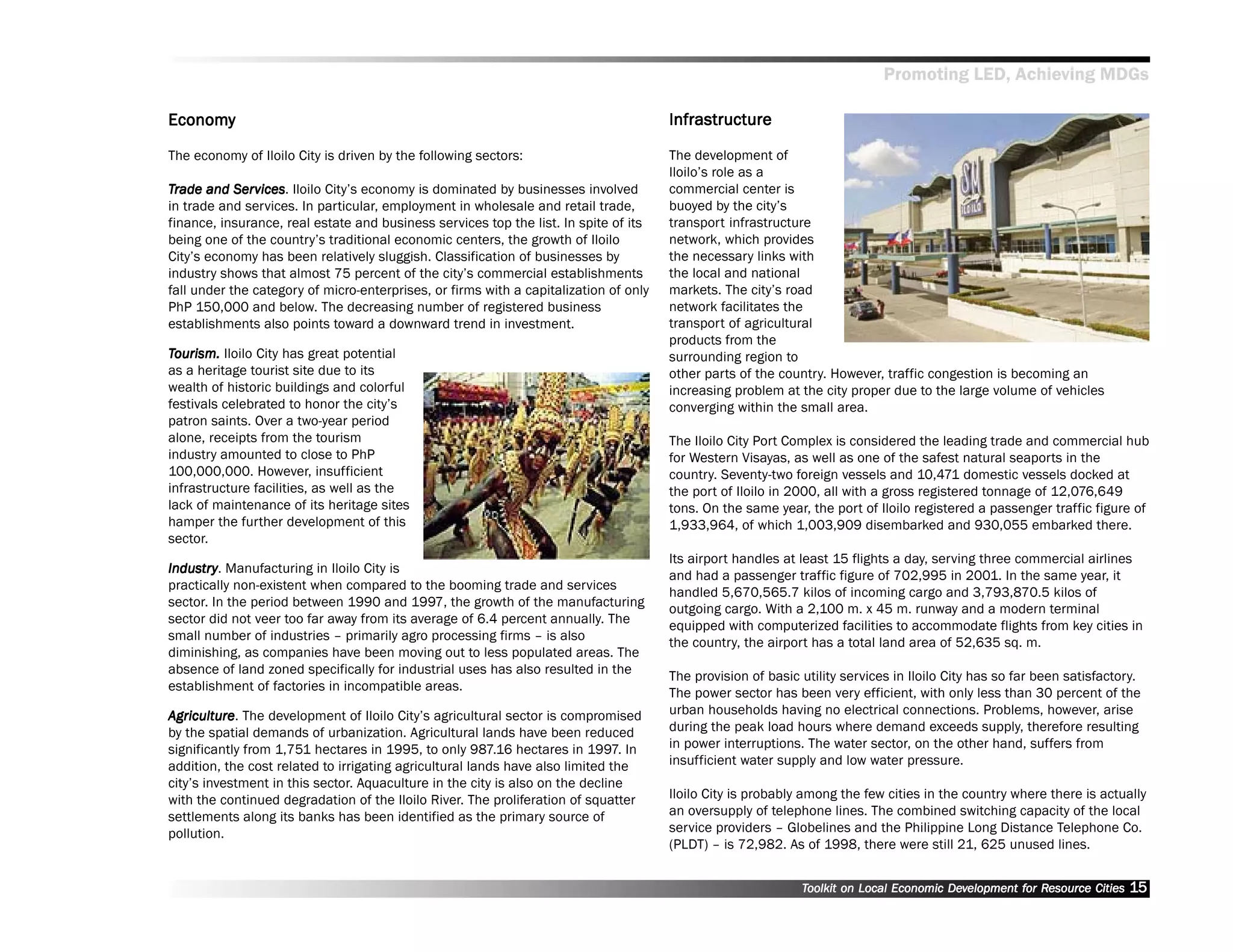 Promoting LED, Achieving MDGs

Economy
Economy                                                                                Infrastructure

The economy of Iloilo City is driven by the following sectors:                         The development of
                                                                                       Iloilo’’s role as a
Trade and Ser vices Iloilo City’’s economy is dominated by businesses involved
            Services
               vices.                                                                  commercial center is
in trade and services. In particular, employment in wholesale and retail trade,        buoyed by the city’’s
finance, insurance, real estate and business services top the list. In spite of its    transport infrastructure
being one of the country’’s traditional economic centers, the growth of Iloilo         network, which provides
City’’s economy has been relatively sluggish. Classification of businesses by          the necessary links with
industry shows that almost 75 percent of the city’’s commercial establishments         the local and national
fall under the category of micro-enterprises, or firms with a capitalization of only   markets. The city’’s road
PhP 150,000 and below. The decreasing number of registered business                    network facilitates the
establishments also points toward a downward trend in investment.                      transport of agricultural
                                                                                       products from the
Tourism. Iloilo City has great potential                                               surrounding region to
as a heritage tourist site due to its                                                  other parts of the country. However, traffic congestion is becoming an
wealth of historic buildings and colorful                                              increasing problem at the city proper due to the large volume of vehicles
festivals celebrated to honor the city’’s                                              converging within the small area.
patron saints. Over a two-year period
alone, receipts from the tourism                                                       The Iloilo City Port Complex is considered the leading trade and commercial hub
industry amounted to close to PhP                                                      for Western Visayas, as well as one of the safest natural seaports in the
100,000,000. However, insufficient                                                     country. Seventy-two foreign vessels and 10,471 domestic vessels docked at
infrastructure facilities, as well as the                                              the port of Iloilo in 2000, all with a gross registered tonnage of 12,076,649
lack of maintenance of its heritage sites                                              tons. On the same year, the port of Iloilo registered a passenger traffic figure of
hamper the further development of this                                                 1,933,964, of which 1,003,909 disembarked and 930,055 embarked there.
sector.
                                                                                       Its airport handles at least 15 flights a day, serving three commercial airlines
Industr y . Manufacturing in Iloilo City is
Industr
      try
                                                                                       and had a passenger traffic figure of 702,995 in 2001. In the same year, it
practically non-existent when compared to the booming trade and services
                                                                                       handled 5,670,565.7 kilos of incoming cargo and 3,793,870.5 kilos of
sector. In the period between 1990 and 1997, the growth of the manufacturing
                                                                                       outgoing cargo. With a 2,100 m. x 45 m. runway and a modern terminal
sector did not veer too far away from its average of 6.4 percent annually. The
                                                                                       equipped with computerized facilities to accommodate flights from key cities in
small number of industries –– primarily agro processing firms –– is also
                                                                                       the country, the airport has a total land area of 52,635 sq. m.
diminishing, as companies have been moving out to less populated areas. The
absence of land zoned specifically for industrial uses has also resulted in the
                                                                                       The provision of basic utility services in Iloilo City has so far been satisfactory.
establishment of factories in incompatible areas.
                                                                                       The power sector has been very efficient, with only less than 30 percent of the
Agriculture The development of Iloilo City’’s agricultural sector is compromised
 griculture.                                                                           urban households having no electrical connections. Problems, however, arise
by the spatial demands of urbanization. Agricultural lands have been reduced           during the peak load hours where demand exceeds supply, therefore resulting
significantly from 1,751 hectares in 1995, to only 987.16 hectares in 1997. In         in power interruptions. The water sector, on the other hand, suffers from
addition, the cost related to irrigating agricultural lands have also limited the      insufficient water supply and low water pressure.
city’’s investment in this sector. Aquaculture in the city is also on the decline
with the continued degradation of the Iloilo River. The proliferation of squatter      Iloilo City is probably among the few cities in the country where there is actually
settlements along its banks has been identified as the primary source of               an oversupply of telephone lines. The combined switching capacity of the local
pollution.                                                                             service providers –– Globelines and the Philippine Long Distance Telephone Co.
                                                                                       (PLDT) –– is 72,982. As of 1998, there were still 21, 625 unused lines.


                                                                                                              Toolkit on Local Economic Development for Resource Cities
                                                                                                                                        Dev         for Resource          15
 