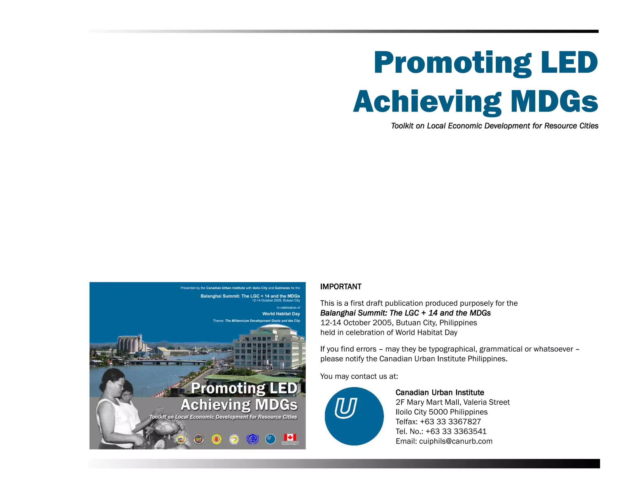 Promoting LED
         Achieving MDGs
                     Toolkit on Local Economic Development for Resource Cities
                                               Dev         for Resource




IMPORTANT
IMPORT

This is a first draft publication produced purposely for the
Balanghai Summit: The LGC + 14 and the MDGs
                            LGC 14
12-14 October 2005, Butuan City, Philippines
held in celebration of World Habitat Day

If you find errors –– may they be typographical, grammatical or whatsoever ––
please notify the Canadian Urban Institute Philippines.

You may contact us at:
                                   Urban Institute
                      Canadian Urban Institute
                      2F Mary Mart Mall, Valeria Street
                      Iloilo City 5000 Philippines
                      Telfax: +63 33 3367827
                      Tel. No.: +63 33 3363541
                      Email: cuiphils@canurb.com
 