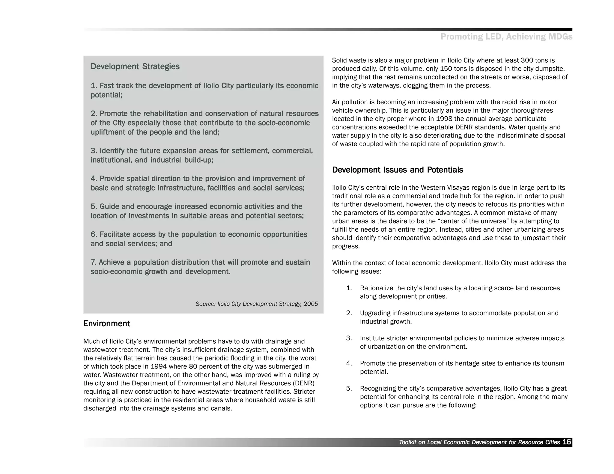 Promoting LED, Achieving MDGs

                                                                                        Solid waste is also a major problem in Iloilo City where at least 300 tons is
  Development Strategies
  Dev         Strategies                                                                produced daily. Of this volume, only 150 tons is disposed in the city dumpsite,
                                                                                        implying that the rest remains uncollected on the streets or worse, disposed of
  1. Fast track the development of Iloilo City par ticularly its economic
     Fast           dev                        particularly                             in the city’’s waterways, clogging them in the process.
  pot
  potential;
                                                                                        Air pollution is becoming an increasing problem with the rapid rise in motor
     Promo
        omot                         conserv                  resources
  2. Promote the rehabilitation and conservation of natural resources                   vehicle ownership. This is particularly an issue in the major thoroughfares
                                                                                        located in the city proper where in 1998 the annual average particulate
                                    contribute to
  of the City especially those that contribute to the socio-economic
                                                                                        concentrations exceeded the acceptable DENR standards. Water quality and
  upliftment
  uplif tment of the people and the land;                                               water supply in the city is also deteriorating due to the indiscriminate disposal
                                                                                        of waste coupled with the rapid rate of population growth.
                         expansion        for settlement, commercial,
  3. Identify the future expansion areas for settlement, commercial,
  institutional, and industrial build-up;
                                                                                        Development Issues and Potentials
                                                                                        Dev                    Po
     Pro                       to     pro            impr
                                                       pro
  4. Provide spatial direction to the provision and improvement of
             strategic                 facilities           services;
  basic and strategic infrastructure, facilities and social services;                   Iloilo City’’s central role in the Western Visayas region is due in large part to its
                                                                                        traditional role as a commercial and trade hub for the region. In order to push
  5. Guide and encourage increased economic activities and the                          its further development, however, the city needs to refocus its priorities within
              inv                               pot       sector
                                                              ors;
  location of investments in suitable areas and potential sectors;                      the parameters of its comparative advantages. A common mistake of many
                                                                                        urban areas is the desire to be the ““center of the universe”” by attempting to
                                                                                        fulfill the needs of an entire region. Instead, cities and other urbanizing areas
     Facilitat
      acilitate          by              to          opportunities
  6. Facilitate access by the population to economic oppor tunities                     should identify their comparative advantages and use these to jumpstart their
               services;
  and social ser vices; and                                                             progress.

  7. Achieve a population distribution that will promote and sustain
     Achie
      chiev                                      promo
                                                   omot                                 Within the context of local economic development, Iloilo City must address the
                  gro          dev
  socio-economic growth and development.                                                following issues:

                                                                                             1.   Rationalize the city’’s land uses by allocating scarce land resources
                                                                                                  along development priorities.
                                       Source: Iloilo City Development Strategy, 2005
                                                                                             2.   Upgrading infrastructure systems to accommodate population and
Environment
Envir
  vironment                                                                                       industrial growth.

Much of Iloilo City’’s environmental problems have to do with drainage and                   3.   Institute stricter environmental policies to minimize adverse impacts
wastewater treatment. The city’’s insufficient drainage system, combined with                     of urbanization on the environment.
the relatively flat terrain has caused the periodic flooding in the city, the worst
of which took place in 1994 where 80 percent of the city was submerged in                    4.   Promote the preservation of its heritage sites to enhance its tourism
water. Wastewater treatment, on the other hand, was improved with a ruling by                     potential.
the city and the Department of Environmental and Natural Resources (DENR)
requiring all new construction to have wastewater treatment facilities. Stricter             5.   Recognizing the city’’s comparative advantages, Iloilo City has a great
monitoring is practiced in the residential areas where household waste is still                   potential for enhancing its central role in the region. Among the many
discharged into the drainage systems and canals.                                                  options it can pursue are the following:




                                                                                                                Toolkit on Local Economic Development for Resource Cities
                                                                                                                                          Dev         for Resource          16
 