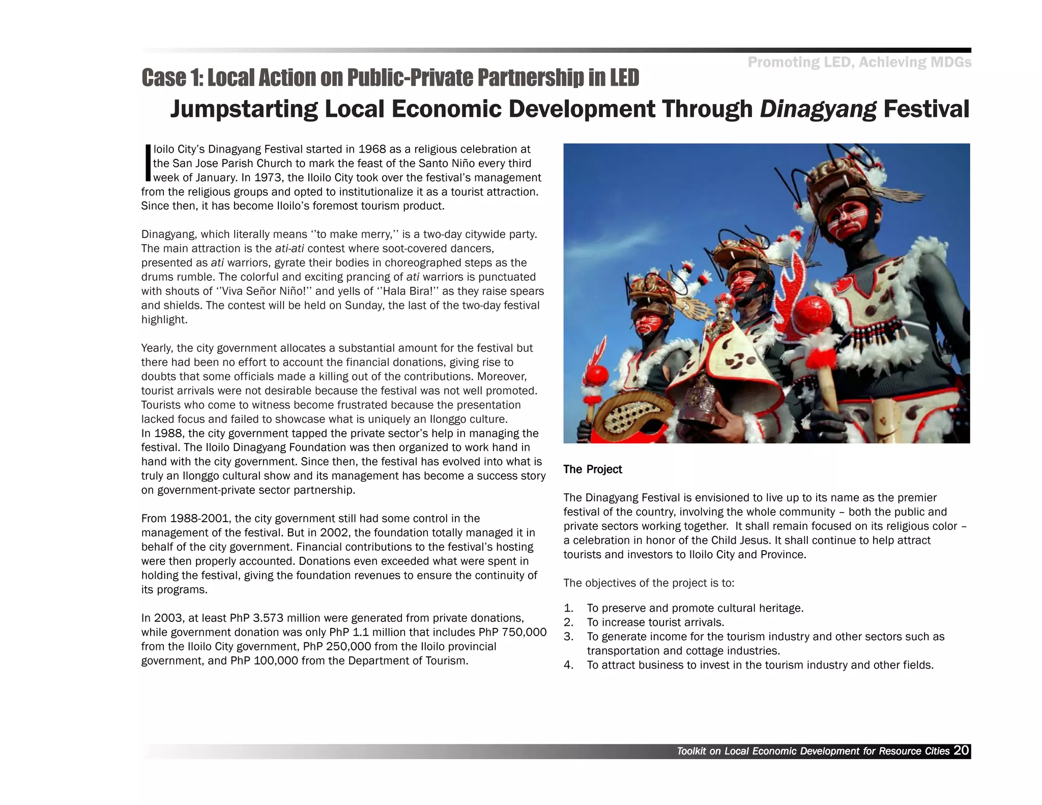 Promoting LED, Achieving MDGs
Case 1: Local Action on Public-Private Partnership in LED
      Jumpstarting Local Economic Development Through Dinagyang Festival

I
   loilo City’’s Dinagyang Festival started in 1968 as a religious celebration at
   the San Jose Parish Church to mark the feast of the Santo Niño every third
   week of January. In 1973, the Iloilo City took over the festival’’s management
from the religious groups and opted to institutionalize it as a tourist attraction.
Since then, it has become Iloilo’’s foremost tourism product.

Dinagyang, which literally means ‘‘’’to make merry,’’’’ is a two-day citywide party.
The main attraction is the ati-ati contest where soot-covered dancers,
presented as ati warriors, gyrate their bodies in choreographed steps as the
drums rumble. The colorful and exciting prancing of ati warriors is punctuated
with shouts of ‘‘’’Viva Señor Niño!’’’’ and yells of ‘‘’’Hala Bira!’’’’ as they raise spears
and shields. The contest will be held on Sunday, the last of the two-day festival
highlight.

Yearly, the city government allocates a substantial amount for the festival but
there had been no effort to account the financial donations, giving rise to
doubts that some officials made a killing out of the contributions. Moreover,
tourist arrivals were not desirable because the festival was not well promoted.
Tourists who come to witness become frustrated because the presentation
lacked focus and failed to showcase what is uniquely an Ilonggo culture.
In 1988, the city government tapped the private sector’’s help in managing the
festival. The Iloilo Dinagyang Foundation was then organized to work hand in
hand with the city government. Since then, the festival has evolved into what is
                                                                                                   Project
                                                                                               The Project
truly an Ilonggo cultural show and its management has become a success story
on government-private sector partnership.
                                                                                               The Dinagyang Festival is envisioned to live up to its name as the premier
                                                                                               festival of the country, involving the whole community –– both the public and
From 1988-2001, the city government still had some control in the
                                                                                               private sectors working together. It shall remain focused on its religious color ––
management of the festival. But in 2002, the foundation totally managed it in
                                                                                               a celebration in honor of the Child Jesus. It shall continue to help attract
behalf of the city government. Financial contributions to the festival’’s hosting
                                                                                               tourists and investors to Iloilo City and Province.
were then properly accounted. Donations even exceeded what were spent in
holding the festival, giving the foundation revenues to ensure the continuity of
                                                                                               The objectives of the project is to:
its programs.
                                                                                               1.   To preserve and promote cultural heritage.
In 2003, at least PhP 3.573 million were generated from private donations,                     2.   To increase tourist arrivals.
while government donation was only PhP 1.1 million that includes PhP 750,000                   3.   To generate income for the tourism industry and other sectors such as
from the Iloilo City government, PhP 250,000 from the Iloilo provincial                             transportation and cottage industries.
government, and PhP 100,000 from the Department of Tourism.                                    4.   To attract business to invest in the tourism industry and other fields.




                                                                                                                      Toolkit on Local Economic Development for Resource Cities
                                                                                                                                                Dev         for Resource          20
 