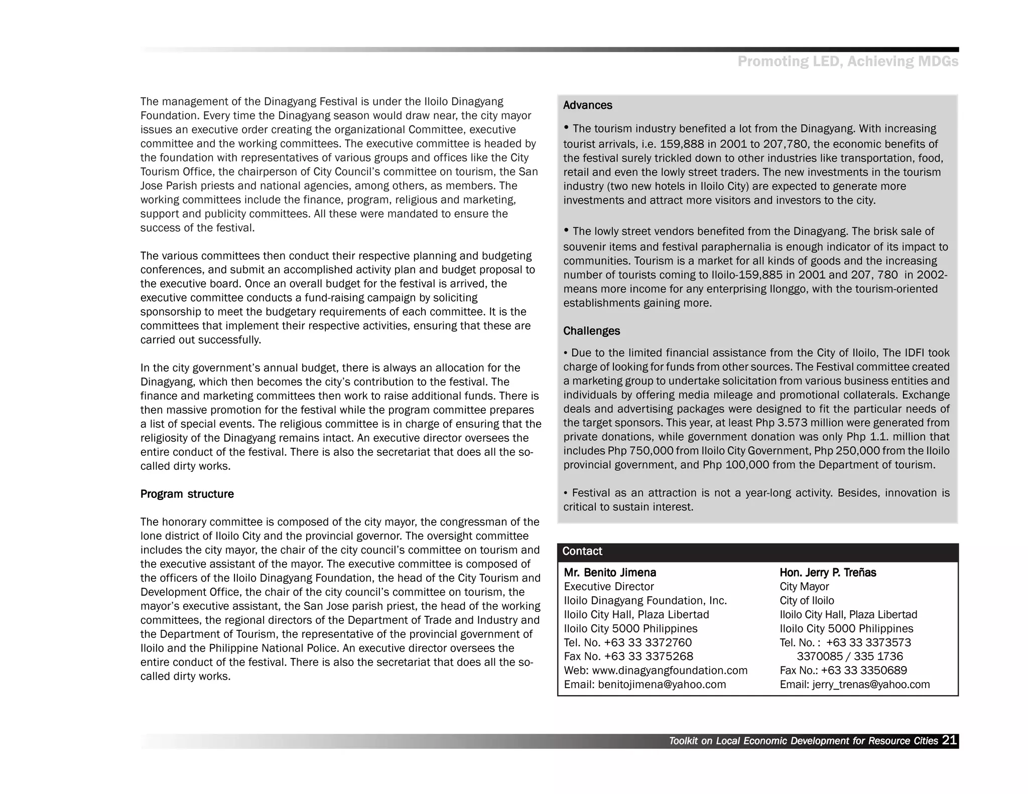 Promoting LED, Achieving MDGs

The management of the Dinagyang Festival is under the Iloilo Dinagyang                Advances
                                                                                       dvances
Foundation. Every time the Dinagyang season would draw near, the city mayor
issues an executive order creating the organizational Committee, executive            •• The tourism industry benefited a lot from the Dinagyang. With increasing
committee and the working committees. The executive committee is headed by            tourist arrivals, i.e. 159,888 in 2001 to 207,780, the economic benefits of
the foundation with representatives of various groups and offices like the City       the festival surely trickled down to other industries like transportation, food,
Tourism Office, the chairperson of City Council’’s committee on tourism, the San      retail and even the lowly street traders. The new investments in the tourism
Jose Parish priests and national agencies, among others, as members. The              industry (two new hotels in Iloilo City) are expected to generate more
working committees include the finance, program, religious and marketing,             investments and attract more visitors and investors to the city.
support and publicity committees. All these were mandated to ensure the
success of the festival.                                                              •• The lowly street vendors benefited from the Dinagyang. The brisk sale of
                                                                                      souvenir items and festival paraphernalia is enough indicator of its impact to
The various committees then conduct their respective planning and budgeting           communities. Tourism is a market for all kinds of goods and the increasing
conferences, and submit an accomplished activity plan and budget proposal to          number of tourists coming to Iloilo-159,885 in 2001 and 207, 780 in 2002-
the executive board. Once an overall budget for the festival is arrived, the          means more income for any enterprising Ilonggo, with the tourism-oriented
executive committee conducts a fund-raising campaign by soliciting                    establishments gaining more.
sponsorship to meet the budgetary requirements of each committee. It is the
committees that implement their respective activities, ensuring that these are        Challenges
carried out successfully.
                                                                                      •• Due to the limited financial assistance from the City of Iloilo, The IDFI took
In the city government’’s annual budget, there is always an allocation for the        charge of looking for funds from other sources. The Festival committee created
Dinagyang, which then becomes the city’’s contribution to the festival. The           a marketing group to undertake solicitation from various business entities and
finance and marketing committees then work to raise additional funds. There is        individuals by offering media mileage and promotional collaterals. Exchange
then massive promotion for the festival while the program committee prepares          deals and advertising packages were designed to fit the particular needs of
a list of special events. The religious committee is in charge of ensuring that the   the target sponsors. This year, at least Php 3.573 million were generated from
religiosity of the Dinagyang remains intact. An executive director oversees the       private donations, while government donation was only Php 1.1. million that
entire conduct of the festival. There is also the secretariat that does all the so-   includes Php 750,000 from Iloilo City Government, Php 250,000 from the Iloilo
called dirty works.                                                                   provincial government, and Php 100,000 from the Department of tourism.

Program structure
Program                                                                               •• Festival as an attraction is not a year-long activity. Besides, innovation is
                                                                                      critical to sustain interest.
The honorary committee is composed of the city mayor, the congressman of the
lone district of Iloilo City and the provincial governor. The oversight committee
includes the city mayor, the chair of the city council’’s committee on tourism and    Contact
the executive assistant of the mayor. The executive committee is composed of
the officers of the Iloilo Dinagyang Foundation, the head of the City Tourism and     Mr. Benito Jimena
                                                                                      Mr. Benito                                   Hon. Jerry P. Treñas
                                                                                                                                          Jerry P. Treñas
Development Office, the chair of the city council’’s committee on tourism, the        Executive Director                           City Mayor
mayor’’s executive assistant, the San Jose parish priest, the head of the working     Iloilo Dinagyang Foundation, Inc.            City of Iloilo
committees, the regional directors of the Department of Trade and Industry and        Iloilo City Hall, Plaza Libertad             Iloilo City Hall, Plaza Libertad
the Department of Tourism, the representative of the provincial government of         Iloilo City 5000 Philippines                 Iloilo City 5000 Philippines
Iloilo and the Philippine National Police. An executive director oversees the         Tel. No. +63 33 3372760                      Tel. No. : +63 33 3373573
entire conduct of the festival. There is also the secretariat that does all the so-   Fax No. +63 33 3375268                            3370085 / 335 1736
called dirty works.                                                                   Web: www.dinagyangfoundation.com             Fax No.: +63 33 3350689
                                                                                      Email: benitojimena@yahoo.com                Email: jerry_trenas@yahoo.com



                                                                                                            Toolkit on Local Economic Development for Resource Cities
                                                                                                                                      Dev         for Resource          21
 