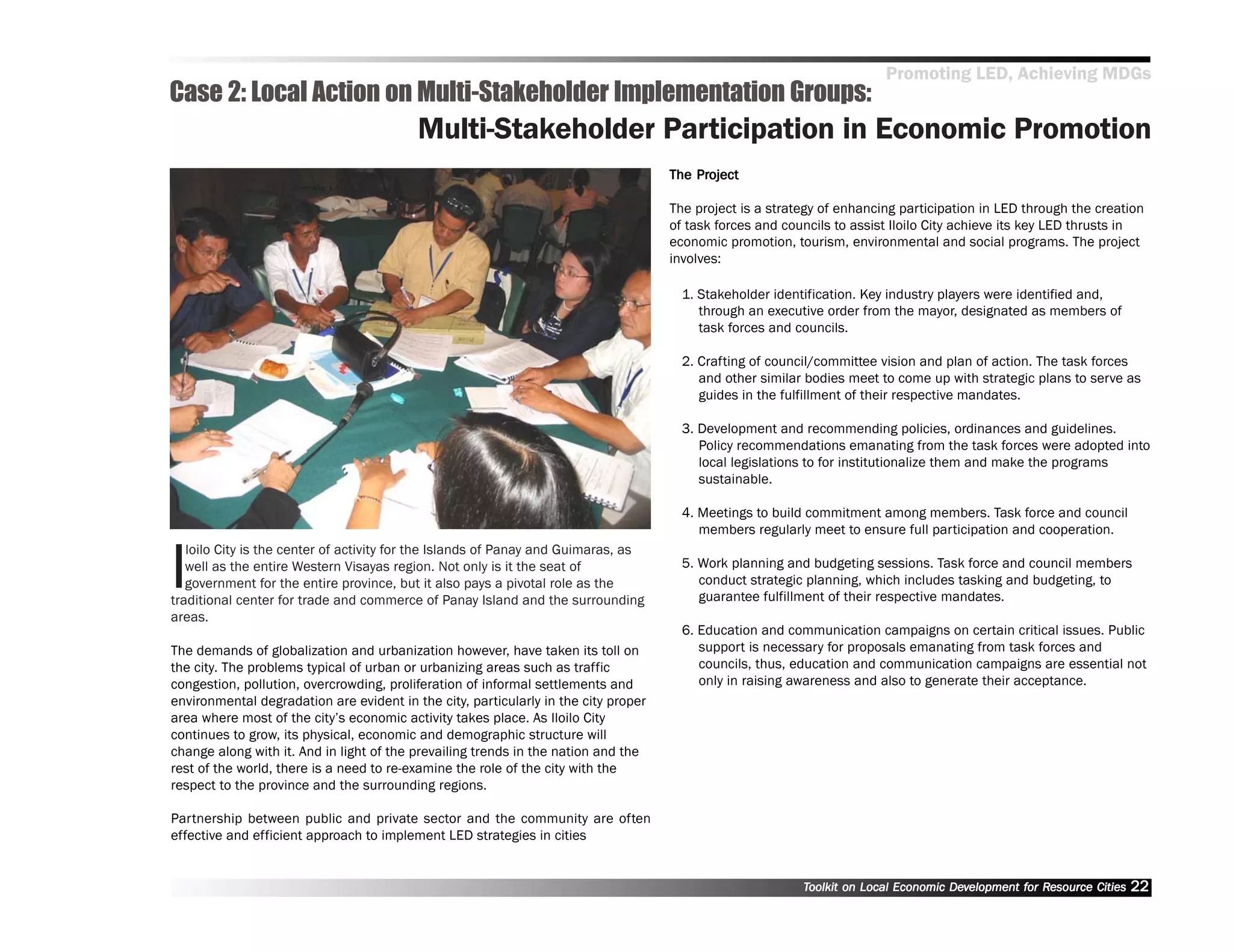 Promoting LED, Achieving MDGs
Case 2: Local Action on Multi-Stakeholder Implementation Groups:
                                          Multi-Stakeholder Participation in Economic Promotion
                                                                                         Project
                                                                                     The Project

                                                                                     The project is a strategy of enhancing participation in LED through the creation
                                                                                     of task forces and councils to assist Iloilo City achieve its key LED thrusts in
                                                                                     economic promotion, tourism, environmental and social programs. The project
                                                                                     involves:

                                                                                       1. Stakeholder identification. Key industry players were identified and,
                                                                                          through an executive order from the mayor, designated as members of
                                                                                          task forces and councils.

                                                                                       2. Crafting of council/committee vision and plan of action. The task forces
                                                                                          and other similar bodies meet to come up with strategic plans to serve as
                                                                                          guides in the fulfillment of their respective mandates.

                                                                                       3. Development and recommending policies, ordinances and guidelines.
                                                                                          Policy recommendations emanating from the task forces were adopted into
                                                                                          local legislations to for institutionalize them and make the programs
                                                                                          sustainable.

                                                                                       4. Meetings to build commitment among members. Task force and council
                                                                                          members regularly meet to ensure full participation and cooperation.


I
   loilo City is the center of activity for the Islands of Panay and Guimaras, as
   well as the entire Western Visayas region. Not only is it the seat of               5. Work planning and budgeting sessions. Task force and council members
   government for the entire province, but it also pays a pivotal role as the             conduct strategic planning, which includes tasking and budgeting, to
traditional center for trade and commerce of Panay Island and the surrounding             guarantee fulfillment of their respective mandates.
areas.
                                                                                       6. Education and communication campaigns on certain critical issues. Public
The demands of globalization and urbanization however, have taken its toll on             support is necessary for proposals emanating from task forces and
the city. The problems typical of urban or urbanizing areas such as traffic               councils, thus, education and communication campaigns are essential not
congestion, pollution, overcrowding, proliferation of informal settlements and            only in raising awareness and also to generate their acceptance.
environmental degradation are evident in the city, particularly in the city proper
area where most of the city’’s economic activity takes place. As Iloilo City
continues to grow, its physical, economic and demographic structure will
change along with it. And in light of the prevailing trends in the nation and the
rest of the world, there is a need to re-examine the role of the city with the
respect to the province and the surrounding regions.

Partnership between public and private sector and the community are often
effective and efficient approach to implement LED strategies in cities


                                                                                                           Toolkit on Local Economic Development for Resource Cities
                                                                                                                                     Dev         for Resource          22
 