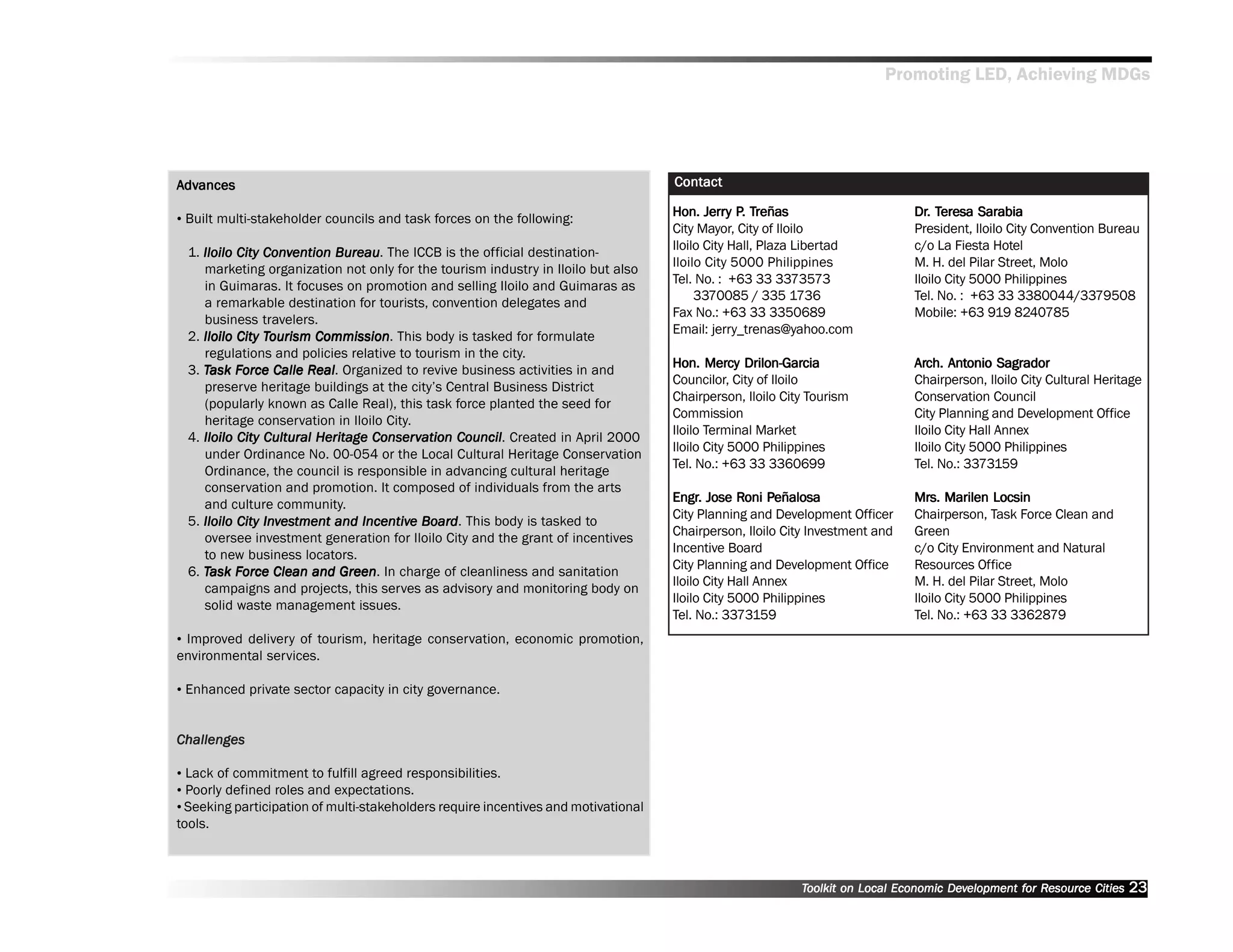 Promoting LED, Achieving MDGs




Advances
 dvances                                                                             Contact

•• Built multi-stakeholder councils and task forces on the following:
                                                                                            Jerry P. Treñas
                                                                                     Hon. Jerry P. Treñas                      Dr. Teresa Sarabia
                                                                                                                               Dr. Teresa
                                                                                     City Mayor, City of Iloilo                President, Iloilo City Convention Bureau
                                                                                     Iloilo City Hall, Plaza Libertad          c/o La Fiesta Hotel
 1. Iloilo City Convention Bureau The ICCB is the official destination-
                Conv        Bureau.
                                                                                     Iloilo City 5000 Philippines              M. H. del Pilar Street, Molo
    marketing organization not only for the tourism industry in Iloilo but also
                                                                                     Tel. No. : +63 33 3373573                 Iloilo City 5000 Philippines
    in Guimaras. It focuses on promotion and selling Iloilo and Guimaras as
                                                                                          3370085 / 335 1736                   Tel. No. : +63 33 3380044/3379508
    a remarkable destination for tourists, convention delegates and
                                                                                     Fax No.: +63 33 3350689                   Mobile: +63 919 8240785
    business travelers.
                                                                                     Email: jerry_trenas@yahoo.com
 2. Iloilo City Tourism Commission This body is tasked for formulate
                Tourism Commission.
    regulations and policies relative to tourism in the city.
 3. Task Force Calle Real Organized to revive business activities in and
           Force       Real
                         eal.
                                                                                            Mercy Drilon-Garcia
                                                                                     Hon. Mercy Drilon-Garcia                  Arch. Antonio Sagrador
                                                                                                                               Arch. Antonio
                                                                                     Councilor, City of Iloilo                 Chairperson, Iloilo City Cultural Heritage
    preserve heritage buildings at the city’’s Central Business District
                                                                                     Chairperson, Iloilo City Tourism          Conservation Council
    (popularly known as Calle Real), this task force planted the seed for
                                                                                     Commission                                City Planning and Development Office
    heritage conservation in Iloilo City.
                                                                                     Iloilo Terminal Market                    Iloilo City Hall Annex
 4. Iloilo City Cultural Heritage Conser vation Council Created in April 2000
                                   Conserv      Council.
                                                                                     Iloilo City 5000 Philippines              Iloilo City 5000 Philippines
    under Ordinance No. 00-054 or the Local Cultural Heritage Conservation
                                                                                     Tel. No.: +63 33 3360699                  Tel. No.: 3373159
    Ordinance, the council is responsible in advancing cultural heritage
    conservation and promotion. It composed of individuals from the arts
    and culture community.                                                           Engr. Jose Roni Peñalosa
                                                                                     Engr.        Roni Peñalosa                Mrs. Marilen Locsin
                                                                                                                               Mrs.
                                                                                     City Planning and Development Officer     Chairperson, Task Force Clean and
 5. Iloilo City Investment and Incentive Board . This body is tasked to
                Investment       Incentive Board
                                                                                     Chairperson, Iloilo City Investment and   Green
    oversee investment generation for Iloilo City and the grant of incentives
                                                                                     Incentive Board                           c/o City Environment and Natural
    to new business locators.
                                                                                     City Planning and Development Office      Resources Office
 6. Task Force Clean and Green In charge of cleanliness and sanitation
           Force              Green.
                                                                                     Iloilo City Hall Annex                    M. H. del Pilar Street, Molo
    campaigns and projects, this serves as advisory and monitoring body on
                                                                                     Iloilo City 5000 Philippines              Iloilo City 5000 Philippines
    solid waste management issues.
                                                                                     Tel. No.: 3373159                         Tel. No.: +63 33 3362879
•• Improved delivery of tourism, heritage conservation, economic promotion,
environmental services.

•• Enhanced private sector capacity in city governance.


Challenges

•• Lack of commitment to fulfill agreed responsibilities.
•• Poorly defined roles and expectations.
•• Seeking participation of multi-stakeholders require incentives and motivational
tools.



                                                                                                            Toolkit on Local Economic Development for Resource Cities
                                                                                                                                      Dev         for Resource          23
 