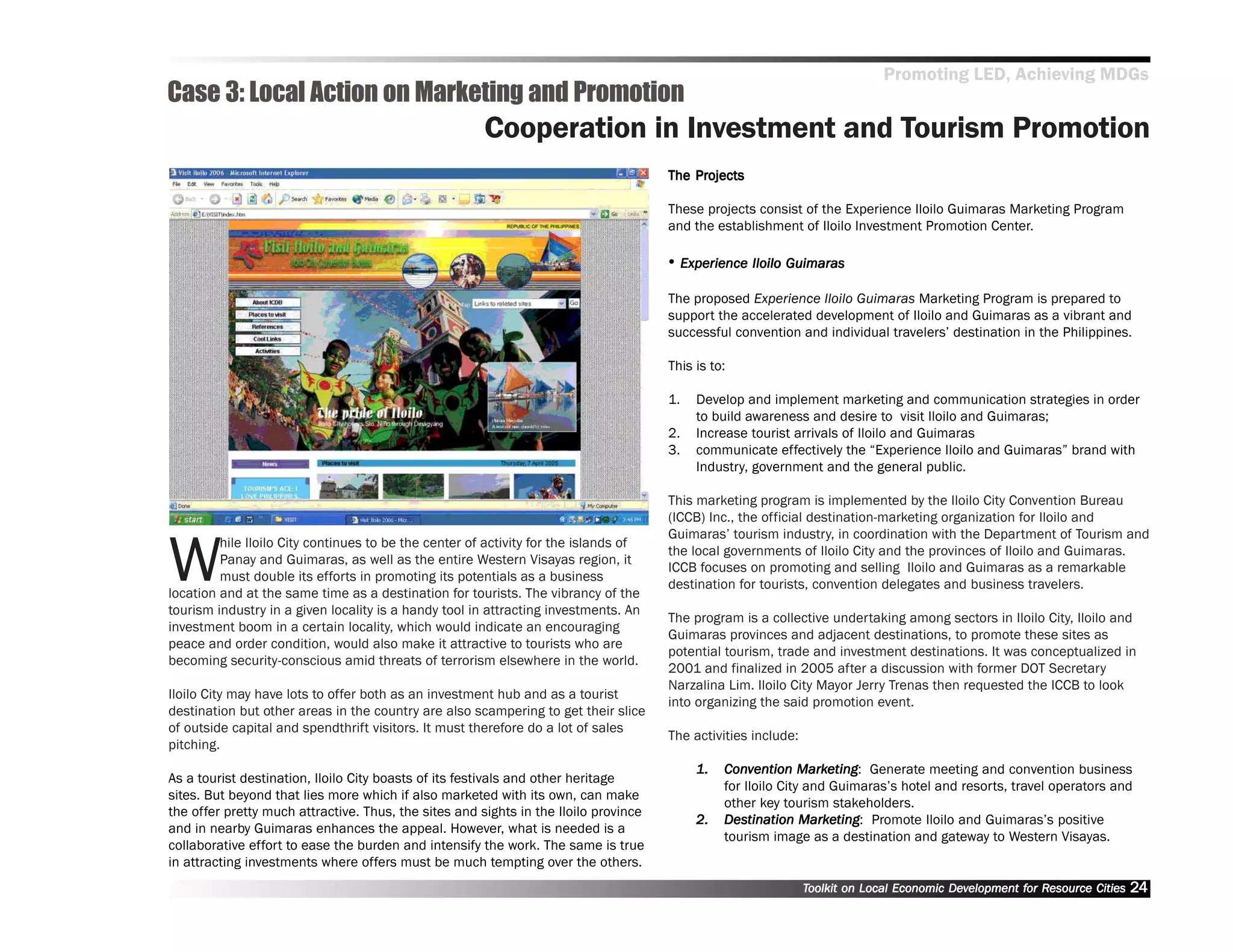 Promoting LED, Achieving MDGs
Case 3: Local Action on Marketing and Promotion
                                                       Cooperation in Investment and Tourism Promotion
                                                                                          Projects
                                                                                      The Projects

                                                                                      These projects consist of the Experience Iloilo Guimaras Marketing Program
                                                                                      and the establishment of Iloilo Investment Promotion Center.

                                                                                      •• Experience Iloilo Guimaras
                                                                                      The proposed Experience Iloilo Guimaras Marketing Program is prepared to
                                                                                      support the accelerated development of Iloilo and Guimaras as a vibrant and
                                                                                      successful convention and individual travelers’’ destination in the Philippines.

                                                                                      This is to:

                                                                                      1.   Develop and implement marketing and communication strategies in order
                                                                                           to build awareness and desire to visit Iloilo and Guimaras;
                                                                                      2.   Increase tourist arrivals of Iloilo and Guimaras
                                                                                      3.   communicate effectively the ““Experience Iloilo and Guimaras”” brand with
                                                                                           Industry, government and the general public.

                                                                                      This marketing program is implemented by the Iloilo City Convention Bureau
                                                                                      (ICCB) Inc., the official destination-marketing organization for Iloilo and



W
                                                                                      Guimaras’’ tourism industry, in coordination with the Department of Tourism and
         hile Iloilo City continues to be the center of activity for the islands of
                                                                                      the local governments of Iloilo City and the provinces of Iloilo and Guimaras.
         Panay and Guimaras, as well as the entire Western Visayas region, it
                                                                                      ICCB focuses on promoting and selling Iloilo and Guimaras as a remarkable
         must double its efforts in promoting its potentials as a business
                                                                                      destination for tourists, convention delegates and business travelers.
location and at the same time as a destination for tourists. The vibrancy of the
tourism industry in a given locality is a handy tool in attracting investments. An
                                                                                      The program is a collective undertaking among sectors in Iloilo City, Iloilo and
investment boom in a certain locality, which would indicate an encouraging
                                                                                      Guimaras provinces and adjacent destinations, to promote these sites as
peace and order condition, would also make it attractive to tourists who are
                                                                                      potential tourism, trade and investment destinations. It was conceptualized in
becoming security-conscious amid threats of terrorism elsewhere in the world.
                                                                                      2001 and finalized in 2005 after a discussion with former DOT Secretary
                                                                                      Narzalina Lim. Iloilo City Mayor Jerry Trenas then requested the ICCB to look
Iloilo City may have lots to offer both as an investment hub and as a tourist
                                                                                      into organizing the said promotion event.
destination but other areas in the country are also scampering to get their slice
of outside capital and spendthrift visitors. It must therefore do a lot of sales
                                                                                      The activities include:
pitching.
                                                                                           1.   Convention Marketing Generate meeting and convention business
                                                                                                Conv           Mark ting:
As a tourist destination, Iloilo City boasts of its festivals and other heritage
                                                                                                for Iloilo City and Guimaras’’s hotel and resorts, travel operators and
sites. But beyond that lies more which if also marketed with its own, can make
                                                                                                other key tourism stakeholders.
the offer pretty much attractive. Thus, the sites and sights in the Iloilo province
                                                                                           2.   Destination Marketing Promote Iloilo and Guimaras’’s positive
                                                                                                Destination Mark ting:
and in nearby Guimaras enhances the appeal. However, what is needed is a
                                                                                                tourism image as a destination and gateway to Western Visayas.
collaborative effort to ease the burden and intensify the work. The same is true
in attracting investments where offers must be much tempting over the others.
                                                                                                                Toolkit on Local Economic Development for Resource Cities
                                                                                                                                          Dev         for Resource          24
 