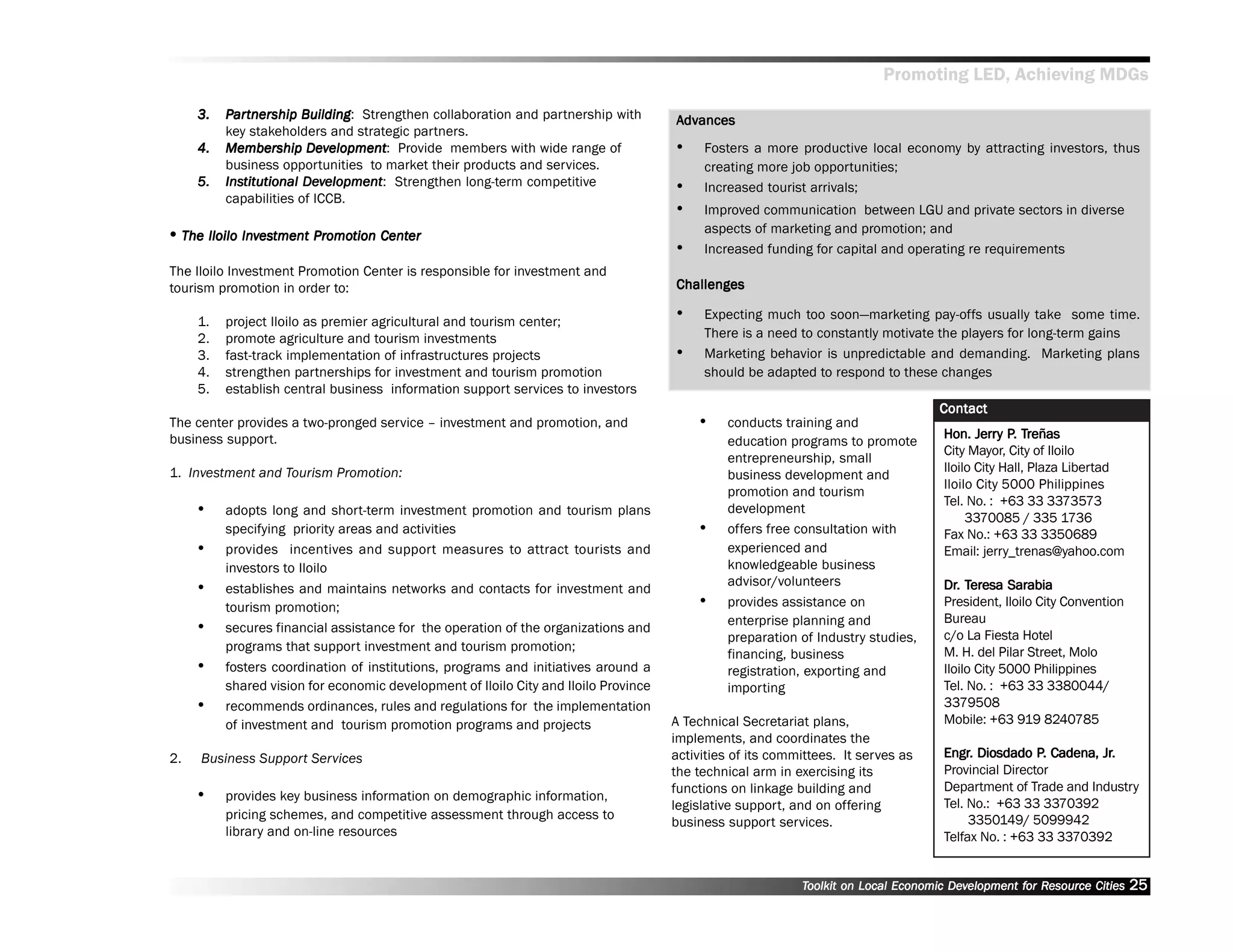 Promoting LED, Achieving MDGs

     3.   Par tnership Building Strengthen collaboration and partnership with
            artner
              tnership Building:                                                      Advances
                                                                                       dvances
          key stakeholders and strategic partners.
     4.   Membership Development Provide members with wide range of
          Membership Development:                                                     ••    Fosters a more productive local economy by attracting investors, thus
          business opportunities to market their products and services.                     creating more job opportunities;
     5.   Institutional Development Strengthen long-term competitive
          Institutional Development:                                                  ••    Increased tourist arrivals;
          capabilities of ICCB.
                                                                                      ••    Improved communication between LGU and private sectors in diverse
                                                                                            aspects of marketing and promotion; and
•• The Iloilo Investment Promotion Center
              Investment Promo
                           omotion Center
                                                                                      ••    Increased funding for capital and operating re requirements
The Iloilo Investment Promotion Center is responsible for investment and
tourism promotion in order to:                                                        Challenges

     1.   project Iloilo as premier agricultural and tourism center;
                                                                                      ••    Expecting much too soon——marketing pay-offs usually take some time.
     2.   promote agriculture and tourism investments                                       There is a need to constantly motivate the players for long-term gains
     3.   fast-track implementation of infrastructures projects                       ••    Marketing behavior is unpredictable and demanding. Marketing plans
     4.   strengthen partnerships for investment and tourism promotion                      should be adapted to respond to these changes
     5.   establish central business information support services to investors
                                                                                                                                    Contact
The center provides a two-pronged service –– investment and promotion, and                 ••   conducts training and
business support.                                                                                                                           Jerry P. Treñas
                                                                                                                                     Hon. Jerry P. Treñas
                                                                                                education programs to promote
                                                                                                                                     City Mayor, City of Iloilo
                                                                                                entrepreneurship, small
1. Investment and Tourism Promotion:                                                                                                 Iloilo City Hall, Plaza Libertad
                                                                                                business development and
                                                                                                                                     Iloilo City 5000 Philippines
                                                                                                promotion and tourism
                                                                                                                                     Tel. No. : +63 33 3373573
     ••   adopts long and short-term investment promotion and tourism plans                     development
                                                                                                                                          3370085 / 335 1736
          specifying priority areas and activities                                         ••   offers free consultation with        Fax No.: +63 33 3350689
     ••   provides incentives and support measures to attract tourists and                      experienced and                      Email: jerry_trenas@yahoo.com
          investors to Iloilo                                                                   knowledgeable business
                                                                                                advisor/volunteers                   Dr. Teresa Sarabia
     ••   establishes and maintains networks and contacts for investment and                                                         Dr. Teresa
          tourism promotion;                                                               ••   provides assistance on               President, Iloilo City Convention
                                                                                                enterprise planning and              Bureau
     ••   secures financial assistance for the operation of the organizations and
                                                                                                                                     c/o La Fiesta Hotel
                                                                                                preparation of Industry studies,
          programs that support investment and tourism promotion;                                                                    M. H. del Pilar Street, Molo
                                                                                                financing, business
     ••   fosters coordination of institutions, programs and initiatives around a               registration, exporting and          Iloilo City 5000 Philippines
          shared vision for economic development of Iloilo City and Iloilo Province             importing                            Tel. No. : +63 33 3380044/
     ••   recommends ordinances, rules and regulations for the implementation                                                        3379508
          of investment and tourism promotion programs and projects                   A Technical Secretariat plans,                 Mobile: +63 919 8240785
                                                                                      implements, and coordinates the
2.    Business Support Services                                                       activities of its committees. It serves as     Engr. Diosdado P. Cadena, Jr.
                                                                                                                                     Engr.            P.       Jr.
                                                                                      the technical arm in exercising its            Provincial Director
                                                                                      functions on linkage building and              Department of Trade and Industry
     ••   provides key business information on demographic information,
                                                                                                                                     Tel. No.: +63 33 3370392
                                                                                      legislative support, and on offering
          pricing schemes, and competitive assessment through access to                                                                   3350149/ 5099942
                                                                                      business support services.
          library and on-line resources                                                                                              Telfax No. : +63 33 3370392


                                                                                                            Toolkit on Local Economic Development for Resource Cities
                                                                                                                                      Dev         for Resource           25
 