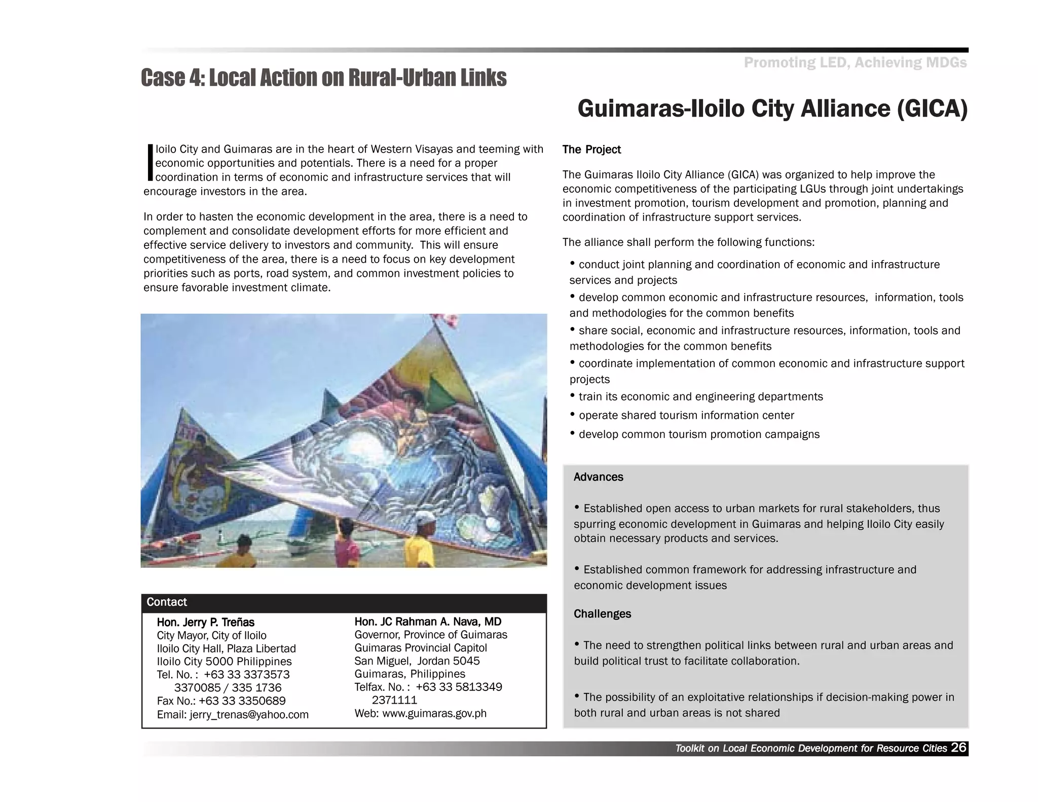 Promoting LED, Achieving MDGs
Case 4: Local Action on Rural-Urban Links
                                                                                   Guimaras-Iloilo City Alliance (GICA)

I
  loilo City and Guimaras are in the heart of Western Visayas and teeming with       Project
                                                                                 The Project
  economic opportunities and potentials. There is a need for a proper
  coordination in terms of economic and infrastructure services that will        The Guimaras Iloilo City Alliance (GICA) was organized to help improve the
encourage investors in the area.                                                 economic competitiveness of the participating LGUs through joint undertakings
                                                                                 in investment promotion, tourism development and promotion, planning and
In order to hasten the economic development in the area, there is a need to      coordination of infrastructure support services.
complement and consolidate development efforts for more efficient and
effective service delivery to investors and community. This will ensure          The alliance shall perform the following functions:
competitiveness of the area, there is a need to focus on key development          •• conduct joint planning and coordination of economic and infrastructure
priorities such as ports, road system, and common investment policies to
                                                                                  services and projects
ensure favorable investment climate.
                                                                                  •• develop common economic and infrastructure resources, information, tools
                                                                                  and methodologies for the common benefits
                                                                                  •• share social, economic and infrastructure resources, information, tools and
                                                                                  methodologies for the common benefits
                                                                                  •• coordinate implementation of common economic and infrastructure support
                                                                                  projects
                                                                                  •• train its economic and engineering departments
                                                                                  •• operate shared tourism information center
                                                                                  •• develop common tourism promotion campaigns

                                                                                   Advances
                                                                                    dvances

                                                                                   •• Established open access to urban markets for rural stakeholders, thus
                                                                                   spurring economic development in Guimaras and helping Iloilo City easily
                                                                                   obtain necessary products and services.

                                                                                   •• Established common framework for addressing infrastructure and
                                                                                   economic development issues
Contact
                                                                                   Challenges
         Jerry P. Treñas
  Hon. Jerry P. Treñas                                     A. Nav
                                         Hon. JC Rahman A. Nava, MD
  City Mayor, City of Iloilo             Governor, Province of Guimaras
  Iloilo City Hall, Plaza Libertad       Guimaras Provincial Capitol               •• The need to strengthen political links between rural and urban areas and
  Iloilo City 5000 Philippines           San Miguel, Jordan 5045                   build political trust to facilitate collaboration.
  Tel. No. : +63 33 3373573              Guimaras, Philippines
       3370085 / 335 1736                Telfax. No. : +63 33 5813349
  Fax No.: +63 33 3350689                    2371111                               •• The possibility of an exploitative relationships if decision-making power in
  Email: jerry_trenas@yahoo.com          Web: www.guimaras.gov.ph                  both rural and urban areas is not shared

                                                                                                         Toolkit on Local Economic Development for Resource Cities
                                                                                                                                   Dev         for Resource          26
 