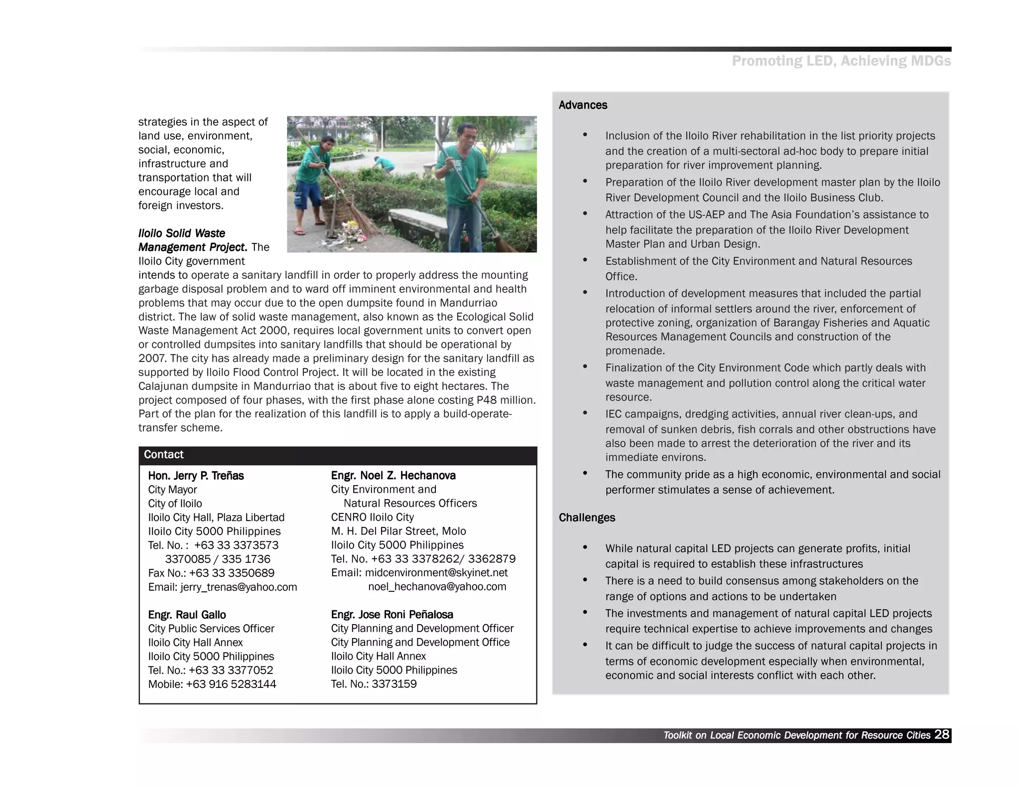 Promoting LED, Achieving MDGs

                                                                                     Advances
                                                                                      dvances
strategies in the aspect of
land use, environment,                                                                   ••   Inclusion of the Iloilo River rehabilitation in the list priority projects
social, economic,                                                                             and the creation of a multi-sectoral ad-hoc body to prepare initial
infrastructure and                                                                            preparation for river improvement planning.
transportation that will                                                                 ••   Preparation of the Iloilo River development master plan by the Iloilo
encourage local and
                                                                                              River Development Council and the Iloilo Business Club.
foreign investors.
                                                                                         ••   Attraction of the US-AEP and The Asia Foundation’’s assistance to
Iloilo Solid Waste
              Was
               ast                                                                            help facilitate the preparation of the Iloilo River Development
Management Project. The
                Project
                   oject.                                                                     Master Plan and Urban Design.
Iloilo City government                                                                   ••   Establishment of the City Environment and Natural Resources
intends to operate a sanitary landfill in order to properly address the mounting              Office.
garbage disposal problem and to ward off imminent environmental and health               ••   Introduction of development measures that included the partial
problems that may occur due to the open dumpsite found in Mandurriao
                                                                                              relocation of informal settlers around the river, enforcement of
district. The law of solid waste management, also known as the Ecological Solid
                                                                                              protective zoning, organization of Barangay Fisheries and Aquatic
Waste Management Act 2000, requires local government units to convert open
                                                                                              Resources Management Councils and construction of the
or controlled dumpsites into sanitary landfills that should be operational by
                                                                                              promenade.
2007. The city has already made a preliminary design for the sanitary landfill as
supported by Iloilo Flood Control Project. It will be located in the existing            ••   Finalization of the City Environment Code which partly deals with
Calajunan dumpsite in Mandurriao that is about five to eight hectares. The                    waste management and pollution control along the critical water
project composed of four phases, with the first phase alone costing P48 million.              resource.
Part of the plan for the realization of this landfill is to apply a build-operate-       ••   IEC campaigns, dredging activities, annual river clean-ups, and
transfer scheme.                                                                              removal of sunken debris, fish corrals and other obstructions have
                                                                                              also been made to arrest the deterioration of the river and its
 Contact                                                                                      immediate environs.
         Jerry P. Treñas
  Hon. Jerry P. Treñas                 Engr. Noel Z. Hechanova
                                       Engr.          Hechanov                           ••   The community pride as a high economic, environmental and social
  City Mayor                           City Environment and                                   performer stimulates a sense of achievement.
  City of Iloilo                          Natural Resources Officers
  Iloilo City Hall, Plaza Libertad     CENRO Iloilo City                             Challenges
  Iloilo City 5000 Philippines         M. H. Del Pilar Street, Molo
  Tel. No. : +63 33 3373573            Iloilo City 5000 Philippines                      ••   While natural capital LED projects can generate profits, initial
       3370085 / 335 1736              Tel. No. +63 33 3378262/ 3362879                       capital is required to establish these infrastructures
  Fax No.: +63 33 3350689              Email: midcenvironment@skyinet.net
  Email: jerry_trenas@yahoo.com                 noel_hechanova@yahoo.com                 ••   There is a need to build consensus among stakeholders on the
                                                                                              range of options and actions to be undertaken
  Engr. Raul Gallo
  Engr.                                Engr. Jose Roni Peñalosa
                                       Engr.        Roni Peñalosa                        ••   The investments and management of natural capital LED projects
  City Public Services Officer         City Planning and Development Officer                  require technical expertise to achieve improvements and changes
  Iloilo City Hall Annex               City Planning and Development Office              ••   It can be difficult to judge the success of natural capital projects in
  Iloilo City 5000 Philippines         Iloilo City Hall Annex                                 terms of economic development especially when environmental,
  Tel. No.: +63 33 3377052             Iloilo City 5000 Philippines                           economic and social interests conflict with each other.
  Mobile: +63 916 5283144              Tel. No.: 3373159



                                                                                                          Toolkit on Local Economic Development for Resource Cities
                                                                                                                                    Dev         for Resource          28
 