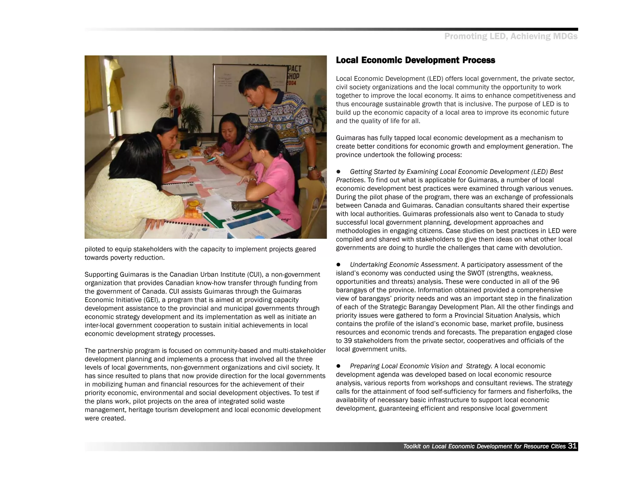 Promoting LED, Achieving MDGs

                                                                                                  Dev
                                                                                   Local Economic Development Process
                                                                                   Local Economic Development (LED) offers local government, the private sector,
                                                                                   civil society organizations and the local community the opportunity to work
                                                                                   together to improve the local economy. It aims to enhance competitiveness and
                                                                                   thus encourage sustainable growth that is inclusive. The purpose of LED is to
                                                                                   build up the economic capacity of a local area to improve its economic future
                                                                                   and the quality of life for all.

                                                                                   Guimaras has fully tapped local economic development as a mechanism to
                                                                                   create better conditions for economic growth and employment generation. The
                                                                                   province undertook the following process:

                                                                                        Getting Started by Examining Local Economic Development (LED) Best
                                                                                   Practices. To find out what is applicable for Guimaras, a number of local
                                                                                   economic development best practices were examined through various venues.
                                                                                   During the pilot phase of the program, there was an exchange of professionals
                                                                                   between Canada and Guimaras. Canadian consultants shared their expertise
                                                                                   with local authorities. Guimaras professionals also went to Canada to study
                                                                                   successful local government planning, development approaches and
                                                                                   methodologies in engaging citizens. Case studies on best practices in LED were
                                                                                   compiled and shared with stakeholders to give them ideas on what other local
piloted to equip stakeholders with the capacity to implement projects geared       governments are doing to hurdle the challenges that came with devolution.
towards poverty reduction.
                                                                                        Undertaking Economic Assessment. A participatory assessment of the
Supporting Guimaras is the Canadian Urban Institute (CUI), a non-government        island’’s economy was conducted using the SWOT (strengths, weakness,
organization that provides Canadian know-how transfer through funding from         opportunities and threats) analysis. These were conducted in all of the 96
the government of Canada. CUI assists Guimaras through the Guimaras                barangays of the province. Information obtained provided a comprehensive
Economic Initiative (GEI), a program that is aimed at providing capacity           view of barangays’’ priority needs and was an important step in the finalization
development assistance to the provincial and municipal governments through         of each of the Strategic Barangay Development Plan. All the other findings and
economic strategy development and its implementation as well as initiate an        priority issues were gathered to form a Provincial Situation Analysis, which
inter-local government cooperation to sustain initial achievements in local        contains the profile of the island’’s economic base, market profile, business
economic development strategy processes.                                           resources and economic trends and forecasts. The preparation engaged close
                                                                                   to 39 stakeholders from the private sector, cooperatives and officials of the
The partnership program is focused on community-based and multi-stakeholder        local government units.
development planning and implements a process that involved all the three
levels of local governments, non-government organizations and civil society. It         Preparing Local Economic Vision and Strategy. A local economic
has since resulted to plans that now provide direction for the local governments   development agenda was developed based on local economic resource
in mobilizing human and financial resources for the achievement of their           analysis, various reports from workshops and consultant reviews. The strategy
priority economic, environmental and social development objectives. To test if     calls for the attainment of food self-sufficiency for farmers and fisherfolks, the
the plans work, pilot projects on the area of integrated solid waste               availability of necessary basic infrastructure to support local economic
management, heritage tourism development and local economic development            development, guaranteeing efficient and responsive local government
were created.


                                                                                                          Toolkit on Local Economic Development for Resource Cities
                                                                                                                                    Dev         for Resource          31
 