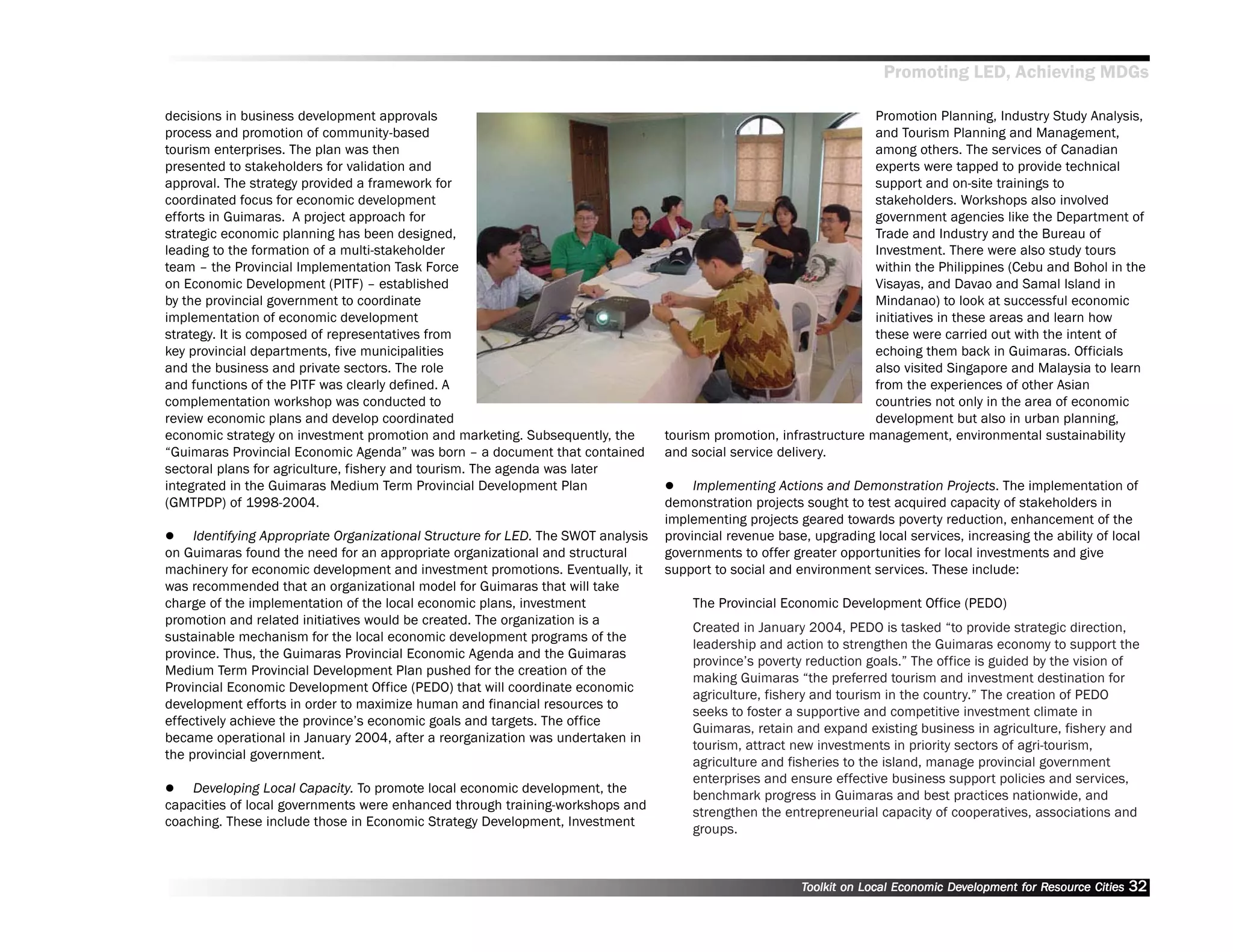 Promoting LED, Achieving MDGs

decisions in business development approvals                                                                           Promotion Planning, Industry Study Analysis,
process and promotion of community-based                                                                              and Tourism Planning and Management,
tourism enterprises. The plan was then                                                                                among others. The services of Canadian
presented to stakeholders for validation and                                                                          experts were tapped to provide technical
approval. The strategy provided a framework for                                                                       support and on-site trainings to
coordinated focus for economic development                                                                            stakeholders. Workshops also involved
efforts in Guimaras. A project approach for                                                                           government agencies like the Department of
strategic economic planning has been designed,                                                                        Trade and Industry and the Bureau of
leading to the formation of a multi-stakeholder                                                                       Investment. There were also study tours
team –– the Provincial Implementation Task Force                                                                      within the Philippines (Cebu and Bohol in the
on Economic Development (PITF) –– established                                                                         Visayas, and Davao and Samal Island in
by the provincial government to coordinate                                                                            Mindanao) to look at successful economic
implementation of economic development                                                                                initiatives in these areas and learn how
strategy. It is composed of representatives from                                                                      these were carried out with the intent of
key provincial departments, five municipalities                                                                       echoing them back in Guimaras. Officials
and the business and private sectors. The role                                                                        also visited Singapore and Malaysia to learn
and functions of the PITF was clearly defined. A                                                                      from the experiences of other Asian
complementation workshop was conducted to                                                                             countries not only in the area of economic
review economic plans and develop coordinated                                                                         development but also in urban planning,
economic strategy on investment promotion and marketing. Subsequently, the         tourism promotion, infrastructure management, environmental sustainability
““Guimaras Provincial Economic Agenda”” was born –– a document that contained      and social service delivery.
sectoral plans for agriculture, fishery and tourism. The agenda was later
integrated in the Guimaras Medium Term Provincial Development Plan                      Implementing Actions and Demonstration Projects. The implementation of
(GMTPDP) of 1998-2004.                                                             demonstration projects sought to test acquired capacity of stakeholders in
                                                                                   implementing projects geared towards poverty reduction, enhancement of the
     Identifying Appropriate Organizational Structure for LED. The SWOT analysis   provincial revenue base, upgrading local services, increasing the ability of local
on Guimaras found the need for an appropriate organizational and structural        governments to offer greater opportunities for local investments and give
machinery for economic development and investment promotions. Eventually, it       support to social and environment services. These include:
was recommended that an organizational model for Guimaras that will take
charge of the implementation of the local economic plans, investment                   The Provincial Economic Development Office (PEDO)
promotion and related initiatives would be created. The organization is a
                                                                                       Created in January 2004, PEDO is tasked ““to provide strategic direction,
sustainable mechanism for the local economic development programs of the
                                                                                       leadership and action to strengthen the Guimaras economy to support the
province. Thus, the Guimaras Provincial Economic Agenda and the Guimaras
                                                                                       province’’s poverty reduction goals.”” The office is guided by the vision of
Medium Term Provincial Development Plan pushed for the creation of the
                                                                                       making Guimaras ““the preferred tourism and investment destination for
Provincial Economic Development Office (PEDO) that will coordinate economic
                                                                                       agriculture, fishery and tourism in the country.”” The creation of PEDO
development efforts in order to maximize human and financial resources to
                                                                                       seeks to foster a supportive and competitive investment climate in
effectively achieve the province’’s economic goals and targets. The office
                                                                                       Guimaras, retain and expand existing business in agriculture, fishery and
became operational in January 2004, after a reorganization was undertaken in
                                                                                       tourism, attract new investments in priority sectors of agri-tourism,
the provincial government.
                                                                                       agriculture and fisheries to the island, manage provincial government
                                                                                       enterprises and ensure effective business support policies and services,
    Developing Local Capacity. To promote local economic development, the
                                                                                       benchmark progress in Guimaras and best practices nationwide, and
capacities of local governments were enhanced through training-workshops and
                                                                                       strengthen the entrepreneurial capacity of cooperatives, associations and
coaching. These include those in Economic Strategy Development, Investment
                                                                                       groups.



                                                                                                          Toolkit on Local Economic Development for Resource Cities
                                                                                                                                    Dev         for Resource          32
 