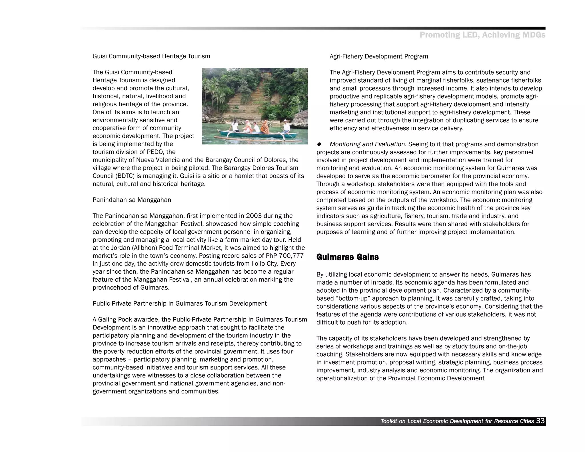 Promoting LED, Achieving MDGs

Guisi Community-based Heritage Tourism                                               Agri-Fishery Development Program

The Guisi Community-based                                                            The Agri-Fishery Development Program aims to contribute security and
Heritage Tourism is designed                                                         improved standard of living of marginal fisherfolks, sustenance fisherfolks
develop and promote the cultural,                                                    and small processors through increased income. It also intends to develop
historical, natural, livelihood and                                                  productive and replicable agri-fishery development models, promote agri-
religious heritage of the province.                                                  fishery processing that support agri-fishery development and intensify
One of its aims is to launch an                                                      marketing and institutional support to agri-fishery development. These
environmentally sensitive and                                                        were carried out through the integration of duplicating services to ensure
cooperative form of community                                                        efficiency and effectiveness in service delivery.
economic development. The project
is being implemented by the                                                           Monitoring and Evaluation. Seeing to it that programs and demonstration
tourism division of PEDO, the                                                    projects are continuously assessed for further improvements, key personnel
municipality of Nueva Valencia and the Barangay Council of Dolores, the          involved in project development and implementation were trained for
village where the project in being piloted. The Barangay Dolores Tourism         monitoring and evaluation. An economic monitoring system for Guimaras was
Council (BDTC) is managing it. Guisi is a sitio or a hamlet that boasts of its   developed to serve as the economic barometer for the provincial economy.
natural, cultural and historical heritage.                                       Through a workshop, stakeholders were then equipped with the tools and
                                                                                 process of economic monitoring system. An economic monitoring plan was also
Panindahan sa Manggahan                                                          completed based on the outputs of the workshop. The economic monitoring
                                                                                 system serves as guide in tracking the economic health of the province key
The Panindahan sa Manggahan, first implemented in 2003 during the                indicators such as agriculture, fishery, tourism, trade and industry, and
celebration of the Manggahan Festival, showcased how simple coaching             business support services. Results were then shared with stakeholders for
can develop the capacity of local government personnel in organizing,            purposes of learning and of further improving project implementation.
promoting and managing a local activity like a farm market day tour. Held
at the Jordan (Alibhon) Food Terminal Market, it was aimed to highlight the
market’’s role in the town’’s economy. Posting record sales of PhP 700,777       Guimaras Gains
in just one day, the activity drew domestic tourists from Iloilo City. Every
year since then, the Panindahan sa Manggahan has become a regular                By utilizing local economic development to answer its needs, Guimaras has
feature of the Manggahan Festival, an annual celebration marking the             made a number of inroads. Its economic agenda has been formulated and
provincehood of Guimaras.                                                        adopted in the provincial development plan. Characterized by a community-
                                                                                 based ““bottom-up”” approach to planning, it was carefully crafted, taking into
Public-Private Partnership in Guimaras Tourism Development                       considerations various aspects of the province’’s economy. Considering that the
                                                                                 features of the agenda were contributions of various stakeholders, it was not
A Galing Pook awardee, the Public-Private Partnership in Guimaras Tourism        difficult to push for its adoption.
Development is an innovative approach that sought to facilitate the
participatory planning and development of the tourism industry in the            The capacity of its stakeholders have been developed and strengthened by
province to increase tourism arrivals and receipts, thereby contributing to      series of workshops and trainings as well as by study tours and on-the-job
the poverty reduction efforts of the provincial government. It uses four         coaching. Stakeholders are now equipped with necessary skills and knowledge
approaches –– participatory planning, marketing and promotion,                   in investment promotion, proposal writing, strategic planning, business process
community-based initiatives and tourism support services. All these              improvement, industry analysis and economic monitoring. The organization and
undertakings were witnesses to a close collaboration between the                 operationalization of the Provincial Economic Development
provincial government and national government agencies, and non-
government organizations and communities.



                                                                                                       Toolkit on Local Economic Development for Resource Cities
                                                                                                                                 Dev         for Resource          33
 