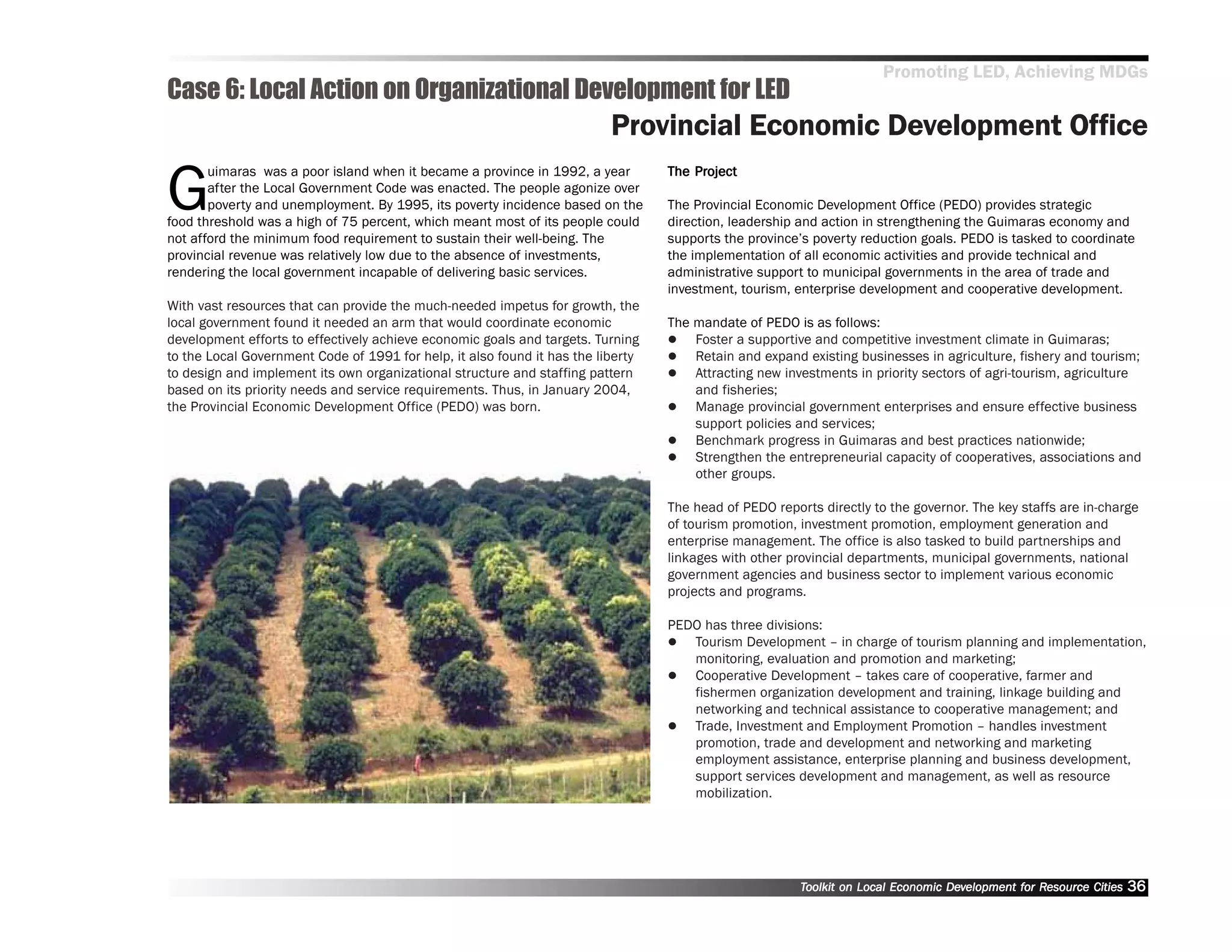 Promoting LED, Achieving MDGs
Case 6: Local Action on Organizational Development for LED
                                                                          Provincial Economic Development Office

G
       uimaras was a poor island when it became a province in 1992, a year            Project
                                                                                  The Project
       after the Local Government Code was enacted. The people agonize over
       poverty and unemployment. By 1995, its poverty incidence based on the      The Provincial Economic Development Office (PEDO) provides strategic
food threshold was a high of 75 percent, which meant most of its people could     direction, leadership and action in strengthening the Guimaras economy and
not afford the minimum food requirement to sustain their well-being. The          supports the province’’s poverty reduction goals. PEDO is tasked to coordinate
provincial revenue was relatively low due to the absence of investments,          the implementation of all economic activities and provide technical and
rendering the local government incapable of delivering basic services.            administrative support to municipal governments in the area of trade and
                                                                                  investment, tourism, enterprise development and cooperative development.
With vast resources that can provide the much-needed impetus for growth, the
local government found it needed an arm that would coordinate economic            The mandate of PEDO is as follows:
development efforts to effectively achieve economic goals and targets. Turning        Foster a supportive and competitive investment climate in Guimaras;
to the Local Government Code of 1991 for help, it also found it has the liberty       Retain and expand existing businesses in agriculture, fishery and tourism;
to design and implement its own organizational structure and staffing pattern         Attracting new investments in priority sectors of agri-tourism, agriculture
based on its priority needs and service requirements. Thus, in January 2004,          and fisheries;
the Provincial Economic Development Office (PEDO) was born.                           Manage provincial government enterprises and ensure effective business
                                                                                      support policies and services;
                                                                                      Benchmark progress in Guimaras and best practices nationwide;
                                                                                      Strengthen the entrepreneurial capacity of cooperatives, associations and
                                                                                      other groups.

                                                                                  The head of PEDO reports directly to the governor. The key staffs are in-charge
                                                                                  of tourism promotion, investment promotion, employment generation and
                                                                                  enterprise management. The office is also tasked to build partnerships and
                                                                                  linkages with other provincial departments, municipal governments, national
                                                                                  government agencies and business sector to implement various economic
                                                                                  projects and programs.

                                                                                  PEDO has three divisions:
                                                                                     Tourism Development –– in charge of tourism planning and implementation,
                                                                                     monitoring, evaluation and promotion and marketing;
                                                                                     Cooperative Development –– takes care of cooperative, farmer and
                                                                                     fishermen organization development and training, linkage building and
                                                                                     networking and technical assistance to cooperative management; and
                                                                                     Trade, Investment and Employment Promotion –– handles investment
                                                                                     promotion, trade and development and networking and marketing
                                                                                     employment assistance, enterprise planning and business development,
                                                                                     support services development and management, as well as resource
                                                                                     mobilization.




                                                                                                        Toolkit on Local Economic Development for Resource Cities
                                                                                                                                  Dev         for Resource          36
 