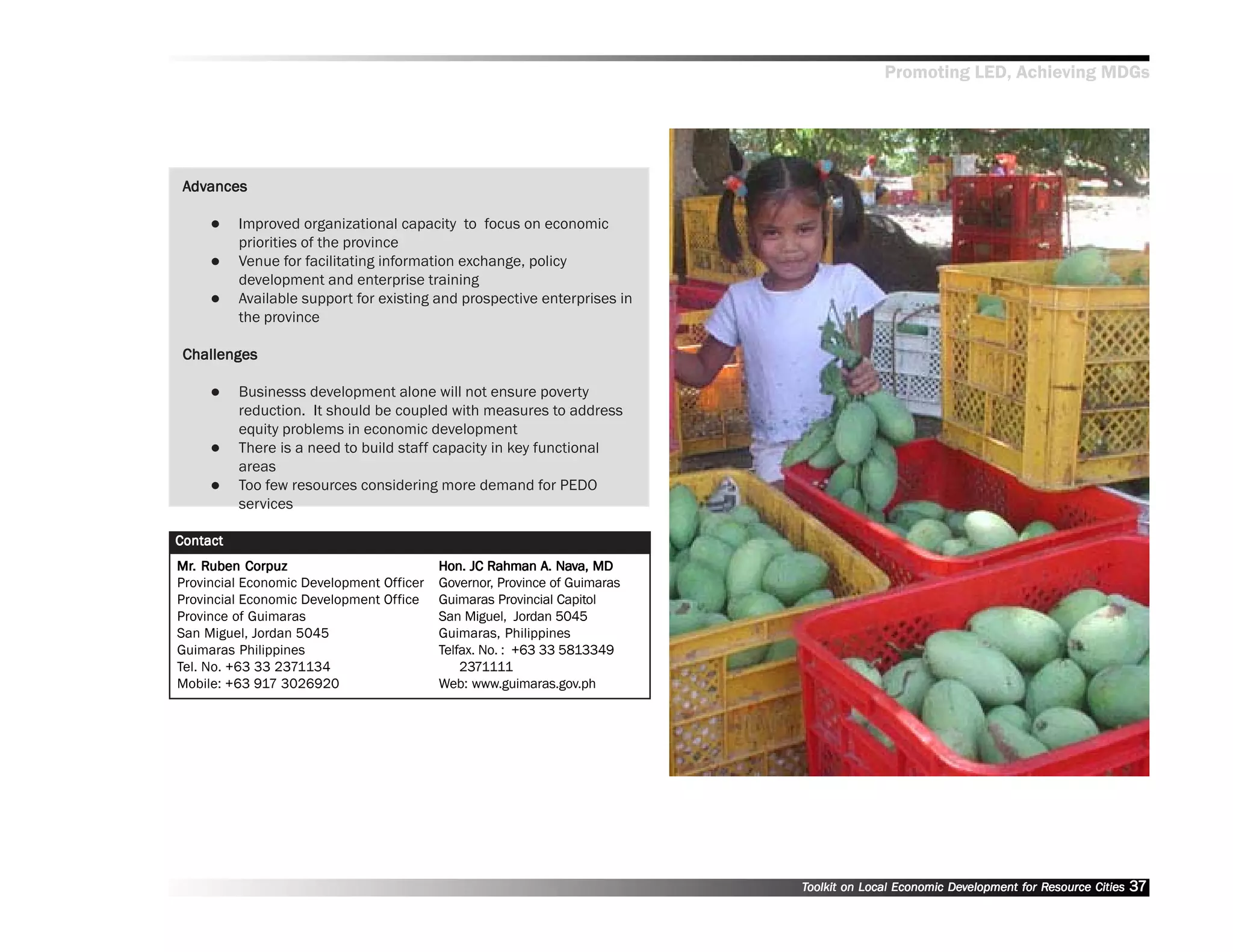 Promoting LED, Achieving MDGs




 Advances
  dvances

          Improved organizational capacity to focus on economic
          priorities of the province
          Venue for facilitating information exchange, policy
          development and enterprise training
          Available support for existing and prospective enterprises in
          the province

 Challenges

          Businesss development alone will not ensure poverty
          reduction. It should be coupled with measures to address
          equity problems in economic development
          There is a need to build staff capacity in key functional
          areas
          Too few resources considering more demand for PEDO
          services

Contact
Mr. Ruben Corpuz
Mr. Ruben Corpuz                                            A. Nav
                                          Hon. JC Rahman A. Nava, MD
Provincial Economic Development Officer   Governor, Province of Guimaras
Provincial Economic Development Office    Guimaras Provincial Capitol
Province of Guimaras                      San Miguel, Jordan 5045
San Miguel, Jordan 5045                   Guimaras, Philippines
Guimaras Philippines                      Telfax. No. : +63 33 5813349
Tel. No. +63 33 2371134                       2371111
Mobile: +63 917 3026920                   Web: www.guimaras.gov.ph




                                                                           Toolkit on Local Economic Development for Resource Cities
                                                                                                     Dev         for Resource          37
 