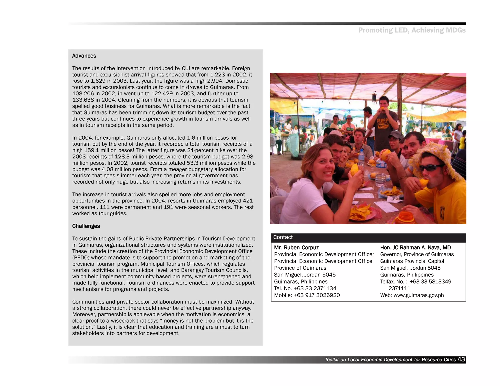 Promoting LED, Achieving MDGs


Advances
 dvances

The results of the intervention introduced by CUI are remarkable. Foreign
tourist and excursionist arrival figures showed that from 1,223 in 2002, it
rose to 1,629 in 2003. Last year, the figure was a high 2,994. Domestic
tourists and excursionists continue to come in droves to Guimaras. From
108,206 in 2002, in went up to 122,429 in 2003, and further up to
133,638 in 2004. Gleaning from the numbers, it is obvious that tourism
spelled good business for Guimaras. What is more remarkable is the fact
that Guimaras has been trimming down its tourism budget over the past
three years but continues to experience growth in tourism arrivals as well
as in tourism receipts in the same period.

In 2004, for example, Guimaras only allocated 1.6 million pesos for
tourism but by the end of the year, it recorded a total tourism receipts of a
high 159.1 million pesos! The latter figure was 24-percent hike over the
2003 receipts of 128.3 million pesos, where the tourism budget was 2.98
million pesos. In 2002, tourist receipts totaled 53.3 million pesos while the
budget was 4.08 million pesos. From a meager budgetary allocation for
tourism that goes slimmer each year, the provincial government has
recorded not only huge but also increasing returns in its investments.

The increase in tourist arrivals also spelled more jobs and employment
opportunities in the province. In 2004, resorts in Guimaras employed 421
personnel, 111 were permanent and 191 were seasonal workers. The rest
worked as tour guides.

Challenges

To sustain the gains of Public-Private Partnerships in Tourism Development       Contact
in Guimaras, organizational structures and systems were institutionalized.       Mr. Ruben Corpuz
                                                                                 Mr. Ruben Corpuz                                             A. Nav
                                                                                                                            Hon. JC Rahman A. Nava, MD
These include the creation of the Provincial Economic Development Office
                                                                                 Provincial Economic Development Officer    Governor, Province of Guimaras
(PEDO) whose mandate is to support the promotion and marketing of the
provincial tourism program. Municipal Tourism Offices, which regulates           Provincial Economic Development Office     Guimaras Provincial Capitol
tourism activities in the municipal level, and Barangay Tourism Councils,        Province of Guimaras                       San Miguel, Jordan 5045
which help implement community-based projects, were strengthened and             San Miguel, Jordan 5045                    Guimaras, Philippines
made fully functional. Tourism ordinances were enacted to provide support        Guimaras, Philippines                      Telfax. No. : +63 33 5813349
mechanisms for programs and projects.                                            Tel. No. +63 33 2371134                        2371111
                                                                                 Mobile: +63 917 3026920                    Web: www.guimaras.gov.ph
Communities and private sector collaboration must be maximized. Without
a strong collaboration, there could never be effective partnership anyway.
Moreover, partnership is achievable when the motivation is economics, a
clear proof to a wisecrack that says ““money is not the problem but it is the
solution.”” Lastly, it is clear that education and training are a must to turn
stakeholders into partners for development.



                                                                                                    Toolkit on Local Economic Development for Resource Cities
                                                                                                                              Dev         for Resource          43
 