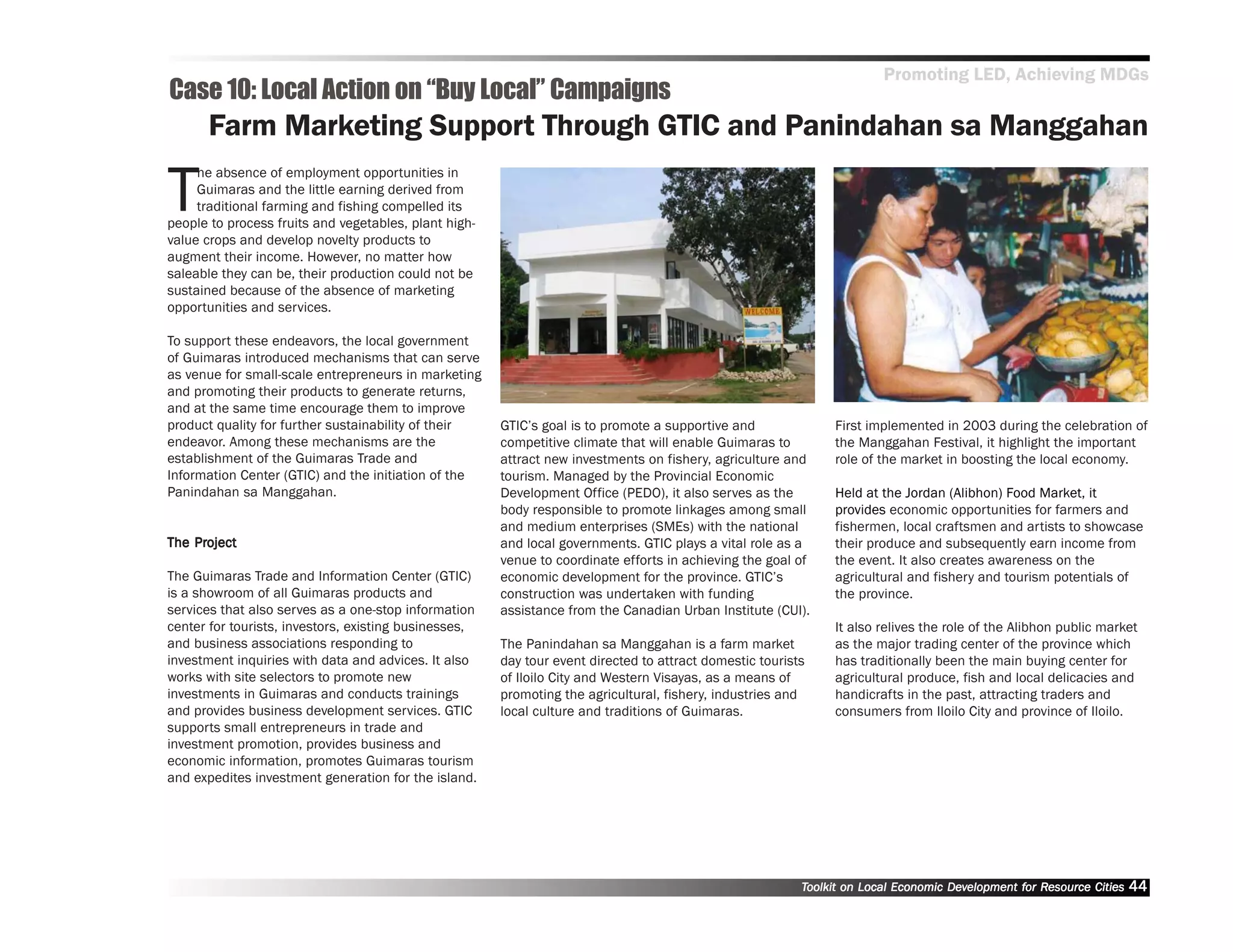 Promoting LED, Achieving MDGs
Case 10: Local Action on ““Buy Local”” Campaigns
      Farm Marketing Support Through GTIC and Panindahan sa Manggahan

T
     he absence of employment opportunities in
     Guimaras and the little earning derived from
     traditional farming and fishing compelled its
people to process fruits and vegetables, plant high-
value crops and develop novelty products to
augment their income. However, no matter how
saleable they can be, their production could not be
sustained because of the absence of marketing
opportunities and services.

To support these endeavors, the local government
of Guimaras introduced mechanisms that can serve
as venue for small-scale entrepreneurs in marketing
and promoting their products to generate returns,
and at the same time encourage them to improve
product quality for further sustainability of their    GTIC’’s goal is to promote a supportive and             First implemented in 2003 during the celebration of
endeavor. Among these mechanisms are the               competitive climate that will enable Guimaras to        the Manggahan Festival, it highlight the important
establishment of the Guimaras Trade and                attract new investments on fishery, agriculture and     role of the market in boosting the local economy.
Information Center (GTIC) and the initiation of the    tourism. Managed by the Provincial Economic
Panindahan sa Manggahan.                               Development Office (PEDO), it also serves as the        Held at the Jordan (Alibhon) Food Market, it
                                                       body responsible to promote linkages among small        provides economic opportunities for farmers and
                                                       and medium enterprises (SMEs) with the national         fishermen, local craftsmen and artists to showcase
    Project
The Project                                            and local governments. GTIC plays a vital role as a     their produce and subsequently earn income from
                                                       venue to coordinate efforts in achieving the goal of    the event. It also creates awareness on the
The Guimaras Trade and Information Center (GTIC)       economic development for the province. GTIC’’s          agricultural and fishery and tourism potentials of
is a showroom of all Guimaras products and             construction was undertaken with funding                the province.
services that also serves as a one-stop information    assistance from the Canadian Urban Institute (CUI).
center for tourists, investors, existing businesses,                                                           It also relives the role of the Alibhon public market
and business associations responding to                The Panindahan sa Manggahan is a farm market            as the major trading center of the province which
investment inquiries with data and advices. It also    day tour event directed to attract domestic tourists    has traditionally been the main buying center for
works with site selectors to promote new               of Iloilo City and Western Visayas, as a means of       agricultural produce, fish and local delicacies and
investments in Guimaras and conducts trainings         promoting the agricultural, fishery, industries and     handicrafts in the past, attracting traders and
and provides business development services. GTIC       local culture and traditions of Guimaras.               consumers from Iloilo City and province of Iloilo.
supports small entrepreneurs in trade and
investment promotion, provides business and
economic information, promotes Guimaras tourism
and expedites investment generation for the island.




                                                                                                          Toolkit on Local Economic Development for Resource Cities
                                                                                                                                    Dev         for Resource          44
 