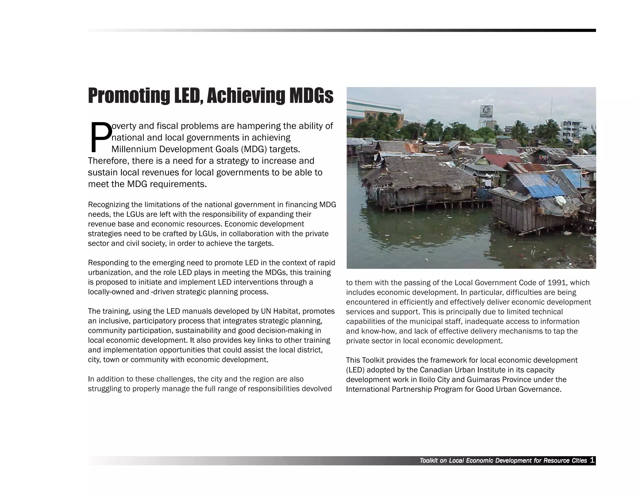 Promoting LED, Achieving MDGs

P
      overty and fiscal problems are hampering the ability of
     national and local governments in achieving
     Millennium Development Goals (MDG) targets.
Therefore, there is a need for a strategy to increase and
sustain local revenues for local governments to be able to
meet the MDG requirements.

Recognizing the limitations of the national government in financing MDG
needs, the LGUs are left with the responsibility of expanding their
revenue base and economic resources. Economic development
strategies need to be crafted by LGUs, in collaboration with the private
sector and civil society, in order to achieve the targets.

Responding to the emerging need to promote LED in the context of rapid
urbanization, and the role LED plays in meeting the MDGs, this training
is proposed to initiate and implement LED interventions through a           to them with the passing of the Local Government Code of 1991, which
locally-owned and -driven strategic planning process.                       includes economic development. In particular, difficulties are being
                                                                            encountered in efficiently and effectively deliver economic development
The training, using the LED manuals developed by UN Habitat, promotes       services and support. This is principally due to limited technical
an inclusive, participatory process that integrates strategic planning,     capabilities of the municipal staff, inadequate access to information
community participation, sustainability and good decision-making in         and know-how, and lack of effective delivery mechanisms to tap the
local economic development. It also provides key links to other training    private sector in local economic development.
and implementation opportunities that could assist the local district,
city, town or community with economic development.                          This Toolkit provides the framework for local economic development
                                                                            (LED) adopted by the Canadian Urban Institute in its capacity
In addition to these challenges, the city and the region are also           development work in Iloilo City and Guimaras Province under the
struggling to properly manage the full range of responsibilities devolved   International Partnership Program for Good Urban Governance.




                                                                                                 Toolkit on Local Economic Development for Resource Cities
                                                                                                                           Dev         for Resource          1
 