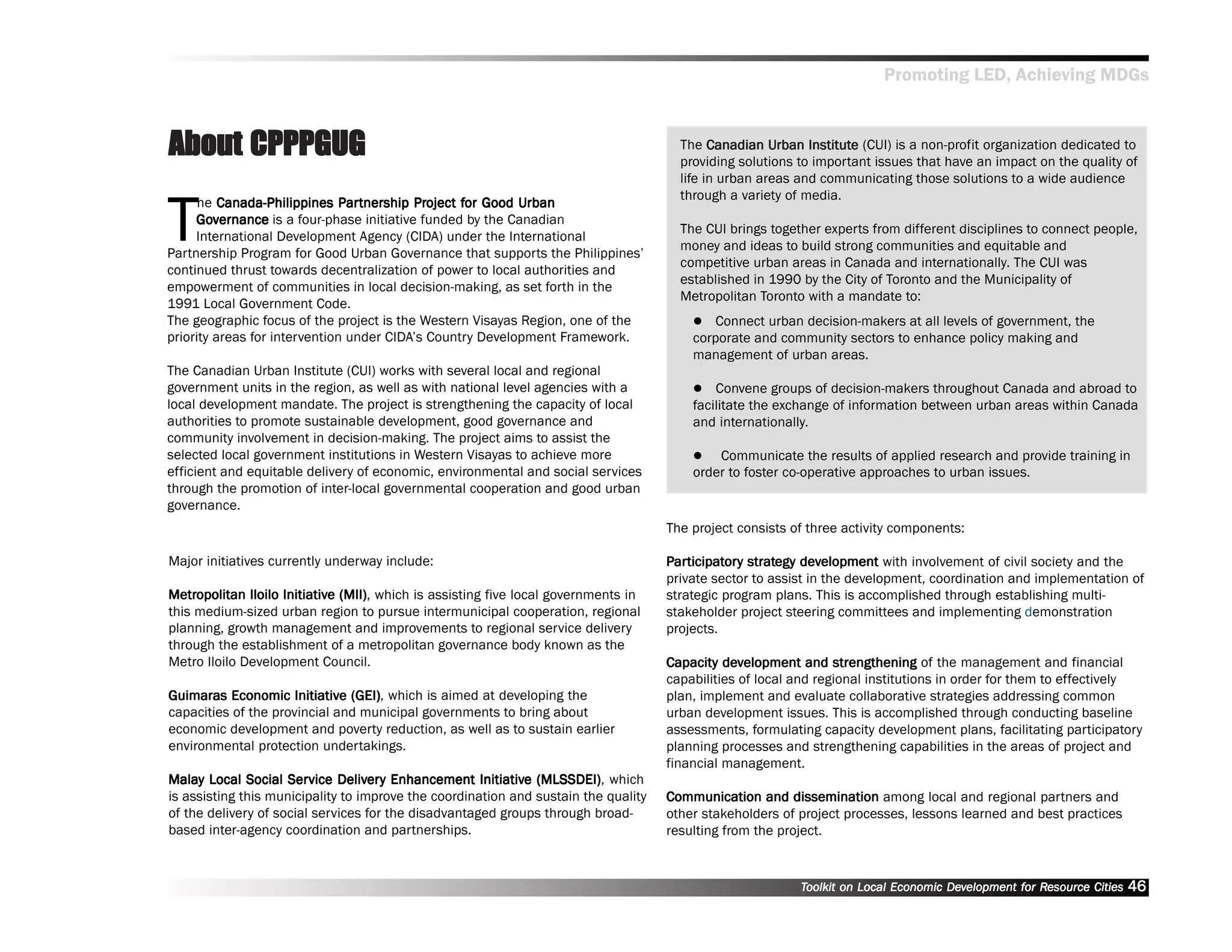 Promoting LED, Achieving MDGs



About CPPPGUG                                                                          The Canadian Urban Institute (CUI) is a non-profit organization dedicated to
                                                                                                       Urban Institute
                                                                                       providing solutions to important issues that have an impact on the quality of
                                                                                       life in urban areas and communicating those solutions to a wide audience



T
                                                                                       through a variety of media.
      he Canada-Philippines Par tnership Project for Good Urban
                               Partnership Project for
                                artner                      Urban
     Governance is a four-phase initiative funded by the Canadian
     Gov
                                                                                       The CUI brings together experts from different disciplines to connect people,
     International Development Agency (CIDA) under the International
                                                                                       money and ideas to build strong communities and equitable and
Partnership Program for Good Urban Governance that supports the Philippines’’
                                                                                       competitive urban areas in Canada and internationally. The CUI was
continued thrust towards decentralization of power to local authorities and
                                                                                       established in 1990 by the City of Toronto and the Municipality of
empowerment of communities in local decision-making, as set forth in the
                                                                                       Metropolitan Toronto with a mandate to:
1991 Local Government Code.
The geographic focus of the project is the Western Visayas Region, one of the               Connect urban decision-makers at all levels of government, the
priority areas for intervention under CIDA’’s Country Development Framework.             corporate and community sectors to enhance policy making and
                                                                                         management of urban areas.
The Canadian Urban Institute (CUI) works with several local and regional
government units in the region, as well as with national level agencies with a               Convene groups of decision-makers throughout Canada and abroad to
local development mandate. The project is strengthening the capacity of local            facilitate the exchange of information between urban areas within Canada
authorities to promote sustainable development, good governance and                      and internationally.
community involvement in decision-making. The project aims to assist the
selected local government institutions in Western Visayas to achieve more                    Communicate the results of applied research and provide training in
efficient and equitable delivery of economic, environmental and social services          order to foster co-operative approaches to urban issues.
through the promotion of inter-local governmental cooperation and good urban
governance.
                                                                                     The project consists of three activity components:

Major initiatives currently underway include:                                        Par ticipator y strategy development with involvement of civil society and the
                                                                                      articipatory strategy dev
                                                                                         ticipator
                                                                                     private sector to assist in the development, coordination and implementation of
Metropolitan Iloilo Initiative (MII) which is assisting five local governments in
Metrtropolitan      Initiative (MII),                                                strategic program plans. This is accomplished through establishing multi-
this medium-sized urban region to pursue intermunicipal cooperation, regional        stakeholder project steering committees and implementing demonstration
planning, growth management and improvements to regional service delivery            projects.
through the establishment of a metropolitan governance body known as the
Metro Iloilo Development Council.                                                    Capacity development and strengthening of the management and financial
                                                                                               dev
                                                                                     capabilities of local and regional institutions in order for them to effectively
Guimaras Economic Initiative (GEI) which is aimed at developing the
                      Initiative (GEI),                                              plan, implement and evaluate collaborative strategies addressing common
capacities of the provincial and municipal governments to bring about                urban development issues. This is accomplished through conducting baseline
economic development and poverty reduction, as well as to sustain earlier            assessments, formulating capacity development plans, facilitating participatory
environmental protection undertakings.                                               planning processes and strengthening capabilities in the areas of project and
                                                                                     financial management.
Malay Local Social Ser vice Deliver y Enhancement Initiative (MLSSDEI) which
Malay                Service Deliverery               Initiative (MLSSDEI),
is assisting this municipality to improve the coordination and sustain the quality   Communication and dissemination among local and regional partners and
of the delivery of social services for the disadvantaged groups through broad-       other stakeholders of project processes, lessons learned and best practices
based inter-agency coordination and partnerships.                                    resulting from the project.



                                                                                                           Toolkit on Local Economic Development for Resource Cities
                                                                                                                                     Dev         for Resource          46
 