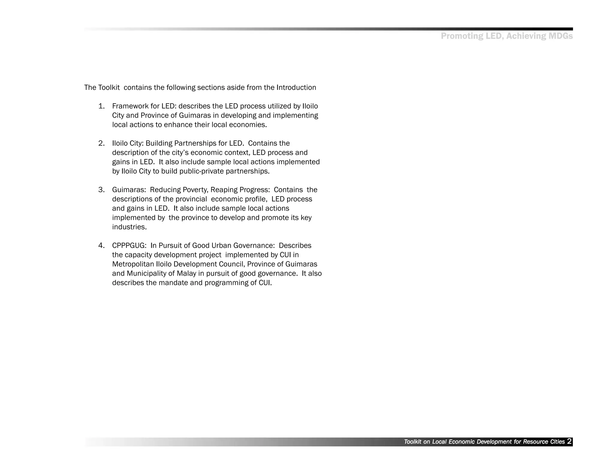 Promoting LED, Achieving MDGs




The Toolkit contains the following sections aside from the Introduction

    1. Framework for LED: describes the LED process utilized by Iloilo
       City and Province of Guimaras in developing and implementing
       local actions to enhance their local economies.

    2. Iloilo City: Building Partnerships for LED. Contains the
       description of the city’’s economic context, LED process and
       gains in LED. It also include sample local actions implemented
       by Iloilo City to build public-private partnerships.

    3. Guimaras: Reducing Poverty, Reaping Progress: Contains the
       descriptions of the provincial economic profile, LED process
       and gains in LED. It also include sample local actions
       implemented by the province to develop and promote its key
       industries.

    4. CPPPGUG: In Pursuit of Good Urban Governance: Describes
       the capacity development project implemented by CUI in
       Metropolitan Iloilo Development Council, Province of Guimaras
       and Municipality of Malay in pursuit of good governance. It also
       describes the mandate and programming of CUI.




                                                                          Toolkit on Local Economic Development for Resource Cities
                                                                                                    Dev         for Resource          2
 