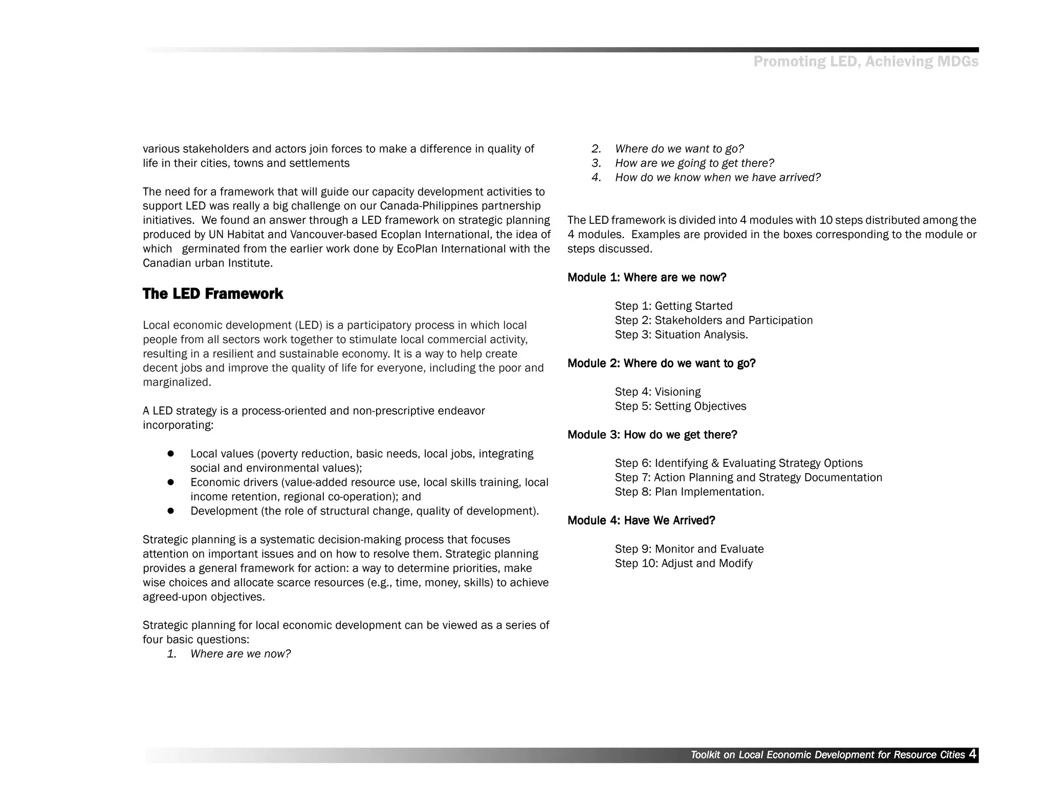 Promoting LED, Achieving MDGs




various stakeholders and actors join forces to make a difference in quality of          2.   Where do we want to go?
life in their cities, towns and settlements                                             3.   How are we going to get there?
                                                                                        4.   How do we know when we have arrived?
The need for a framework that will guide our capacity development activities to
support LED was really a big challenge on our Canada-Philippines partnership
initiatives. We found an answer through a LED framework on strategic planning       The LED framework is divided into 4 modules with 10 steps distributed among the
produced by UN Habitat and Vancouver-based Ecoplan International, the idea of       4 modules. Examples are provided in the boxes corresponding to the module or
which germinated from the earlier work done by EcoPlan International with the       steps discussed.
Canadian urban Institute.
                                                                                                        we now?
                                                                                    Module 1: Where are we now?
        Frame ork
         ramew
The LED Framework
                                                                                             Step 1: Getting Started
Local economic development (LED) is a participatory process in which local                   Step 2: Stakeholders and Participation
people from all sectors work together to stimulate local commercial activity,                Step 3: Situation Analysis.
resulting in a resilient and sustainable economy. It is a way to help create
decent jobs and improve the quality of life for everyone, including the poor and                       we want to
                                                                                    Module 2: Where do we want to go?
marginalized.
                                                                                             Step 4: Visioning
A LED strategy is a process-oriented and non-prescriptive endeavor                           Step 5: Setting Objectives
incorporating:
                                                                                              How    we get
                                                                                    Module 3: How do we get there?
         Local values (poverty reduction, basic needs, local jobs, integrating
         social and environmental values);                                                   Step 6: Identifying & Evaluating Strategy Options
         Economic drivers (value-added resource use, local skills training, local            Step 7: Action Planning and Strategy Documentation
         income retention, regional co-operation); and                                       Step 8: Plan Implementation.
         Development (the role of structural change, quality of development).
                                                                                    Module 4: Have We Arrived?
                                                                                              Hav We Arrived?
Strategic planning is a systematic decision-making process that focuses
attention on important issues and on how to resolve them. Strategic planning                 Step 9: Monitor and Evaluate
provides a general framework for action: a way to determine priorities, make                 Step 10: Adjust and Modify
wise choices and allocate scarce resources (e.g., time, money, skills) to achieve
agreed-upon objectives.

Strategic planning for local economic development can be viewed as a series of
four basic questions:
     1. Where are we now?




                                                                                                           Toolkit on Local Economic Development for Resource Cities
                                                                                                                                     Dev         for Resource          4
 