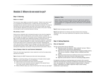 Promoting LED, Achieving MDGs



Module 2: Where do we want to go?
Step 4: Visioning
Step                                                                                   Example of Vision
                                                                                       Exam
                                                                                         ample

What is in a Vision?                                                                   AMIGU (Allied Metro Iloilo Guimaras Union) is the agri-tourism capital of
                                                                                       Western Visayas composed of highly educated, god-loving healthy families
The economic vision begins to answer the question: ““Where do we want to go?””         working together for a progressive economy, self-reliance, and sustainable
It is a snapshot of the desired future. It makes clear the core values and             development.
principles that are central to what the local area wants to become. The vision is
informed by the current situation and looks to the future to alter the current
into the desired. Objectives and actions are then based on this vision, thereby
connecting the vision to practical decision-making.                                  Task 3: Collect and group similar ideas.

Why develop a vision?
Why dev                                                                              Task 4: Get agreement on themes and have someone from the group
                                                                                     ‘‘wordsmith’’ one or two vision statements for approval at later workshops/
Visions are an important way to harness the power of the mind. By imagining          meetings.
an ideal future while considering the current reality, tension is created. As
human beings, we respond to this tension with an impulsive desire to close the
gap. A clearly articulated vision statement provides a continuous point of
reference to keep closing the gap and keep the process heading in a desirable
direction. As a general expression of values, visioning provides an opportunity      Step 5: Setting Objectives
                                                                                     Step Setting Objectives
for the local area to think in broad terms about the future. Developing the
vision also provides the opportunity for dialogue, learning, relationship building            Objectives?
                                                                                     What are Objectives?
and awareness raising. Finally, insight from the visioning process supports
development objectives, the decision-making framework (discussed in Step 5).         The four points below discuss objectives:
                                                                                             Objectives answer the question: ““What matters?”” and ask: ““What is
How to Develop a Vision for Local Economic Development
How to Dev              for                Dev                                                important about local economic development?””
                                                                                             Objectives are the basis for generating and designing strategy options.
There are many ways to generate a vision statement, and the five tasks below                  They act as a checklist, or design criteria, to address local area
describe one method:                                                                          values.
                                                                                             Objectives clarify directions of preference that can be compared and
Task 1: Review the SWOT Analysis and other work done previously.                              traded off (a little more of this for a little less of that).
                                                                                             Objectives provide decision criteria for evaluating strategy options.
Task 2: In a workshop setting, with focus groups or through surveys (a good
chance for public participation), ask the following:                                 An objective is formed by converting issues and concerns into a succinct
     What would you like the local area’’s future to become?                         statement that describes a direction of preference (more/less) and includes a
     What are the most important economic aspects of the desired future              noun; two examples are: ““Expand Employment Opportunities”” or ““Reduce
      (e.g., jobs, income, poverty reduction, etc.)?                                 Poverty.”” Identifying a full range of objectives helps to avoid making
     What is different about your vision of the future from what you see today?      unbalanced or poor decisions.




                                                                                                             Toolkit on Local Economic Development for Resource Cities
                                                                                                                                       Dev         for Resource          7
 