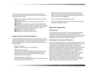 Promoting LED, Achieving MDGs




                                                                                         Chapter 4: How are we now? This is the strategy and the action plan. It
An action plan contains a description of the specific tasks and activities               represents priority programs and projects for implementation. Here is
necessary to implement the chosen strategy option. The key tasks involved in             where coordination of funding sources and partnerships/organizations for
action planning are as follows:                                                          economic development are highlighted.

    Task 1. Clearly understand the tasks and actions involved in the chosen
          1.                                                                             Chapter 5: How do we know when we have arrived?
    strategy option (Step 6).
    Task 2. Determine who needs to be involved and specific roles and                    Finally, the LED strategic planning document should describe the process
    responsibilities.                                                                    for evaluation and periodic update.
    Task 3. Determine time frames, resources, funding and preconditions.
    Task 4. Identify risks, gaps and weak links in the action plan and how they
    will be addressed (e.g., actions or tasks in which there is no clear leader,
    no funding or other key resources identified, capacity limitations).             Step 8: Plan Implementation
                                                                                     Step         Implementation
    Task 5. Reconfirm commitments of each partner.
    Task 6. Agree on a coordination mechanism.                                       Following Through
                                                                                      ollowing Through
    Task 7. Agree on a monitoring mechanism (Step 9).
          7.
                                                                                     At this point of the process, a written Local Economic Development Strategy
                                                                                     Document should have been produced. This document should outline
                                                                                     commitment of resources and establish a clear path of action. But beware! LED
Strategy Documentation: Preparing the Strategic Plan
Strategy                              Strategic                                      strategies often become derailed here. Developing the plan is not the end of
                                                                                     the process; it requires good implementation management.
The best LED strategic planning document is brief and easy to use. The LED
strategic planning document will be unique in content, but will likely contain the                                           Dev
                                                                                     Institutionalization and Organizational Development
same summary information –– information derived from the Ten Steps of
Planning Excellence process. A typical LED strategic document will contain the       New ways of thinking about LED and utilizing a participatory approach will take
following chapters:                                                                  time to be understood, accepted and routinely applied. Research indicates that
                                                                                     the full impact of implementing a LED will also take time, especially if
    Chapter 1: Introduction                                                          institutional adaptations and adjustments are required. Developing new
    Background information and document organization                                 organizations or adapting existing ones are two possible ways to institutionalize
                                                                                     and sustain the LED effort. For example, LED could be institutionalized by
    Chapter 2: Where are we now?                                                     giving an existing staff member responsibility for LED, or by creating a new
    This provides the overview of the stakeholders and the situation. It is an       position within an existing department. Another way is through the
    analysis of the local economy’’s strengths and weaknesses, and the               establishment of a Local Economic Development Agency (LEDA), composed of
    opportunities and threats, as well as the availability of partners and           public and private institutions, representatives of political and economic
    resources for economic development.                                              spheres, and civil society (see Training Resource Link 6). LEDAs have
                                                                                     demonstrated their effectiveness, especially in institutionally poor
    Chapter 3: Where do we want to go?                                               environments. In institutionally rich environments, some kind of ““officialized””
    This contains the final vision and objectives that set the strategic direction   LED forum might be more appropriate, ensuring continuity in consultations,
    for the action plan, which is also included.                                     dialogue, strategic planning as well as monitoring and evaluation.




                                                                                                           Toolkit on Local Economic Development for Resource Cities
                                                                                                                                     Dev         for Resource          11
 