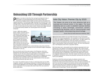 Promoting LED, Achieving MDGs




Unleashing LED Through Partnership
P
       rogress is not alien to Iloilo City. Even during the pre-Spanish times, it
       was already a thriving shipbuilding community where traders and               Iloilo City Vision: Premier City by 2015
                                                                                                                      by 201
       merchants converge to barter textiles and farm produce with goods from
neighboring islands. The flourishing village impressed the colonizers that it was     This Visayan city aims to be more attractive both as a
made the seat of the colonial government in this part of the archipelago. In the
mid-19th century, Iloilo City rose to economic prominence following the opening       business and cultural center in the region. The local
of its port to world trade and was made a vibrant infrastructure largely because      leadership laid out a plan to establish business facilities
of a strong partnership between the colonial government and private                   including a stock exchange, convention centers,
enterprise.
                                                                                      manufacturing facilities, and an interconnected mass
It was in 1855 when Isabel II,                                                        transport system, while preserving cultural heritage.
Queen of Spain, declared open to
                                                                                                             Source: Iloilo City Public Governance Roadmap, 2005
international trade the port of
Iloilo. Following a Royal Order, the
colonial government provided                                                        Aggravating these problems are its limited land area of only 70.23 square
necessary improvements to the                                                       kilometers and its growing population that increases by 1.93 percent annually
port to support the full-scale                                                      and which was pegged at 366,391 as per 2000 Census. The figure swells to at
development of the Philippine                                                       least 100,000 more during daytime, what with workers and clients of
sugar industry. But this is only                                                    government and businesses as well as students that descend everyday on the
half of the story as the other half                                                 region’’s administrative, trade and education capital. The ninth most populous
lies in the hands of commercial                                                     city in the Philippines ranks third in population density.
agents of British and American firms. Led by Nicholas Loney, they turned the
port of Iloilo into an energetic trading hub which eventually brought unexpected    With little elbow room, urban growth and the problems associated with it are
development to the city.                                                            spilling over to the adjacent municipalities of Leganes, Oton, Pavia and San
                                                                                    Miguel. Agreeing that such can be managed collectively, Iloilo City and the four
But much like the rest of the urban areas in the Philippines, Iloilo City’’s        towns have formed the Metropolitan Iloilo Development Council (MIDC) and
development took place without much reference to plans or infrastructure            have identified areas of collaboration along which they based their common
capacity. As such, the city’’s present spatial pattern is composed of               and integrated development plan. Iloilo City, however, will remain as the center
uncoordinated packets of development. Further, efforts to integrate the various     of residential, commercial, financial and education activities with the other four
land uses and the necessary infrastructure facilities into a coordinated            towns as its satellites.
development plan have been futile, as the implementation of land use plans
and zoning ordinances have been very lax.                                           Evidently, as Iloilo City continues to grow, its physical, economic and
                                                                                    demographic structures change along with it. And in light of the prevailing
As a result, the problems typical of urban or urbanizing areas such as traffic      trends in the nation and the rest of the world, there is a need to re-examine the
congestion, pollution, overcrowding, proliferation of informal settlements and      role of the city with the respect to the province and the surrounding regions.
environmental degradation are turning the image of progress into depressing         This case study looks into the prevailing conditions of Iloilo City, its role in the
picture, especially in the city proper area where most of the city’’s economic      region’’s economic hierarchy, and how it can refocus its efforts to realizing the
activity takes place.                                                               shared vision of becoming a ““Premier City by 2015.””

                                                                                                           Toolkit on Local Economic Development for Resource Cities
                                                                                                                                     Dev         for Resource          14
 