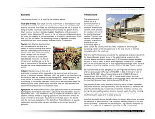 Promoting LED, Achieving MDGs

Economy
Economy                                                                                Infrastructure

The economy of Iloilo City is driven by the following sectors:                         The development of
                                                                                       Iloilo’’s role as a
Trade and Ser vices Iloilo City’’s economy is dominated by businesses involved
            Services
               vices.                                                                  commercial center is
in trade and services. In particular, employment in wholesale and retail trade,        buoyed by the city’’s
finance, insurance, real estate and business services top the list. In spite of its    transport infrastructure
being one of the country’’s traditional economic centers, the growth of Iloilo         network, which provides
City’’s economy has been relatively sluggish. Classification of businesses by          the necessary links with
industry shows that almost 75 percent of the city’’s commercial establishments         the local and national
fall under the category of micro-enterprises, or firms with a capitalization of only   markets. The city’’s road
PhP 150,000 and below. The decreasing number of registered business                    network facilitates the
establishments also points toward a downward trend in investment.                      transport of agricultural
                                                                                       products from the
Tourism. Iloilo City has great potential                                               surrounding region to
as a heritage tourist site due to its                                                  other parts of the country. However, traffic congestion is becoming an
wealth of historic buildings and colorful                                              increasing problem at the city proper due to the large volume of vehicles
festivals celebrated to honor the city’’s                                              converging within the small area.
patron saints. Over a two-year period
alone, receipts from the tourism                                                       The Iloilo City Port Complex is considered the leading trade and commercial hub
industry amounted to close to PhP                                                      for Western Visayas, as well as one of the safest natural seaports in the
100,000,000. However, insufficient                                                     country. Seventy-two foreign vessels and 10,471 domestic vessels docked at
infrastructure facilities, as well as the                                              the port of Iloilo in 2000, all with a gross registered tonnage of 12,076,649
lack of maintenance of its heritage sites                                              tons. On the same year, the port of Iloilo registered a passenger traffic figure of
hamper the further development of this                                                 1,933,964, of which 1,003,909 disembarked and 930,055 embarked there.
sector.
                                                                                       Its airport handles at least 15 flights a day, serving three commercial airlines
Industr y . Manufacturing in Iloilo City is
Industr
      try
                                                                                       and had a passenger traffic figure of 702,995 in 2001. In the same year, it
practically non-existent when compared to the booming trade and services
                                                                                       handled 5,670,565.7 kilos of incoming cargo and 3,793,870.5 kilos of
sector. In the period between 1990 and 1997, the growth of the manufacturing
                                                                                       outgoing cargo. With a 2,100 m. x 45 m. runway and a modern terminal
sector did not veer too far away from its average of 6.4 percent annually. The
                                                                                       equipped with computerized facilities to accommodate flights from key cities in
small number of industries –– primarily agro processing firms –– is also
                                                                                       the country, the airport has a total land area of 52,635 sq. m.
diminishing, as companies have been moving out to less populated areas. The
absence of land zoned specifically for industrial uses has also resulted in the
                                                                                       The provision of basic utility services in Iloilo City has so far been satisfactory.
establishment of factories in incompatible areas.
                                                                                       The power sector has been very efficient, with only less than 30 percent of the
Agriculture The development of Iloilo City’’s agricultural sector is compromised
 griculture.                                                                           urban households having no electrical connections. Problems, however, arise
by the spatial demands of urbanization. Agricultural lands have been reduced           during the peak load hours where demand exceeds supply, therefore resulting
significantly from 1,751 hectares in 1995, to only 987.16 hectares in 1997. In         in power interruptions. The water sector, on the other hand, suffers from
addition, the cost related to irrigating agricultural lands have also limited the      insufficient water supply and low water pressure.
city’’s investment in this sector. Aquaculture in the city is also on the decline
with the continued degradation of the Iloilo River. The proliferation of squatter      Iloilo City is probably among the few cities in the country where there is actually
settlements along its banks has been identified as the primary source of               an oversupply of telephone lines. The combined switching capacity of the local
pollution.                                                                             service providers –– Globelines and the Philippine Long Distance Telephone Co.
                                                                                       (PLDT) –– is 72,982. As of 1998, there were still 21, 625 unused lines.


                                                                                                              Toolkit on Local Economic Development for Resource Cities
                                                                                                                                        Dev         for Resource          15
 