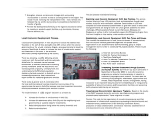 Promoting LED, Achieving MDGs

    •• Strengthen physical and economic linkages with surrounding                       The LED process involved the following:
          municipalities to promote its role as a trading center for the region. This
          would include improving the transportation links –– road, railroad, etc. ––   Examining Local Economic Development (LED) Best Practices. This activity
                                                                                        Examining                     Dev                  Best
          between the city and the surrounding municipalities to facilitate the         involved sharing of new LED practices, tools and approaches through case
          transfer of goods.                                                            studies, study tour and information materials. Case studies on LED were
                                                                                        compiled and made available to stakeholders to give them ideas on what other
    ••   Promote the development of the city as the regional educational center
                                                                                        local governments are doing to hurdle the urban growth problems and other
          by investing in student support facilities, e.g. dormitories, libraries,      challenges. Officials availed of study tours in Vancouver, Malaysia and
          Internet services, etc.                                                       Singapore as well as in other metropolitan areas in the Philippines to give them
                                                                                        first-hand insights on how leading cities address urbanization.

               Dev         Process
Local Economic Development Process                                                      Establishing a Local Economic Development (LED) Task Forces and Groups.
                                                                                        Establishing                    Dev                 Task Forces       Groups.
                                                                                        This involved the establishment of task forces composed of representatives
Local economic development in Iloilo City aims to nurture the tradition that            from the city and national government agencies and private sector
flourished in the port of Iloilo during the mid-19th century when the colonial          organizations to act as advisors and technical working group or project
government and the private enterprise forged a strong partnership to boost the          management team in order to coordinate the project activities. These include
economy. Specifically, it seeks to increase the level of private sector support         the following:
and investment in the midst of the economic
difficulties currently experienced by the country.                                                          a. Iloilo City Convention Bureau
                                                                                                            b. Iloilo City Tourism Commissionc
There is a prevailing need for attracting private                                                           c. Task Force Calle Reald
investment both domestically and internationally.                                                           d. Iloilo City Heritage Conservation Councile
While Iloilo City indicated that its business                                                               e. Iloilo City Investment Board
environment is relatively conducive to attracting                                                           f. Task Force Clean and Green
private investment, there are also chronic and
                                                                                                              Undertaking Economic Assessment through Economic
                                                                                                                ndertaking                          through
increasing levels of poverty, unemployment and
                                                                                                              and Tourism Summits Summits on key issues were done in
                                                                                                                  Tourism Summits.
underemployment of the local population,
                                                                                                              September to December 2001 to review the economic
resistance by local producers to diversify, and an
                                                                                                              programs and projects including analysis of capacity to
increasingly competitive local, national and
                                                                                                              implement the programs and projects. The result was the
export market for traditional goods and services.
                                                                                                              summary of city strengths, weaknesses, opportunities and
                                                                                                              threats. These respectively include, among others, having
There is also a general lack of awareness within
                                                                                        manpower as an important resource; economic instability due to rising poverty;
the local and international business investment communities of the
                                                                                        availability of telecommunications and transportation facilities; and worsening
opportunities that exist in Iloilo City because most local investment promotion
                                                                                        traffic situation both the city and province.
efforts are somewhat temporary and reactive in nature.
                                                                                        Preparing Local Economic Action Agenda and Programs. Based on the results
                                                                                                                  Action Agenda      Programs.
The implementation of a LED program was seen as a means to:                             of the SWOT prepared during the summits, identified priority programs and
                                                                                        proposals were implemented. These programs included:
    ••     Increase the number of new business in Iloilo City;
                                                                                        Tourism. This calls for the organization of annual entrepreneurial spirit fair,
    ••     Increase the awareness about Iloilo City and the neighboring local
                                                                                        improvement of infrastructure support services leading to identified tourist and
           governments as suitable areas for investments;                               investment areas, establishment of the Iloilo City Convention Bureau,
    ••     Reduce the population living below the poverty threshold; and                production of video collateral other promotional materials, establishment of
    ••     Reduce unemployment.                                                         one-stop economic and enterprise office, etc.


                                                                                                              Toolkit on Local Economic Development for Resource Cities
                                                                                                                                        Dev         for Resource          17
 