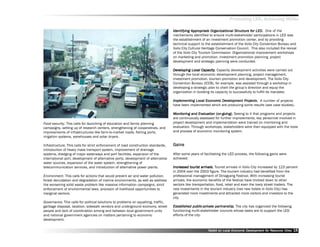 Promoting LED, Achieving MDGs

                                                                                    Identifying Appropriate Organizational Structure for LED. One of the
                                                                                                 Appropriat
                                                                                                       opriate               Structure for
                                                                                    mechanisms identified to ensure multi-stakeholder participations in LED was
                                                                                    the establishment of an investment promotion center, and by providing
                                                                                    technical support to the establishment of the Iloilo City Convention Bureau and
                                                                                    Iloilo City Cultural Heritage Conservation Council. This also included the revival
                                                                                    of the Iloilo City Tourism Commission. Organizational improvement workshops
                                                                                    on marketing and promotion, investment promotion planning, project
                                                                                    development and strategic planning were conducted.

                                                                                    Developing Local Capacity. Capacity development activities were carried out
                                                                                    Dev               Capacity.
                                                                                    through the local economic development planning, project management,
                                                                                    investment promotion, tourism promotion and development. The Iloilo City
                                                                                    Convention Bureau (ICCB), for example, was assisted through a workshop in
                                                                                    developing a strategic plan to chart the group’’s direction and equip the
                                                                                    organization in building its capacity to successfully to fulfill its mandate.

                                                                                    Implementing Local Economic Development Projects. A number of projects
                                                                                    Implementing                Dev           Projects.
                                                                                    have been implemented which are producing some results (see case studies).

                                                                                    Monitoring and Evaluation (on-going). Seeing to it that programs and projects
                                                                                    Monitoring      Evaluation
                                                                                    are continuously assessed for further improvements, key personnel involved in
Food security. This calls for launching of education and family planning            project development and implementation were trained on monitoring and
campaigns, setting up of research centers, strengthening of cooperatives, and       evaluation. Through workshops, stakeholders were then equipped with the tools
improvements of infrastructures like farm-to-market roads, fishing ports,           and process of economic monitoring system.
irrigation systems, warehouses and solar dryers.

Infrastructure. This calls for strict enforcement of road construction standards,   Gains
introduction of heavy mass transport system, improvement of drainage
systems, dredging of major waterways and port facilities, expansion of the          After some years of facilitating the LED process, the following gains were
international port, development of alternative ports, development of alternative    achieved:
water sources, expansion of the water system, strengthening of
telecommunication services, and introduction of alternative power plants.           Increased tourist arrivals. Tourist arrivals in Iloilo City increased by 123 percent
                                                                                                touris arrivals.
                                                                                                 ourist
                                                                                    in 2004 over the 2003 figure. The tourism industry had benefited from the
Environment. This calls for actions that would prevent air and water pollution,     professional management of Dinagyang Festival. With increasing tourist
forest denudation and degradation of marine environments, as well as address        arrivals, the economic benefits of the festival have trickled down to other
the worsening solid waste problem like massive information campaigns, strict        sectors like transportation, food, retail and even the lowly street traders. The
enforcement of environmental laws, provision of livelihood opportunities to         new investments in the tourism industry (two new hotels in Iloilo City) has
marginal sectors.                                                                   generated more investments and attracted more visitors and investors to the
                                                                                    city.
Governance. This calls for political solutions to problems on squatting, traffic,
garbage disposal, taxation, sidewalk vendors and underground economy, street        Established public-private par tnership. The city has organized the following
                                                                                    Established public-privat partner
                                                                                                           ate     tnership.
people and lack of coordination among and between local government units            functioning multi-stakeholder councils whose tasks are to support the LED
and national government agencies on matters pertaining to economic                  efforts of the city:
development.


                                                                                                           Toolkit on Local Economic Development for Resource Cities
                                                                                                                                     Dev         for Resource          18
 