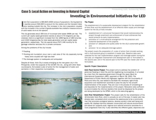 Promoting LED, Achieving MDGs
Case 5: Local Action on Investing in Natural Capital
                                                                  Investing in Environmental Initiatives for LED

I
   loilo City’’s population is 365,820 (2000 census of population). During daytime       Project
                                                                                     The Project
   it reaches around 500,000 to account for the visitors and the transient labor
   force residing outside the city. The increase in the city’’s population coupled   The establishment of a sustainable development program for the rehabilitation
with the increase in the number of goods available has created a massive amount      of Iloilo River and the establishment of an effective water supply and drainage
of solid waste vis-à-vis the eyesore.                                                system for the City of Iloilo includes:

The city generates about 300 tons of municipal solid waste (MSW) per day. The         1.   establishment of a structural framework that would institutionalize the
current per capita waste generation stands at about 0.70 kilograms per day.                project through enactment and enforcement of local ordinances that
Likewise, there is a significant increase from the 1999 figures of 280 tons/day            would enhance its early implementation,
and 0.642 kilograms/day for total waste generation and per capita waste               2.   promotion of a multi-sectoral arrangement for the protection and
generation, respectively. The city spends about PhP 2.4M monthly for its                   sustained development of the projects;
garbage collection services thru a private contractor.                                3.   provision of adequate and quality water for the city’’s sustainable growth;
                                                                                           and
Among the problems of the city include:                                               4.   provision for an adequate drainage system.
•• Flooding                                                                          The project covers the preparation of a plan of action that included working
•• Ponding and inundation occur over a vast area of the city especially during       with a multi-sectoral group to establish a master plan. Baseline data were
                                                                                     collected for the river implementation program and drainage system during the
       heavy rains coupled with high sea level
                                                                                     first year, an integrated improvement and development plan is formulated in
••   The drainage system is inadequate and antiquated                                the second year, and in the second year to the fifth year the master plan will be
Despite all these, Iloilo City is slowly emerging as the new green city in the       formulated.
Philippines. Under the auspices of the US-AEP, the city , along with other Asian
counterparts, formulated a plan of action for the management of water and            Specific Project Descriptions
                                                                                     Specific Project
sanitation in their respective municipalities.
                                                                                     Iloilo Flood Control Project. This project aims to address the problem of
                                                                                                  Control Project
                                                                                                             oject.
                                                                                     perennial flooding in Iloilo City and the neighboring municipalities. It is funded
                                                                                     by a loan from the Japanese government through the Japan Bank for
                                                                                     International Cooperation (JBIC), approved on March 28, 2002. The
                                                                                     Department of Public Works and Highways, together with the municipality of
                                                                                     Pavia and Iloilo City, was tasked to facilitate the necessary right-of-way
                                                                                     acquisition and resettlement activities to pave the way for the smooth
                                                                                     implementation of the project. They are now in the process of completing all
                                                                                     pre-requisites for the implementation of the project. Relocation sites sufficient
                                                                                     to accommodate the informal dwellers that would be displaced by the project
                                                                                     are being developed by the DPWH, which is the executing agency.

                                                                                     Iloilo River Rehabilitation Project. This project calls for the rehabilitation of the
                                                                                            River Rehabilitation Project
                                                                                                                    oject.
                                                                                     10-kilometer Iloilo River, which is actually an arm of the sea. A master plan has
                                                                                     already been completed which envisions the watercourse to be a community
                                                                                     river that promotes ecological balance, develop society’’s total well being and
                                                                                     quality life, displays harmony between constructed and natural environments
                                                                                     and above all, supports local, regional and national economic activities for a
                                                                                     more progressive Iloilo City. It also identifies the different goals, objectives and

                                                                                                             Toolkit on Local Economic Development for Resource Cities
                                                                                                                                       Dev         for Resource          27
 