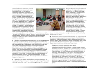 Promoting LED, Achieving MDGs

decisions in business development approvals                                                                           Promotion Planning, Industry Study Analysis,
process and promotion of community-based                                                                              and Tourism Planning and Management,
tourism enterprises. The plan was then                                                                                among others. The services of Canadian
presented to stakeholders for validation and                                                                          experts were tapped to provide technical
approval. The strategy provided a framework for                                                                       support and on-site trainings to
coordinated focus for economic development                                                                            stakeholders. Workshops also involved
efforts in Guimaras. A project approach for                                                                           government agencies like the Department of
strategic economic planning has been designed,                                                                        Trade and Industry and the Bureau of
leading to the formation of a multi-stakeholder                                                                       Investment. There were also study tours
team –– the Provincial Implementation Task Force                                                                      within the Philippines (Cebu and Bohol in the
on Economic Development (PITF) –– established                                                                         Visayas, and Davao and Samal Island in
by the provincial government to coordinate                                                                            Mindanao) to look at successful economic
implementation of economic development                                                                                initiatives in these areas and learn how
strategy. It is composed of representatives from                                                                      these were carried out with the intent of
key provincial departments, five municipalities                                                                       echoing them back in Guimaras. Officials
and the business and private sectors. The role                                                                        also visited Singapore and Malaysia to learn
and functions of the PITF was clearly defined. A                                                                      from the experiences of other Asian
complementation workshop was conducted to                                                                             countries not only in the area of economic
review economic plans and develop coordinated                                                                         development but also in urban planning,
economic strategy on investment promotion and marketing. Subsequently, the         tourism promotion, infrastructure management, environmental sustainability
““Guimaras Provincial Economic Agenda”” was born –– a document that contained      and social service delivery.
sectoral plans for agriculture, fishery and tourism. The agenda was later
integrated in the Guimaras Medium Term Provincial Development Plan                      Implementing Actions and Demonstration Projects. The implementation of
(GMTPDP) of 1998-2004.                                                             demonstration projects sought to test acquired capacity of stakeholders in
                                                                                   implementing projects geared towards poverty reduction, enhancement of the
     Identifying Appropriate Organizational Structure for LED. The SWOT analysis   provincial revenue base, upgrading local services, increasing the ability of local
on Guimaras found the need for an appropriate organizational and structural        governments to offer greater opportunities for local investments and give
machinery for economic development and investment promotions. Eventually, it       support to social and environment services. These include:
was recommended that an organizational model for Guimaras that will take
charge of the implementation of the local economic plans, investment                   The Provincial Economic Development Office (PEDO)
promotion and related initiatives would be created. The organization is a
                                                                                       Created in January 2004, PEDO is tasked ““to provide strategic direction,
sustainable mechanism for the local economic development programs of the
                                                                                       leadership and action to strengthen the Guimaras economy to support the
province. Thus, the Guimaras Provincial Economic Agenda and the Guimaras
                                                                                       province’’s poverty reduction goals.”” The office is guided by the vision of
Medium Term Provincial Development Plan pushed for the creation of the
                                                                                       making Guimaras ““the preferred tourism and investment destination for
Provincial Economic Development Office (PEDO) that will coordinate economic
                                                                                       agriculture, fishery and tourism in the country.”” The creation of PEDO
development efforts in order to maximize human and financial resources to
                                                                                       seeks to foster a supportive and competitive investment climate in
effectively achieve the province’’s economic goals and targets. The office
                                                                                       Guimaras, retain and expand existing business in agriculture, fishery and
became operational in January 2004, after a reorganization was undertaken in
                                                                                       tourism, attract new investments in priority sectors of agri-tourism,
the provincial government.
                                                                                       agriculture and fisheries to the island, manage provincial government
                                                                                       enterprises and ensure effective business support policies and services,
    Developing Local Capacity. To promote local economic development, the
                                                                                       benchmark progress in Guimaras and best practices nationwide, and
capacities of local governments were enhanced through training-workshops and
                                                                                       strengthen the entrepreneurial capacity of cooperatives, associations and
coaching. These include those in Economic Strategy Development, Investment
                                                                                       groups.



                                                                                                          Toolkit on Local Economic Development for Resource Cities
                                                                                                                                    Dev         for Resource          32
 