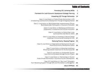 Table of Contents
                                     Promoting LED, Achieving MDGs
                                     Promo
                                       omoting      Achie
                                                     chieving                    1
      Framework for Local Economic Development Strategic Planning
       ramework for                Dev         Strategic                         3
                                Unleashing LED Through Partnership
                                               Through Partnership
                                                        artner                  14
             Case 1: Local Action on Public-Private Partnership in LED
Jumpstarting Local Economic Development Through Dinagyang Festival             20
    Case 2: Local Action on Multi-Stakeholder Implementation Groups
               Multi-Stakeholder Participation in Economic Promotion           22
                    Case 3: Local Action on Marketing and Promotion
                    Cooperation in Investment and Tourism Promotion             24
                            Case 4: Local Action on Rural-Urban Links
                                   Guimaras-Iloilo City Alliance (GICA)        26
                   Case 5: Local Action on Investing in Natural Capital
                         Investing in Environmental Initiatives for LED         27
                                 Reducing Poverty, Reaping Progress
                                          Po erty Reaping Progress
                                               ty,                             29
          Case 6: Local Action on Organizational Development for LED
                              Provincial Economic Development Office           36
                         Case 7: Local Action on Attracting Investment
                   Attracting Outside Investment for the Guimaras GIS          38
                          Case 8: Local Action on Sustainable Tourism
                      Guisi Community-based Heritage Tourism Project           40
                       Case 9: Local Action on Partnerships in Tourism
          Public-Private Partnership in Guimaras Tourism Development           42
                   Case 10: Local Action on ““Buy Local”” Campaigns
Farm Marketing Support Through GTIC and Panindahan sa Manggahan                44
                                                      About CPPPGUG            46

                                                     Toolkit on Local Economic Development for Resource Cities
                                                                               Dev         for Resource
 