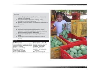 Promoting LED, Achieving MDGs




 Advances
  dvances

          Improved organizational capacity to focus on economic
          priorities of the province
          Venue for facilitating information exchange, policy
          development and enterprise training
          Available support for existing and prospective enterprises in
          the province

 Challenges

          Businesss development alone will not ensure poverty
          reduction. It should be coupled with measures to address
          equity problems in economic development
          There is a need to build staff capacity in key functional
          areas
          Too few resources considering more demand for PEDO
          services

Contact
Mr. Ruben Corpuz
Mr. Ruben Corpuz                                            A. Nav
                                          Hon. JC Rahman A. Nava, MD
Provincial Economic Development Officer   Governor, Province of Guimaras
Provincial Economic Development Office    Guimaras Provincial Capitol
Province of Guimaras                      San Miguel, Jordan 5045
San Miguel, Jordan 5045                   Guimaras, Philippines
Guimaras Philippines                      Telfax. No. : +63 33 5813349
Tel. No. +63 33 2371134                       2371111
Mobile: +63 917 3026920                   Web: www.guimaras.gov.ph




                                                                           Toolkit on Local Economic Development for Resource Cities
                                                                                                     Dev         for Resource          37
 