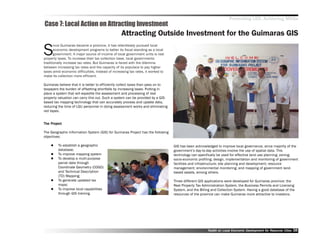 Promoting LED, Achieving MDGs
Case 7: Local Action on Attracting Investment
                                                  Attracting Outside Investment for the Guimaras GIS

S
       ince Guimaras became a province, it has relentlessly pursued local
       economic development programs to better its fiscal standing as a local
       government. A major source of income of local government units is real
property taxes. To increase their tax collection base, local governments
traditionally increase tax rates. But Guimaras is faced with the dilemma
between increasing tax rates and the capacity of its populace to pay higher
taxes amid economic difficulties. Instead of increasing tax rates, it worked to
make its collection more efficient.

Guimaras believe that it is better to efficiently collect taxes than pass on to
taxpayers the burden of offsetting shortfalls by increasing taxes. Putting in
place a system that will expedite the assessment and processing of real
property valuation can carry this out. Such a system can be provided by a GIS-
based tax mapping technology that can accurately process and update data,
reducing the time of LGU personnel in doing assessment works and eliminating
red tapes.


    Project
The Project

The Geographic Information System (GIS) for Guimaras Project has the following
objectives:

         To establish a geographic                                                GIS has been acknowledged to improve local governance, since majority of the
         database;                                                                government’’s day-to-day activities involve the use of spatial data. This
         To improve mapping system                                                technology can specifically be used for effective land use planning; zoning;
         To develop a multi-purpose                                               socio-economic profiling; design, implementation and monitoring of government
         parcel data through                                                      facilities and infrastructure; site planning and development; resource
         Coordinate Geometry (COGO)                                               management; environmental monitoring; and mapping of government land-
         and Technical Description                                                based assets, among others.
         (TD) Mapping;
         To generate updated tax                                                  Three different GIS applications were developed for Guimaras province: the
         maps;                                                                    Real Property Tax Administration System, the Business Permits and Licensing
         To improve local capabilities                                            System, and the Billing and Collection System. Having a good database of the
         through GIS training.                                                    resources of the province can make Guimaras more attractive to investors.




                                                                                                       Toolkit on Local Economic Development for Resource Cities
                                                                                                                                 Dev         for Resource          38
 