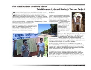 Promoting LED, Achieving MDGs
Case 8: Local Action on Sustainable Tourism
                                                        Guisi Community-based Heritage Tourism Project

G
       uimaras identified three economic drivers that can propel its economy ––          Project
                                                                                     The Project
       agriculture, fishery and tourism. The island has numerous tourism
       potentials that can generate much-needed investments. It boasts of            The Guisi Community-based Heritage Tourism
natural, cultural, historical and religious attractions. But aside from attracting   Project is designed to assists current efforts in
outside capital to develop the tourism industry, it also encouraged communities      Guimaras in developing and implementing
to invest on their own assets so they can directly reap the benefits.                tourism in order to develop and promote the
                                                                                     natural, cultural, historical and religious
One such community is Guisi, a coastal hamlet in Barangay Dolores in Nueva           heritage of province. It is being implemented by
Valencia town with a rich natural, historical and                                                           the Provincial Tourism
cultural heritage. It is home to a Spanish-era                                                              Office, the Municipality of
lighthouse, a white-sand beach, a cave, a waterfall and                                                     Nueva Valencia and the
people that have preserved their indigenous culture. It                                                     Barangay Council of
was found to be a perfect spot to pilot an                                                                  Dolores and being
environmentally sensitive and cooperative form of                                                           managed by the Barangay
community economic development endeavor.                                                                    Dolores Tourism Council,
                                                                                                            Inc.

                                                                                                          The project offers a 2-day 1-night tour package. Developed
                                                                                                          by the Project Management Team, it highlights the culture
                                                                                                          of Barangay Dolores being related to the preservation of
                                                                                                          the Guisi lighthouse and promoting awareness and
                                                                                     protection of marine resources around the area. As part of the package, guests
                                                                                     will experience a karosa ride, welcome songs by children, a welcome drink, and
                                                                                     boating around Dolores Strait and other nearby barangays.

                                                                                     Guided by members of the Kapisanan ng mga Maliliit na Mangingisda ng
                                                                                     Dolores (KAMAMADO), one could also experience varied methods of catching
                                                                                     fish used by the fishermen like using nets, hook and line and others. These
                                                                                     methods help in preserving the dwindling marine resources of the municipality.
                                                                                     Crystal clear waters also offer a view of the corals below.

                                                                                     In the afternoon, one could experience local barangay life such as tuba
                                                                                     gathering from the coconut trees together with the local people. After dinner,
                                                                                     guests will be presented with a dance drama featuring the students of the
                                                                                     Dolores Elementary School and the elderly as they relate Dolores’’ history and
                                                                                     cultural heritage using local instruments.




                                                                                                            Toolkit on Local Economic Development for Resource Cities
                                                                                                                                      Dev         for Resource          40
 