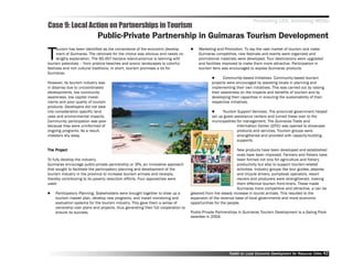 Promoting LED, Achieving MDGs
Case 9: Local Action on Partnerships in Tourism
                            Public-Private Partnership in Guimaras Tourism Development

T
      ourism has been identified as the cornerstone of the economic develop            Marketing and Promotion. To tap the vast market of tourism and make
      ment of Guimaras. The rationale for the choice was obvious and needs no          Guimaras competitive, new festivals and events were organized and
      lengthy explanation. The 60,457-hectare island-province is teeming with          promotional materials were developed. Tour destinations were upgraded
tourism potentials –– from pristine beaches and scenic landscapes to colorful          and facilities improved to make them more attractive. Participation in
festivals and rich cultural traditions. In short, tourism promises a lot for           tourism fairs was encouraged to expose Guimaras products.
Guimaras.
                                                                                                      Community-based Initiatives. Community-based tourism
However, its tourism industry was                                                              projects were encouraged by assisting locals in planning and
in disarray due to uncoordinated                                                               implementing their own initiatives. This was carried out by raising
developments, low community                                                                    their awareness on the impacts and benefits of tourism and by
awareness, low capital invest-                                                                 developing their capacities in ensuring the sustainability of their
ments and poor quality of tourism                                                              respective initiatives.
products. Developers did not take
into consideration specific land                                                                     Tourism Support Services. The provincial government helped
uses and environmental impacts.                                                                set up guest assistance centers and turned these over to the
Community participation was poor                                                               municipalities for management. The Guimaras Trade and
because they were uninformed of                                                                               Information Center (GTIC) was opened to showcase
ongoing programs. As a result,                                                                                products and services. Tourism groups were
investors shy away.                                                                                           strengthened and provided with capacity-building
                                                                                                              supports.

    Project
The Project                                                                                                   New products have been developed and established
                                                                                                              ones have been improved. Farmers and fishers have
To fully develop the industry,                                                                                been formed not only for agriculture and fishery
Guimaras encourage public-private partnership or 3Ps, an innovative approach                                  productivity but also to support tourism-related
that sought to facilitate the participatory planning and development of the                                   activities. Industry groups like tour guides, jeepney
tourism industry in the province to increase tourism arrivals and receipts,                                   and tricycle drivers, pumpboat operators, resort
thereby contributing to its poverty reduction efforts. Four approaches were                                   owners and producers were strengthened, making
used:                                                                                                         them effective tourism front-liners. These made
                                                                                                              Guimaras more competitive and attractive, a can be
    Participatory Planning. Stakeholders were brought together to draw up a        gleaned from the steady increase in tourist arrivals. This resulted to the
    tourism master plan, develop new programs, and install monitoring and          expansion of the revenue base of local governments and more economic
    evaluation systems for the tourism industry. This gave them a sense of         opportunities for the people.
    ownership over plans and projects, thus generating their full cooperation to
    ensure its success.                                                            Public-Private Partnerships in Guimaras Tourism Development is a Galing Pook
                                                                                   awardee in 2004.




                                                                                                         Toolkit on Local Economic Development for Resource Cities
                                                                                                                                   Dev         for Resource          42
 