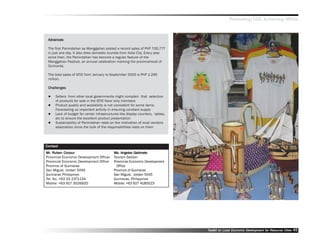 Promoting LED, Achieving MDGs



 Advances
  dvances

 The first Panindahan sa Manggahan posted a record sales of PhP 700,777
 in just one day. It also drew domestic tourists from Iloilo City. Every year
 since then, the Panindahan has become a regular feature of the
 Manggahan Festival, an annual celebration marking the provincehood of
 Guimaras.

 The total sales of GTIC from January to September 2005 is PhP 1.295
 million.

 Challenges

     Sellers from other local governments might complain that selection
     of products for sale in the GTIC favor only members
     Product quality and availability is not consistent for some items.
     Forecasting us important activity in ensuring constant supply
     Lack of budget for center infrastructures like display counters, tables,
     etc to ensure the excellent product presentation
     Sustainability of Panindahan rests on the motivation of local vendors
     association since the bulk of the responsibilities rests on them




Contact
Mr. Ruben Corpuz
Mr. Ruben Corpuz                                         Gabinet
                                           Ms. Angeles Gabinete
Provincial Economic Development Officer    Tourism Section
Provincial Economic Development Office     Provincial Economic Development
Province of Guimaras                         Office
San Miguel, Jordan 5045                    Province of Guimaras
Guimaras Philippines                       San Miguel, Jordan 5045
Tel. No. +63 33 2371134                    Guimaras, Philippines
Mobile: +63 917 3026920                    Mobile: +63 927 4185523




                                                                                Toolkit on Local Economic Development for Resource Cities
                                                                                                          Dev         for Resource          45
 