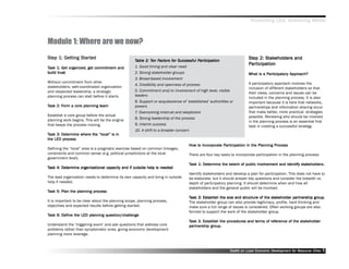 Promoting LED, Achieving MDGs



Module 1: Where are we now?
Step 1: Getting Star ted
Step Getting Start                                                                                                     Step 2: Stakeholders and
                                                                                                                       Step     Stakeholder
                                                                                                                                     eholders
                                                   Table 2: Ten Factors for Successful Participation
                                                            Ten Factors for
                                                                 actor                 Par
                                                                                        articipation
                                                                                                                        articipation
                                                                                                                       Par ticipation
Task 1: Get organized, get commitment and
         Get           get                         1. Good timing and clear need
build trust                                        2. Strong stakeholder groups                                                  Participator Approach?
                                                                                                                                  articipatory
                                                                                                                       What is a Par ticipator y Approach?
                                                   3. Broad-based involvement
Without commitment from other                                                                                          A participatory approach involves the
                                                   4. Credibility and openness of process
stakeholders, well-coordinated organization                                                                            inclusion of different stakeholders so that
and respected leadership, a strategic              5. Commitment and/or involvement of high level, visible
                                                                                                                       their views, concerns and issues can be
planning process can stall before it starts.       leaders
                                                                                                                       included in the planning process. It is also
                                                   6. Support or acquiescence of ’’established’’ authorities or        important because it is here that networks,
Task 2: Form a core planning team
        Form                 team                  powers                                                              partnerships and information sharing occur
                                                   7. Overcoming mistrust and skepticism                               that make better, more practical, strategies
Establish a core group before the actual                                                                               possible. Reviewing who should be involved
planning work begins. This will be the engine      8. Strong leadership of the process
                                                                                                                       in the planning process is an essential first
that keeps the process moving.                     9. Interim success                                                  task in creating a successful strategy
                                                   10. A shift to a broader concern
Task 3: Determine where the ““local”” is in
        Det
         process
the LED process
                                                                                    How to Incorporate Par ticipation in the Planning Process
                                                                                    How to Incorporat Par
                                                                                                porate articipation                   Process
Defining the ““local”” area is a pragmatic exercise based on common linkages,
constraints and common sense (e.g. political jurisdictions at the local             There are four key tasks to incorporate participation in the planning process:
government level).
                                                                                    Task 1: Determine the extent of public involvement and identify stakeholders.
                                                                                            Det           ext
                                                                                                           xtent           involvement              stakeholder
                                                                                                                                                        eholders.
Task 4: Determine organizational capacity and if outside help is needed
        Det
                                                                                    Identify stakeholders and develop a plan for participation. This does not have to
The lead organization needs to determine its own capacity and bring in outside      be elaborate, but it should answer key questions and consider the breadth vs.
help if needed.                                                                     depth of participatory planning. It should determine when and how all
                                                                                    stakeholders and the general public will be involved.
Task 5: Plan the planning process
                          process
                                                                                    Task 2: Establish the size and structure of the stakeholder par tnership group.
                                                                                                                                     stakeholder partner
                                                                                                                                                      tnership group.
It is important to be clear about the planning scope, planning process,             The stakeholder group can also provide legitimacy, profile, hard thinking and
objectives and expected results before getting started.                             make sure a full range of issues is considered. Often working groups are also
                                                                                    formed to support the work of the stakeholder group.
Task 6: Define the LED planning question/challenge
        Define                  question/challenge
                                                                                    Task 3. Establish the procedures and terms of reference of the stakeholder
                                                                                                          procedures     terms reference           stakeholder
Understand the ‘‘triggering event’’ and ask questions that address core             partner
                                                                                        tnership group.
                                                                                    par tnership group.
problems rather than symptomatic ones, giving economic development
planning more leverage.



                                                                                                            Toolkit on Local Economic Development for Resource Cities
                                                                                                                                      Dev         for Resource          5
 